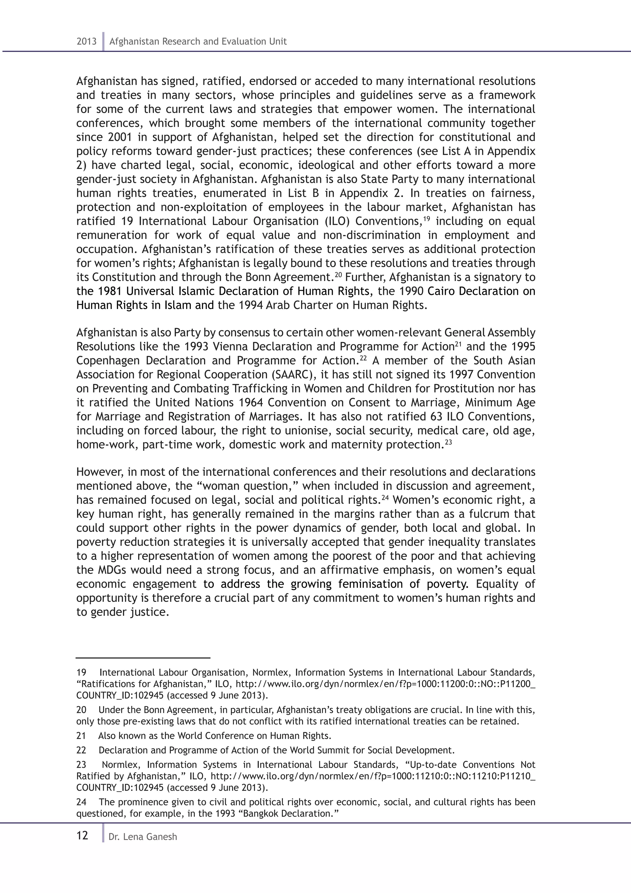 12
2013 Afghanistan Research and Evaluation Unit
Dr. Lena Ganesh
Afghanistan has signed, ratified, endorsed or acceded to many international resolutions
and treaties in many sectors, whose principles and guidelines serve as a framework
for some of the current laws and strategies that empower women. The international
conferences, which brought some members of the international community together
since 2001 in support of Afghanistan, helped set the direction for constitutional and
policy reforms toward gender-just practices; these conferences (see List A in Appendix
2) have charted legal, social, economic, ideological and other efforts toward a more
gender-just society in Afghanistan. Afghanistan is also State Party to many international
human rights treaties, enumerated in List B in Appendix 2. In treaties on fairness,
protection and non-exploitation of employees in the labour market, Afghanistan has
ratified 19 International Labour Organisation (ILO) Conventions,19
including on equal
remuneration for work of equal value and non-discrimination in employment and
occupation. Afghanistan’s ratification of these treaties serves as additional protection
for women’s rights; Afghanistan is legally bound to these resolutions and treaties through
its Constitution and through the Bonn Agreement.20
Further, Afghanistan is a signatory to
the 1981 Universal Islamic Declaration of Human Rights, the 1990 Cairo Declaration on
Human Rights in Islam and the 1994 Arab Charter on Human Rights.
Afghanistan is also Party by consensus to certain other women-relevant General Assembly
Resolutions like the 1993 Vienna Declaration and Programme for Action21
and the 1995
Copenhagen Declaration and Programme for Action.22
A member of the South Asian
Association for Regional Cooperation (SAARC), it has still not signed its 1997 Convention
on Preventing and Combating Trafficking in Women and Children for Prostitution nor has
it ratified the United Nations 1964 Convention on Consent to Marriage, Minimum Age
for Marriage and Registration of Marriages. It has also not ratified 63 ILO Conventions,
including on forced labour, the right to unionise, social security, medical care, old age,
home-work, part-time work, domestic work and maternity protection.23
However, in most of the international conferences and their resolutions and declarations
mentioned above, the “woman question,” when included in discussion and agreement,
has remained focused on legal, social and political rights.24
Women’s economic right, a
key human right, has generally remained in the margins rather than as a fulcrum that
could support other rights in the power dynamics of gender, both local and global. In
poverty reduction strategies it is universally accepted that gender inequality translates
to a higher representation of women among the poorest of the poor and that achieving
the MDGs would need a strong focus, and an affirmative emphasis, on women’s equal
economic engagement to address the growing feminisation of poverty. Equality of
opportunity is therefore a crucial part of any commitment to women’s human rights and
to gender justice.
19  International Labour Organisation, Normlex, Information Systems in International Labour Standards,
“Ratifications for Afghanistan,” ILO, http://www.ilo.org/dyn/normlex/en/f?p=1000:11200:0::NO::P11200_
COUNTRY_ID:102945 (accessed 9 June 2013).
20  Under the Bonn Agreement, in particular, Afghanistan’s treaty obligations are crucial. In line with this,
only those pre-existing laws that do not conflict with its ratified international treaties can be retained.
21  Also known as the World Conference on Human Rights.
22  Declaration and Programme of Action of the World Summit for Social Development.
23  Normlex, Information Systems in International Labour Standards, “Up-to-date Conventions Not
Ratified by Afghanistan,” ILO, http://www.ilo.org/dyn/normlex/en/f?p=1000:11210:0::NO:11210:P11210_
COUNTRY_ID:102945 (accessed 9 June 2013).
24  The prominence given to civil and political rights over economic, social, and cultural rights has been
questioned, for example, in the 1993 “Bangkok Declaration.”
 
