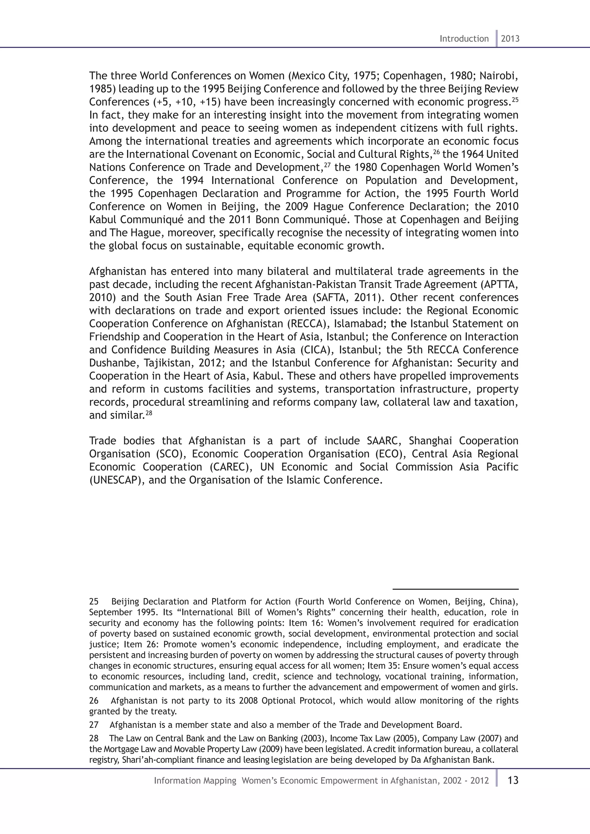 13
Introduction 2013
Information Mapping Women’s Economic Empowerment in Afghanistan, 2002 - 2012
The three World Conferences on Women (Mexico City, 1975; Copenhagen, 1980; Nairobi,
1985) leading up to the 1995 Beijing Conference and followed by the three Beijing Review
Conferences (+5, +10, +15) have been increasingly concerned with economic progress.25
In fact, they make for an interesting insight into the movement from integrating women
into development and peace to seeing women as independent citizens with full rights.
Among the international treaties and agreements which incorporate an economic focus
are the International Covenant on Economic, Social and Cultural Rights,26
the 1964 United
Nations Conference on Trade and Development,27
the 1980 Copenhagen World Women’s
Conference, the 1994 International Conference on Population and Development,
the 1995 Copenhagen Declaration and Programme for Action, the 1995 Fourth World
Conference on Women in Beijing, the 2009 Hague Conference Declaration; the 2010
Kabul Communiqué and the 2011 Bonn Communiqué. Those at Copenhagen and Beijing
and The Hague, moreover, specifically recognise the necessity of integrating women into
the global focus on sustainable, equitable economic growth.
Afghanistan has entered into many bilateral and multilateral trade agreements in the
past decade, including the recent Afghanistan-Pakistan Transit Trade Agreement (APTTA,
2010) and the South Asian Free Trade Area (SAFTA, 2011). Other recent conferences
with declarations on trade and export oriented issues include: the Regional Economic
Cooperation Conference on Afghanistan (RECCA), Islamabad; the Istanbul Statement on
Friendship and Cooperation in the Heart of Asia, Istanbul; the Conference on Interaction
and Confidence Building Measures in Asia (CICA), Istanbul; the 5th RECCA Conference
Dushanbe, Tajikistan, 2012; and the Istanbul Conference for Afghanistan: Security and
Cooperation in the Heart of Asia, Kabul. These and others have propelled improvements
and reform in customs facilities and systems, transportation infrastructure, property
records, procedural streamlining and reforms company law, collateral law and taxation,
and similar.28
Trade bodies that Afghanistan is a part of include SAARC, Shanghai Cooperation
Organisation (SCO), Economic Cooperation Organisation (ECO), Central Asia Regional
Economic Cooperation (CAREC), UN Economic and Social Commission Asia Pacific
(UNESCAP), and the Organisation of the Islamic Conference.
25  Beijing Declaration and Platform for Action (Fourth World Conference on Women, Beijing, China),
September 1995. Its “International Bill of Women’s Rights” concerning their health, education, role in
security and economy has the following points: Item 16: Women’s involvement required for eradication
of poverty based on sustained economic growth, social development, environmental protection and social
justice; Item 26: Promote women’s economic independence, including employment, and eradicate the
persistent and increasing burden of poverty on women by addressing the structural causes of poverty through
changes in economic structures, ensuring equal access for all women; Item 35: Ensure women’s equal access
to economic resources, including land, credit, science and technology, vocational training, information,
communication and markets, as a means to further the advancement and empowerment of women and girls.
26  Afghanistan is not party to its 2008 Optional Protocol, which would allow monitoring of the rights
granted by the treaty.
27  Afghanistan is a member state and also a member of the Trade and Development Board.
28  The Law on Central Bank and the Law on Banking (2003), Income Tax Law (2005), Company Law (2007) and
the Mortgage Law and Movable Property Law (2009) have been legislated. A credit information bureau, a collateral
registry, Shari’ah-compliant finance and leasing legislation are being developed by Da Afghanistan Bank.
 