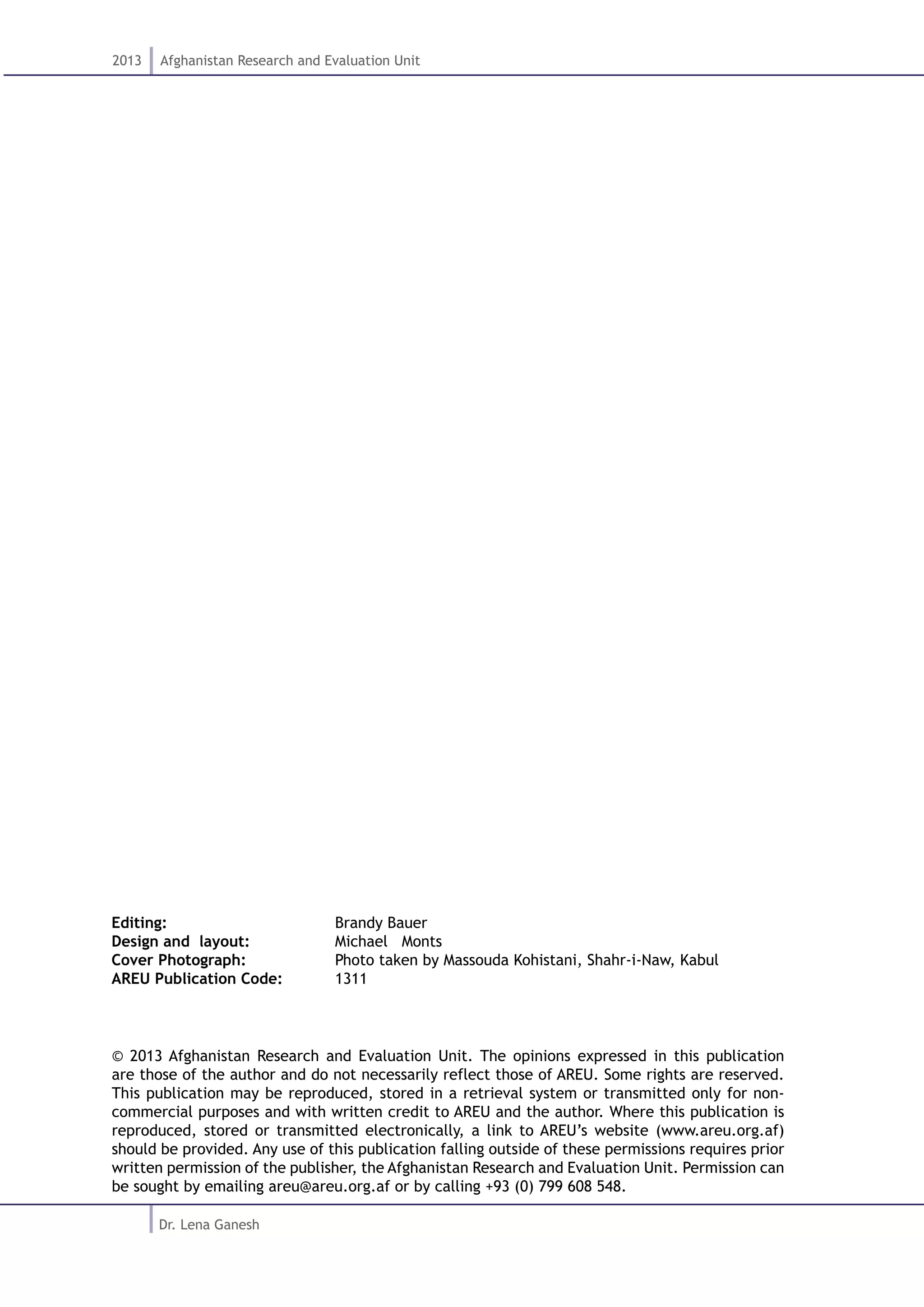 2013 Afghanistan Research and Evaluation Unit
Dr. Lena Ganesh
Editing: 			 Brandy Bauer
Design and layout: 		 Michael Monts
Cover Photograph: 		 Photo taken by Massouda Kohistani, Shahr-i-Naw, Kabul
AREU Publication Code: 	 1311
© 2013 Afghanistan Research and Evaluation Unit. The opinions expressed in this publication
are those of the author and do not necessarily reflect those of AREU. Some rights are reserved.
This publication may be reproduced, stored in a retrieval system or transmitted only for non-
commercial purposes and with written credit to AREU and the author. Where this publication is
reproduced, stored or transmitted electronically, a link to AREU’s website (www.areu.org.af)
should be provided. Any use of this publication falling outside of these permissions requires prior
written permission of the publisher, the Afghanistan Research and Evaluation Unit. Permission can
be sought by emailing areu@areu.org.af or by calling +93 (0) 799 608 548.
 