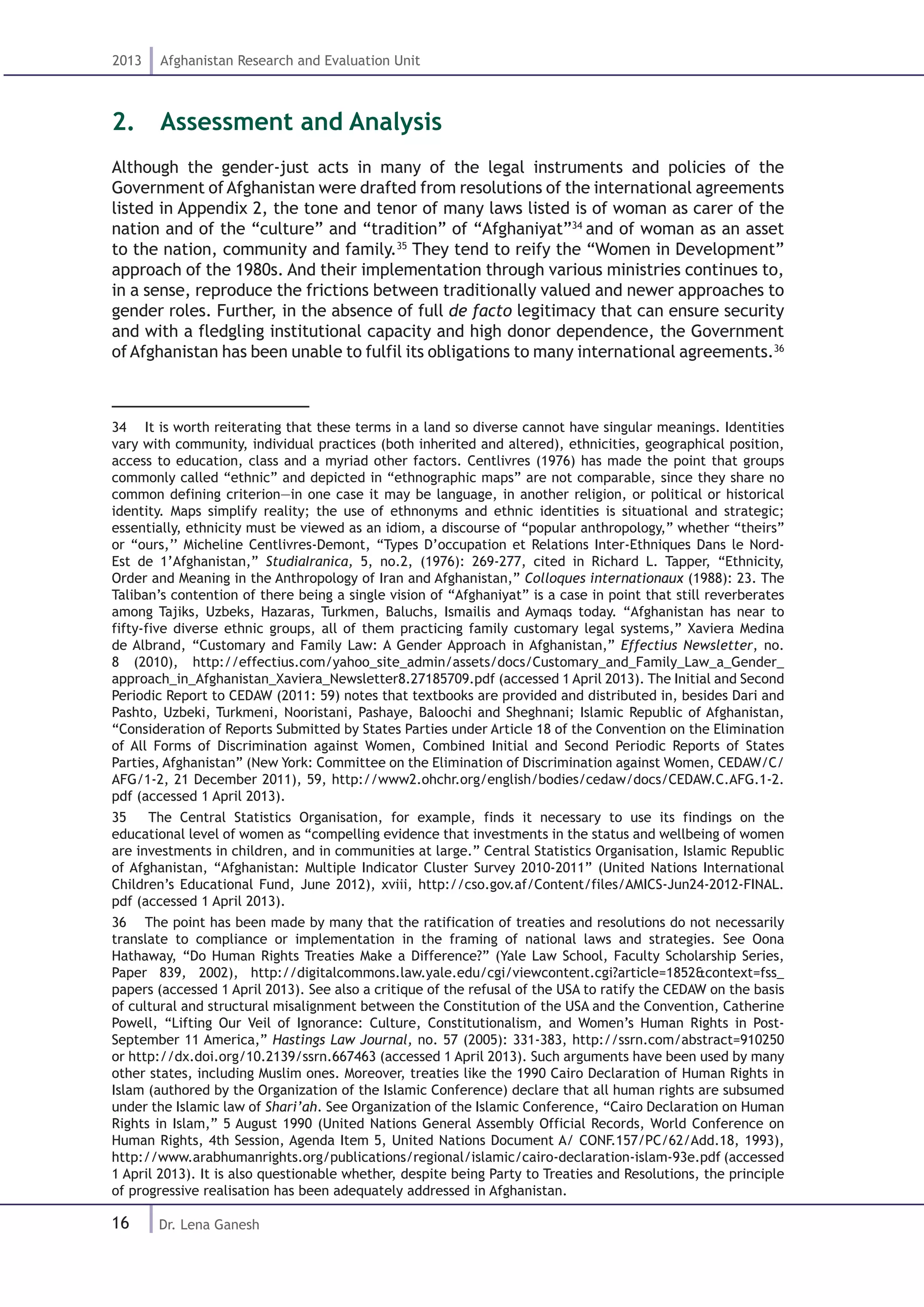 16
2013 Afghanistan Research and Evaluation Unit
Dr. Lena Ganesh
2.  Assessment and Analysis
Although the gender-just acts in many of the legal instruments and policies of the
Government of Afghanistan were drafted from resolutions of the international agreements
listed in Appendix 2, the tone and tenor of many laws listed is of woman as carer of the
nation and of the “culture” and “tradition” of “Afghaniyat”34
and of woman as an asset
to the nation, community and family.35
They tend to reify the “Women in Development”
approach of the 1980s. And their implementation through various ministries continues to,
in a sense, reproduce the frictions between traditionally valued and newer approaches to
gender roles. Further, in the absence of full de facto legitimacy that can ensure security
and with a fledgling institutional capacity and high donor dependence, the Government
of Afghanistan has been unable to fulfil its obligations to many international agreements.36
34  It is worth reiterating that these terms in a land so diverse cannot have singular meanings. Identities
vary with community, individual practices (both inherited and altered), ethnicities, geographical position,
access to education, class and a myriad other factors. Centlivres (1976) has made the point that groups
commonly called “ethnic” and depicted in “ethnographic maps” are not comparable, since they share no
common defining criterion—in one case it may be language, in another religion, or political or historical
identity. Maps simplify reality; the use of ethnonyms and ethnic identities is situational and strategic;
essentially, ethnicity must be viewed as an idiom, a discourse of “popular anthropology,” whether “theirs”
or “ours,’’ Micheline Centlivres-Demont, “Types D’occupation et Relations Inter-Ethniques Dans le Nord-
Est de 1’Afghanistan,” StudiaIranica, 5, no.2, (1976): 269-277, cited in Richard L. Tapper, “Ethnicity,
Order and Meaning in the Anthropology of Iran and Afghanistan,” Colloques internationaux (1988): 23. The
Taliban’s contention of there being a single vision of “Afghaniyat” is a case in point that still reverberates
among Tajiks, Uzbeks, Hazaras, Turkmen, Baluchs, Ismailis and Aymaqs today. “Afghanistan has near to
fifty-five diverse ethnic groups, all of them practicing family customary legal systems,” Xaviera Medina
de Albrand, “Customary and Family Law: A Gender Approach in Afghanistan,” Effectius Newsletter, no.
8 (2010), http://effectius.com/yahoo_site_admin/assets/docs/Customary_and_Family_Law_a_Gender_
approach_in_Afghanistan_Xaviera_Newsletter8.27185709.pdf (accessed 1 April 2013). The Initial and Second
Periodic Report to CEDAW (2011: 59) notes that textbooks are provided and distributed in, besides Dari and
Pashto, Uzbeki, Turkmeni, Nooristani, Pashaye, Baloochi and Sheghnani; Islamic Republic of Afghanistan,
“Consideration of Reports Submitted by States Parties under Article 18 of the Convention on the Elimination
of All Forms of Discrimination against Women, Combined Initial and Second Periodic Reports of States
Parties, Afghanistan” (New York: Committee on the Elimination of Discrimination against Women, CEDAW/C/
AFG/1-2, 21 December 2011), 59, http://www2.ohchr.org/english/bodies/cedaw/docs/CEDAW.C.AFG.1-2.
pdf (accessed 1 April 2013).
35  The Central Statistics Organisation, for example, finds it necessary to use its findings on the
educational level of women as “compelling evidence that investments in the status and wellbeing of women
are investments in children, and in communities at large.” Central Statistics Organisation, Islamic Republic
of Afghanistan, “Afghanistan: Multiple Indicator Cluster Survey 2010-2011” (United Nations International
Children’s Educational Fund, June 2012), xviii, http://cso.gov.af/Content/files/AMICS-Jun24-2012-FINAL.
pdf (accessed 1 April 2013).
36  The point has been made by many that the ratification of treaties and resolutions do not necessarily
translate to compliance or implementation in the framing of national laws and strategies. See Oona
Hathaway, “Do Human Rights Treaties Make a Difference?” (Yale Law School, Faculty Scholarship Series,
Paper 839, 2002), http://digitalcommons.law.yale.edu/cgi/viewcontent.cgi?article=1852&context=fss_
papers (accessed 1 April 2013). See also a critique of the refusal of the USA to ratify the CEDAW on the basis
of cultural and structural misalignment between the Constitution of the USA and the Convention, Catherine
Powell, “Lifting Our Veil of Ignorance: Culture, Constitutionalism, and Women’s Human Rights in Post-
September 11 America,” Hastings Law Journal, no. 57 (2005): 331-383, http://ssrn.com/abstract=910250
or http://dx.doi.org/10.2139/ssrn.667463 (accessed 1 April 2013). Such arguments have been used by many
other states, including Muslim ones. Moreover, treaties like the 1990 Cairo Declaration of Human Rights in
Islam (authored by the Organization of the Islamic Conference) declare that all human rights are subsumed
under the Islamic law of Shari’ah. See Organization of the Islamic Conference, “Cairo Declaration on Human
Rights in Islam,” 5 August 1990 (United Nations General Assembly Official Records, World Conference on
Human Rights, 4th Session, Agenda Item 5, United Nations Document A/ CONF.157/PC/62/Add.18, 1993),
http://www.arabhumanrights.org/publications/regional/islamic/cairo-declaration-islam-93e.pdf (accessed
1 April 2013). It is also questionable whether, despite being Party to Treaties and Resolutions, the principle
of progressive realisation has been adequately addressed in Afghanistan.
 