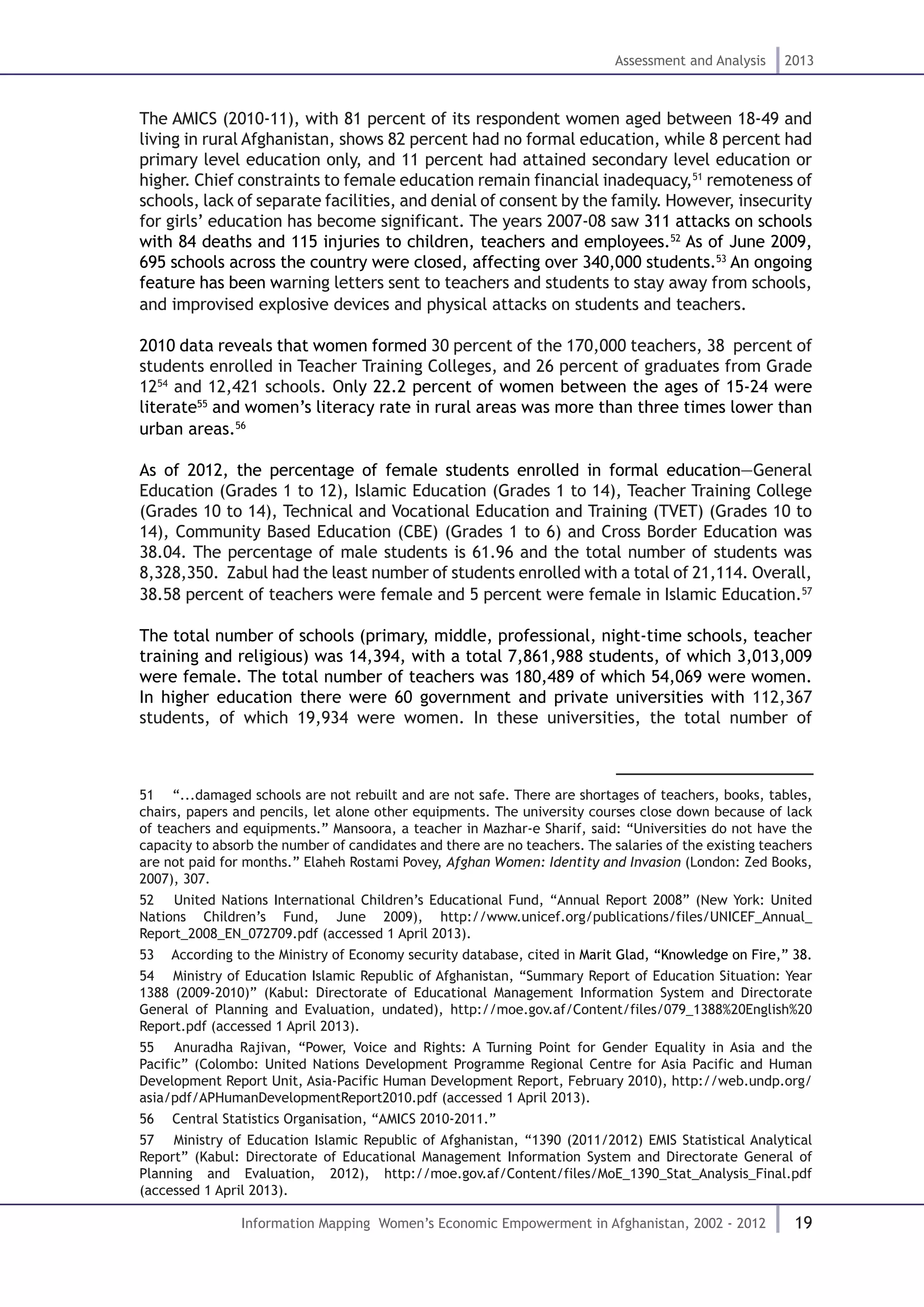 19
Assessment and Analysis 2013
Information Mapping Women’s Economic Empowerment in Afghanistan, 2002 - 2012
The AMICS (2010-11), with 81 percent of its respondent women aged between 18-49 and
living in rural Afghanistan, shows 82 percent had no formal education, while 8 percent had
primary level education only, and 11 percent had attained secondary level education or
higher. Chief constraints to female education remain financial inadequacy,51
remoteness of
schools, lack of separate facilities, and denial of consent by the family. However, insecurity
for girls’ education has become significant. The years 2007-08 saw 311 attacks on schools
with 84 deaths and 115 injuries to children, teachers and employees.52
As of June 2009,
695 schools across the country were closed, affecting over 340,000 students.53
An ongoing
feature has been warning letters sent to teachers and students to stay away from schools,
and improvised explosive devices and physical attacks on students and teachers.
2010 data reveals that women formed 30 percent of the 170,000 teachers, 38 percent of
students enrolled in Teacher Training Colleges, and 26 percent of graduates from Grade
1254
and 12,421 schools. Only 22.2 percent of women between the ages of 15-24 were
literate55
and women’s literacy rate in rural areas was more than three times lower than
urban areas.56
As of 2012, the percentage of female students enrolled in formal education—General
Education (Grades 1 to 12), Islamic Education (Grades 1 to 14), Teacher Training College
(Grades 10 to 14), Technical and Vocational Education and Training (TVET) (Grades 10 to
14), Community Based Education (CBE) (Grades 1 to 6) and Cross Border Education was
38.04. The percentage of male students is 61.96 and the total number of students was
8,328,350. Zabul had the least number of students enrolled with a total of 21,114. Overall,
38.58 percent of teachers were female and 5 percent were female in Islamic Education.57
The total number of schools (primary, middle, professional, night-time schools, teacher
training and religious) was 14,394, with a total 7,861,988 students, of which 3,013,009
were female. The total number of teachers was 180,489 of which 54,069 were women.
In higher education there were 60 government and private universities with 112,367
students, of which 19,934 were women. In these universities, the total number of
51  “...damaged schools are not rebuilt and are not safe. There are shortages of teachers, books, tables,
chairs, papers and pencils, let alone other equipments. The university courses close down because of lack
of teachers and equipments.” Mansoora, a teacher in Mazhar-e Sharif, said: “Universities do not have the
capacity to absorb the number of candidates and there are no teachers. The salaries of the existing teachers
are not paid for months.” Elaheh Rostami Povey, Afghan Women: Identity and Invasion (London: Zed Books,
2007), 307.
52  United Nations International Children’s Educational Fund, “Annual Report 2008” (New York: United
Nations Children’s Fund, June 2009), http://www.unicef.org/publications/files/UNICEF_Annual_
Report_2008_EN_072709.pdf (accessed 1 April 2013).
53  According to the Ministry of Economy security database, cited in Marit Glad, “Knowledge on Fire,” 38.
54  Ministry of Education Islamic Republic of Afghanistan, “Summary Report of Education Situation: Year
1388 (2009-2010)” (Kabul: Directorate of Educational Management Information System and Directorate
General of Planning and Evaluation, undated), http://moe.gov.af/Content/files/079_1388%20English%20
Report.pdf (accessed 1 April 2013).
55  Anuradha Rajivan, “Power, Voice and Rights: A Turning Point for Gender Equality in Asia and the
Pacific” (Colombo: United Nations Development Programme Regional Centre for Asia Pacific and Human
Development Report Unit, Asia-Pacific Human Development Report, February 2010), http://web.undp.org/
asia/pdf/APHumanDevelopmentReport2010.pdf (accessed 1 April 2013).
56  Central Statistics Organisation, “AMICS 2010-2011.”
57  Ministry of Education Islamic Republic of Afghanistan, “1390 (2011/2012) EMIS Statistical Analytical
Report” (Kabul: Directorate of Educational Management Information System and Directorate General of
Planning and Evaluation, 2012), http://moe.gov.af/Content/files/MoE_1390_Stat_Analysis_Final.pdf
(accessed 1 April 2013).
 
