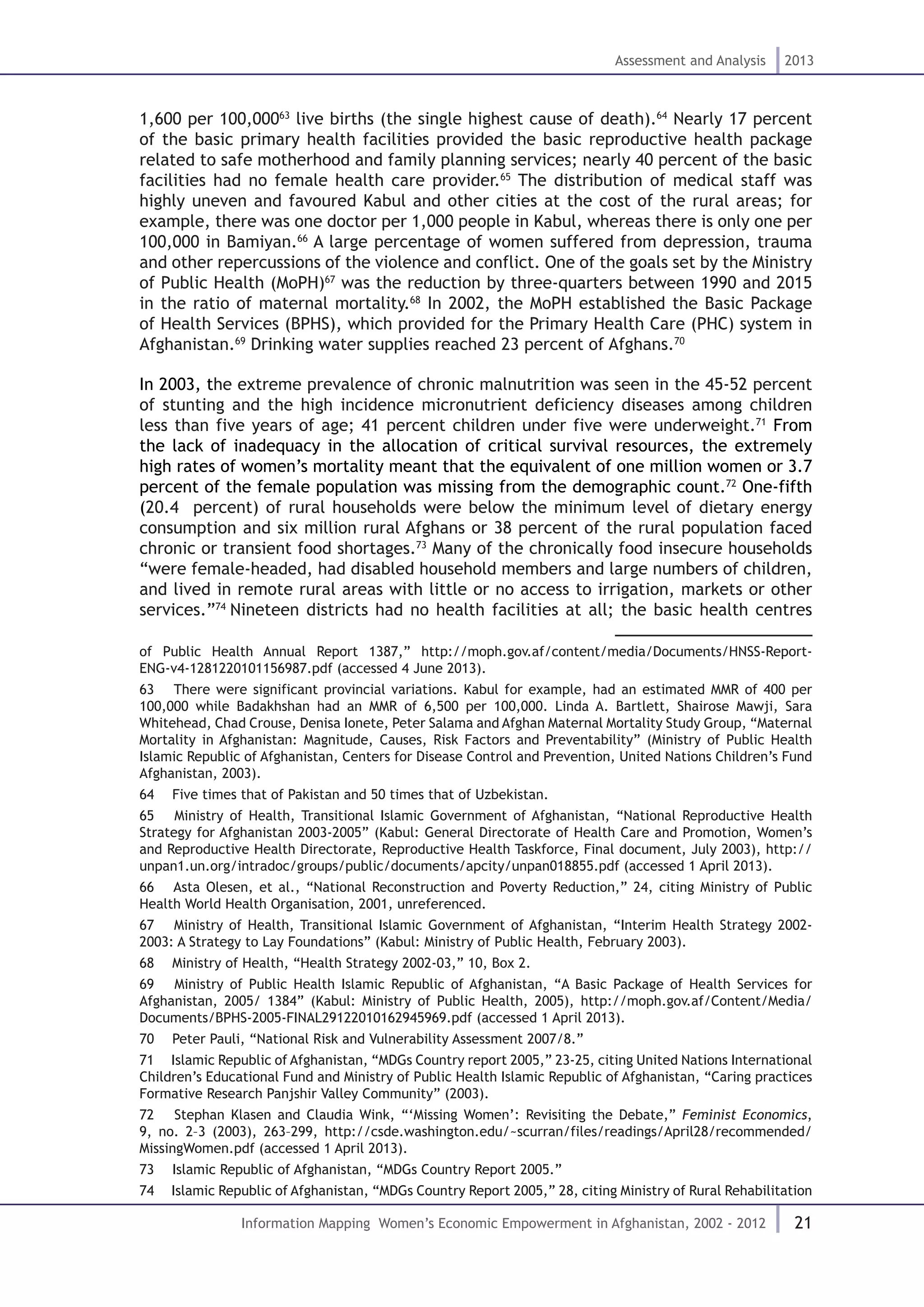 21
Assessment and Analysis 2013
Information Mapping Women’s Economic Empowerment in Afghanistan, 2002 - 2012
1,600 per 100,00063
live births (the single highest cause of death).64
Nearly 17 percent
of the basic primary health facilities provided the basic reproductive health package
related to safe motherhood and family planning services; nearly 40 percent of the basic
facilities had no female health care provider.65
The distribution of medical staff was
highly uneven and favoured Kabul and other cities at the cost of the rural areas; for
example, there was one doctor per 1,000 people in Kabul, whereas there is only one per
100,000 in Bamiyan.66
A large percentage of women suffered from depression, trauma
and other repercussions of the violence and conflict. One of the goals set by the Ministry
of Public Health (MoPH)67
was the reduction by three-quarters between 1990 and 2015
in the ratio of maternal mortality.68
In 2002, the MoPH established the Basic Package
of Health Services (BPHS), which provided for the Primary Health Care (PHC) system in
Afghanistan.69
Drinking water supplies reached 23 percent of Afghans.70
In 2003, the extreme prevalence of chronic malnutrition was seen in the 45-52 percent
of stunting and the high incidence micronutrient deficiency diseases among children
less than five years of age; 41 percent children under five were underweight.71
From
the lack of inadequacy in the allocation of critical survival resources, the extremely
high rates of women’s mortality meant that the equivalent of one million women or 3.7
percent of the female population was missing from the demographic count.72
One-fifth
(20.4 percent) of rural households were below the minimum level of dietary energy
consumption and six million rural Afghans or 38 percent of the rural population faced
chronic or transient food shortages.73
Many of the chronically food insecure households
“were female-headed, had disabled household members and large numbers of children,
and lived in remote rural areas with little or no access to irrigation, markets or other
services.”74
Nineteen districts had no health facilities at all; the basic health centres
of Public Health Annual Report 1387,” http://moph.gov.af/content/media/Documents/HNSS-Report-
ENG-v4-1281220101156987.pdf (accessed 4 June 2013).
63  There were significant provincial variations. Kabul for example, had an estimated MMR of 400 per
100,000 while Badakhshan had an MMR of 6,500 per 100,000. Linda A. Bartlett, Shairose Mawji, Sara
Whitehead, Chad Crouse, Denisa Ionete, Peter Salama and Afghan Maternal Mortality Study Group, “Maternal
Mortality in Afghanistan: Magnitude, Causes, Risk Factors and Preventability” (Ministry of Public Health
Islamic Republic of Afghanistan, Centers for Disease Control and Prevention, United Nations Children’s Fund
Afghanistan, 2003).
64  Five times that of Pakistan and 50 times that of Uzbekistan.
65  Ministry of Health, Transitional Islamic Government of Afghanistan, “National Reproductive Health
Strategy for Afghanistan 2003-2005” (Kabul: General Directorate of Health Care and Promotion, Women’s
and Reproductive Health Directorate, Reproductive Health Taskforce, Final document, July 2003), http://
unpan1.un.org/intradoc/groups/public/documents/apcity/unpan018855.pdf (accessed 1 April 2013).
66  Asta Olesen, et al., “National Reconstruction and Poverty Reduction,” 24, citing Ministry of Public
Health World Health Organisation, 2001, unreferenced.
67  Ministry of Health, Transitional Islamic Government of Afghanistan, “Interim Health Strategy 2002-
2003: A Strategy to Lay Foundations” (Kabul: Ministry of Public Health, February 2003).
68  Ministry of Health, “Health Strategy 2002-03,” 10, Box 2.
69  Ministry of Public Health Islamic Republic of Afghanistan, “A Basic Package of Health Services for
Afghanistan, 2005/ 1384” (Kabul: Ministry of Public Health, 2005), http://moph.gov.af/Content/Media/
Documents/BPHS-2005-FINAL29122010162945969.pdf (accessed 1 April 2013).
70  Peter Pauli, “National Risk and Vulnerability Assessment 2007/8.”
71  Islamic Republic of Afghanistan, “MDGs Country report 2005,” 23-25, citing United Nations International
Children’s Educational Fund and Ministry of Public Health Islamic Republic of Afghanistan, “Caring practices
Formative Research Panjshir Valley Community” (2003).
72  Stephan Klasen and Claudia Wink, “‘Missing Women’: Revisiting the Debate,” Feminist Economics,
9, no. 2–3 (2003), 263–299, http://csde.washington.edu/~scurran/files/readings/April28/recommended/
MissingWomen.pdf (accessed 1 April 2013).
73  Islamic Republic of Afghanistan, “MDGs Country Report 2005.”
74  Islamic Republic of Afghanistan, “MDGs Country Report 2005,” 28, citing Ministry of Rural Rehabilitation
 