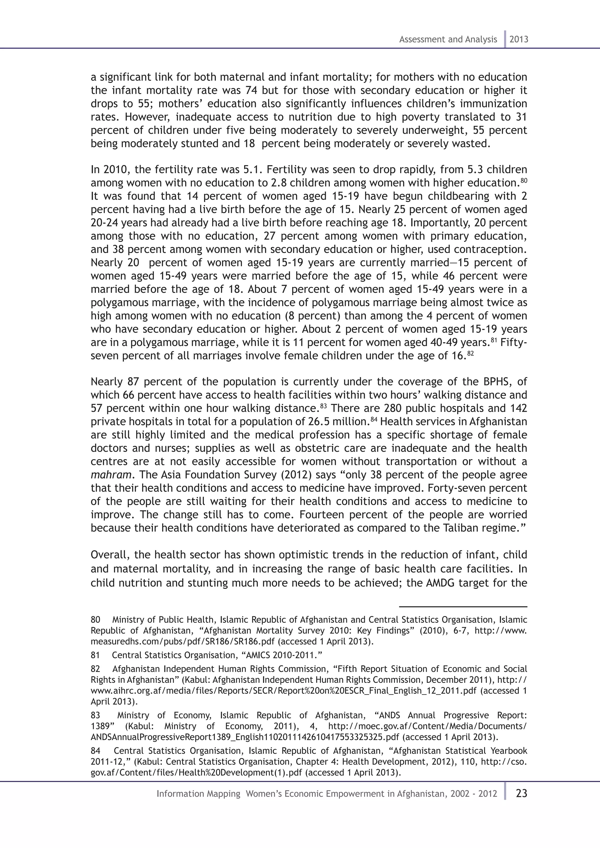 23
Assessment and Analysis 2013
Information Mapping Women’s Economic Empowerment in Afghanistan, 2002 - 2012
a significant link for both maternal and infant mortality; for mothers with no education
the infant mortality rate was 74 but for those with secondary education or higher it
drops to 55; mothers’ education also significantly influences children’s immunization
rates. However, inadequate access to nutrition due to high poverty translated to 31
percent of children under five being moderately to severely underweight, 55 percent
being moderately stunted and 18 percent being moderately or severely wasted.
In 2010, the fertility rate was 5.1. Fertility was seen to drop rapidly, from 5.3 children
among women with no education to 2.8 children among women with higher education.80
It was found that 14 percent of women aged 15-19 have begun childbearing with 2
percent having had a live birth before the age of 15. Nearly 25 percent of women aged
20-24 years had already had a live birth before reaching age 18. Importantly, 20 percent
among those with no education, 27 percent among women with primary education,
and 38 percent among women with secondary education or higher, used contraception.
Nearly 20 percent of women aged 15-19 years are currently married—15 percent of
women aged 15-49 years were married before the age of 15, while 46 percent were
married before the age of 18. About 7 percent of women aged 15-49 years were in a
polygamous marriage, with the incidence of polygamous marriage being almost twice as
high among women with no education (8 percent) than among the 4 percent of women
who have secondary education or higher. About 2 percent of women aged 15-19 years
are in a polygamous marriage, while it is 11 percent for women aged 40-49 years.81
Fifty-
seven percent of all marriages involve female children under the age of 16.82
Nearly 87 percent of the population is currently under the coverage of the BPHS, of
which 66 percent have access to health facilities within two hours’ walking distance and
57 percent within one hour walking distance.83
There are 280 public hospitals and 142
private hospitals in total for a population of 26.5 million.84
Health services in Afghanistan
are still highly limited and the medical profession has a specific shortage of female
doctors and nurses; supplies as well as obstetric care are inadequate and the health
centres are at not easily accessible for women without transportation or without a
mahram. The Asia Foundation Survey (2012) says “only 38 percent of the people agree
that their health conditions and access to medicine have improved. Forty-seven percent
of the people are still waiting for their health conditions and access to medicine to
improve. The change still has to come. Fourteen percent of the people are worried
because their health conditions have deteriorated as compared to the Taliban regime.”
Overall, the health sector has shown optimistic trends in the reduction of infant, child
and maternal mortality, and in increasing the range of basic health care facilities. In
child nutrition and stunting much more needs to be achieved; the AMDG target for the
80  Ministry of Public Health, Islamic Republic of Afghanistan and Central Statistics Organisation, Islamic
Republic of Afghanistan, “Afghanistan Mortality Survey 2010: Key Findings” (2010), 6-7, http://www.
measuredhs.com/pubs/pdf/SR186/SR186.pdf (accessed 1 April 2013).
81  Central Statistics Organisation, “AMICS 2010-2011.”
82  Afghanistan Independent Human Rights Commission, “Fifth Report Situation of Economic and Social
Rights in Afghanistan” (Kabul: Afghanistan Independent Human Rights Commission, December 2011), http://
www.aihrc.org.af/media/files/Reports/SECR/Report%20on%20ESCR_Final_English_12_2011.pdf (accessed 1
April 2013).
83  Ministry of Economy, Islamic Republic of Afghanistan, “ANDS Annual Progressive Report:
1389” (Kabul: Ministry of Economy, 2011), 4, http://moec.gov.af/Content/Media/Documents/
ANDSAnnualProgressiveReport1389_English1102011142610417553325325.pdf (accessed 1 April 2013).
84  Central Statistics Organisation, Islamic Republic of Afghanistan, “Afghanistan Statistical Yearbook
2011-12,” (Kabul: Central Statistics Organisation, Chapter 4: Health Development, 2012), 110, http://cso.
gov.af/Content/files/Health%20Development(1).pdf (accessed 1 April 2013).
 