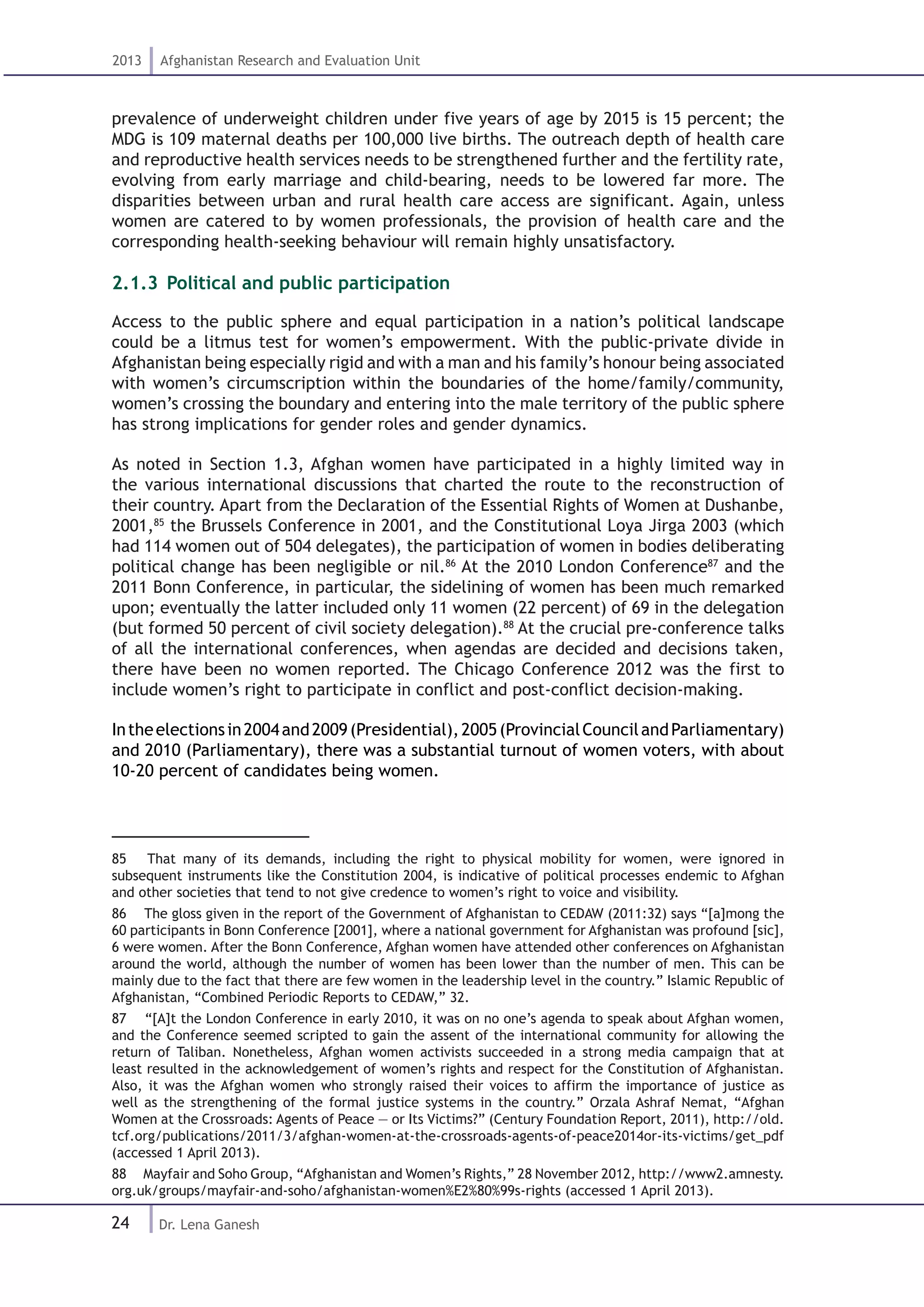 24
2013 Afghanistan Research and Evaluation Unit
Dr. Lena Ganesh
prevalence of underweight children under five years of age by 2015 is 15 percent; the
MDG is 109 maternal deaths per 100,000 live births. The outreach depth of health care
and reproductive health services needs to be strengthened further and the fertility rate,
evolving from early marriage and child-bearing, needs to be lowered far more. The
disparities between urban and rural health care access are significant. Again, unless
women are catered to by women professionals, the provision of health care and the
corresponding health-seeking behaviour will remain highly unsatisfactory.
2.1.3 .Political and public participation
Access to the public sphere and equal participation in a nation’s political landscape
could be a litmus test for women’s empowerment. With the public-private divide in
Afghanistan being especially rigid and with a man and his family’s honour being associated
with women’s circumscription within the boundaries of the home/family/community,
women’s crossing the boundary and entering into the male territory of the public sphere
has strong implications for gender roles and gender dynamics.
As noted in Section 1.3, Afghan women have participated in a highly limited way in
the various international discussions that charted the route to the reconstruction of
their country. Apart from the Declaration of the Essential Rights of Women at Dushanbe,
2001,85
the Brussels Conference in 2001, and the Constitutional Loya Jirga 2003 (which
had 114 women out of 504 delegates), the participation of women in bodies deliberating
political change has been negligible or nil.86
At the 2010 London Conference87
and the
2011 Bonn Conference, in particular, the sidelining of women has been much remarked
upon; eventually the latter included only 11 women (22 percent) of 69 in the delegation
(but formed 50 percent of civil society delegation).88
At the crucial pre-conference talks
of all the international conferences, when agendas are decided and decisions taken,
there have been no women reported. The Chicago Conference 2012 was the first to
include women’s right to participate in conflict and post-conflict decision-making.
Intheelectionsin2004and2009(Presidential),2005(ProvincialCouncilandParliamentary)
and 2010 (Parliamentary), there was a substantial turnout of women voters, with about
10-20 percent of candidates being women.
85  That many of its demands, including the right to physical mobility for women, were ignored in
subsequent instruments like the Constitution 2004, is indicative of political processes endemic to Afghan
and other societies that tend to not give credence to women’s right to voice and visibility.
86  The gloss given in the report of the Government of Afghanistan to CEDAW (2011:32) says “[a]mong the
60 participants in Bonn Conference [2001], where a national government for Afghanistan was profound [sic],
6 were women. After the Bonn Conference, Afghan women have attended other conferences on Afghanistan
around the world, although the number of women has been lower than the number of men. This can be
mainly due to the fact that there are few women in the leadership level in the country.” Islamic Republic of
Afghanistan, “Combined Periodic Reports to CEDAW,” 32.
87  “[A]t the London Conference in early 2010, it was on no one’s agenda to speak about Afghan women,
and the Conference seemed scripted to gain the assent of the international community for allowing the
return of Taliban. Nonetheless, Afghan women activists succeeded in a strong media campaign that at
least resulted in the acknowledgement of women’s rights and respect for the Constitution of Afghanistan.
Also, it was the Afghan women who strongly raised their voices to affirm the importance of justice as
well as the strengthening of the formal justice systems in the country.” Orzala Ashraf Nemat, “Afghan
Women at the Crossroads: Agents of Peace — or Its Victims?” (Century Foundation Report, 2011), http://old.
tcf.org/publications/2011/3/afghan-women-at-the-crossroads-agents-of-peace2014or-its-victims/get_pdf
(accessed 1 April 2013).
88  Mayfair and Soho Group, “Afghanistan and Women’s Rights,” 28 November 2012, http://www2.amnesty.
org.uk/groups/mayfair-and-soho/afghanistan-women%E2%80%99s-rights (accessed 1 April 2013).
 