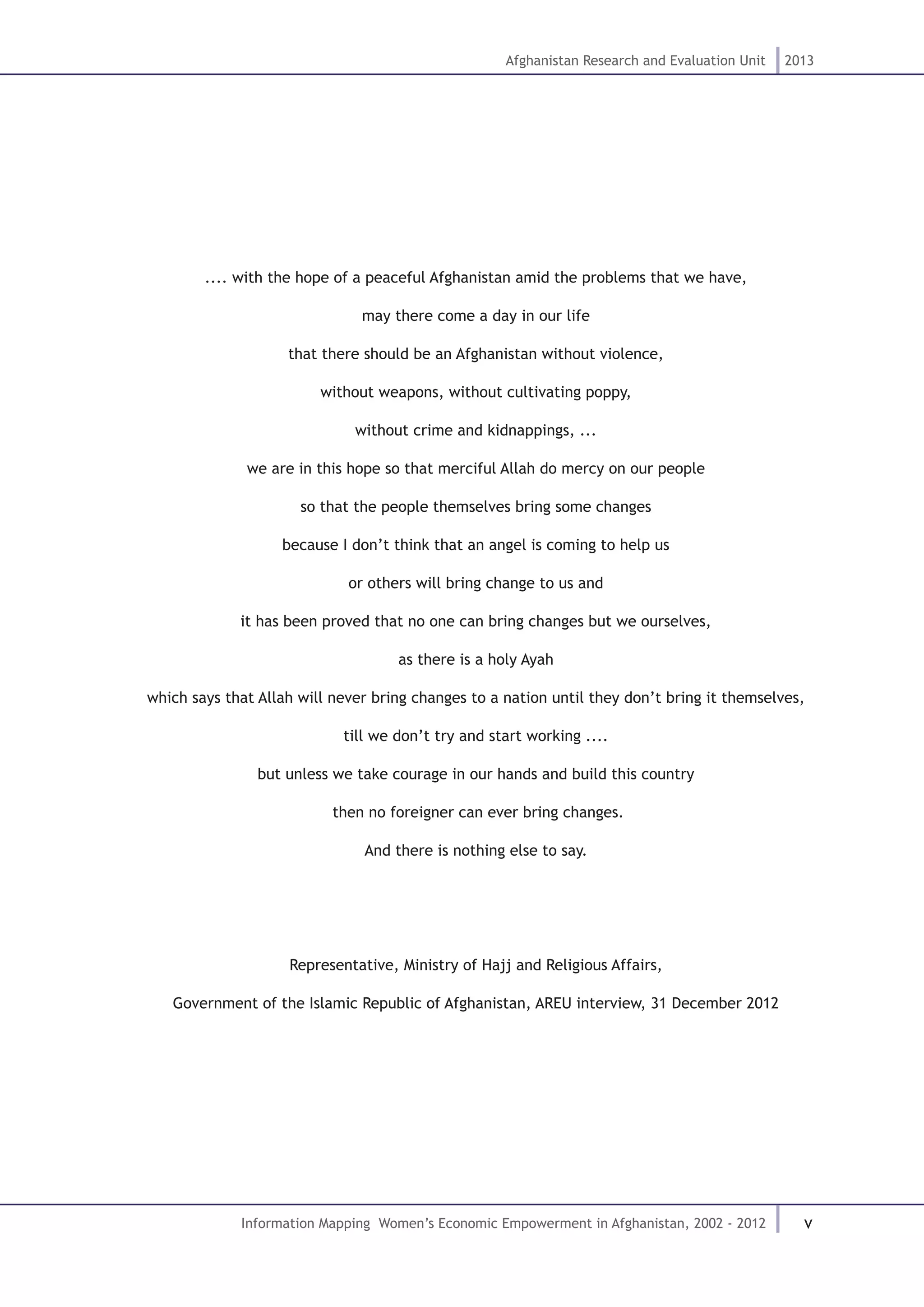 v
Afghanistan Research and Evaluation Unit 2013
Information Mapping Women’s Economic Empowerment in Afghanistan, 2002 - 2012
.... with the hope of a peaceful Afghanistan amid the problems that we have,
may there come a day in our life
that there should be an Afghanistan without violence,
without weapons, without cultivating poppy,
without crime and kidnappings, ...
we are in this hope so that merciful Allah do mercy on our people
so that the people themselves bring some changes
because I don’t think that an angel is coming to help us
or others will bring change to us and
it has been proved that no one can bring changes but we ourselves,
as there is a holy Ayah
which says that Allah will never bring changes to a nation until they don’t bring it themselves,
till we don’t try and start working ....
but unless we take courage in our hands and build this country
then no foreigner can ever bring changes.
And there is nothing else to say.
Representative, Ministry of Hajj and Religious Affairs,
Government of the Islamic Republic of Afghanistan, AREU interview, 31 December 2012
 
