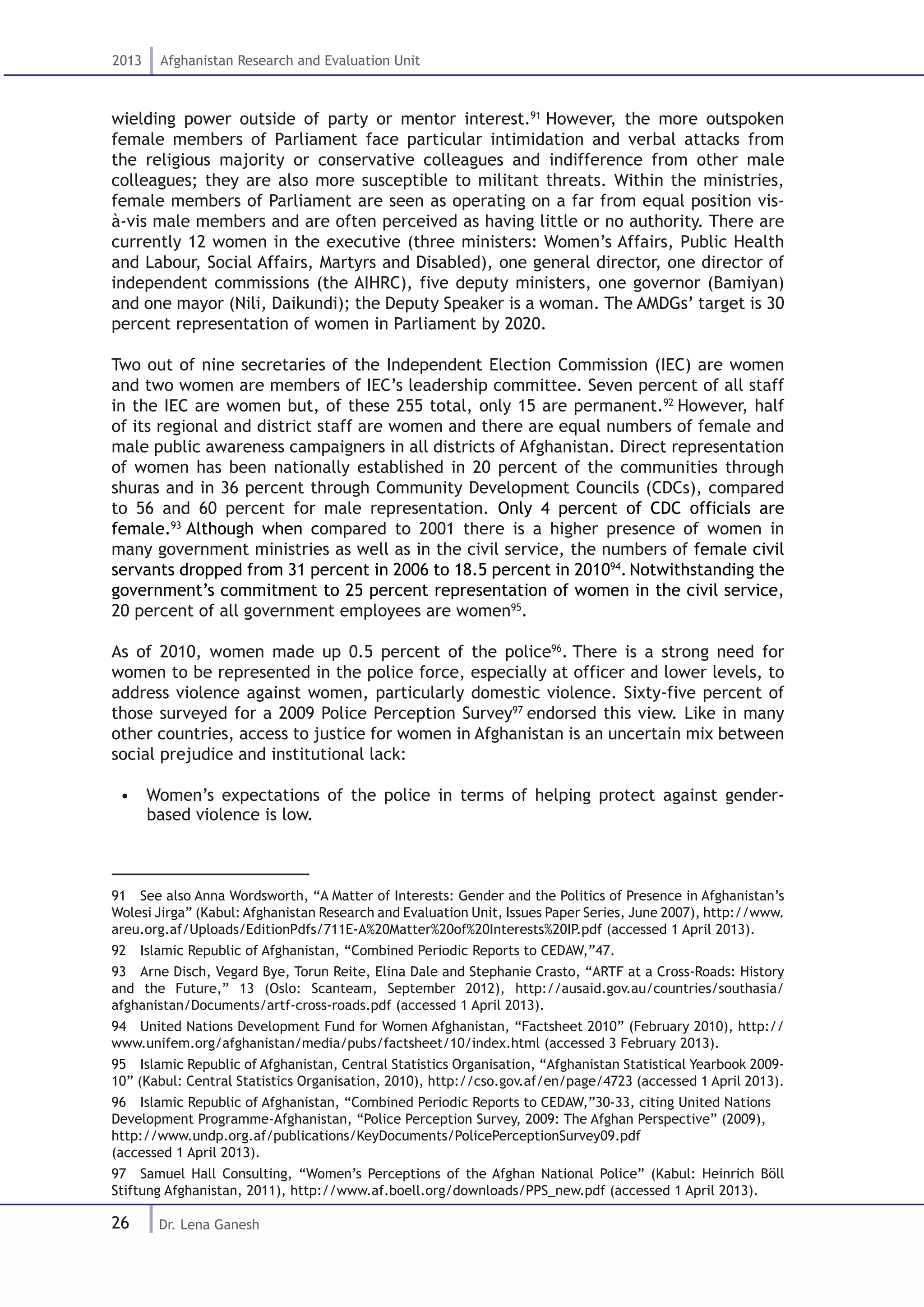 26
2013 Afghanistan Research and Evaluation Unit
Dr. Lena Ganesh
wielding power outside of party or mentor interest.91
However, the more outspoken
female members of Parliament face particular intimidation and verbal attacks from
the religious majority or conservative colleagues and indifference from other male
colleagues; they are also more susceptible to militant threats. Within the ministries,
female members of Parliament are seen as operating on a far from equal position vis-
à-vis male members and are often perceived as having little or no authority. There are
currently 12 women in the executive (three ministers: Women’s Affairs, Public Health
and Labour, Social Affairs, Martyrs and Disabled), one general director, one director of
independent commissions (the AIHRC), five deputy ministers, one governor (Bamiyan)
and one mayor (Nili, Daikundi); the Deputy Speaker is a woman. The AMDGs’ target is 30
percent representation of women in Parliament by 2020.
Two out of nine secretaries of the Independent Election Commission (IEC) are women
and two women are members of IEC’s leadership committee. Seven percent of all staff
in the IEC are women but, of these 255 total, only 15 are permanent.92
However, half
of its regional and district staff are women and there are equal numbers of female and
male public awareness campaigners in all districts of Afghanistan. Direct representation
of women has been nationally established in 20 percent of the communities through
shuras and in 36 percent through Community Development Councils (CDCs), compared
to 56 and 60 percent for male representation. Only 4 percent of CDC officials are
female.93
Although when compared to 2001 there is a higher presence of women in
many government ministries as well as in the civil service, the numbers of female civil
servants dropped from 31 percent in 2006 to 18.5 percent in 201094
. Notwithstanding the
government’s commitment to 25 percent representation of women in the civil service,
20 percent of all government employees are women95
.
As of 2010, women made up 0.5 percent of the police96
. There is a strong need for
women to be represented in the police force, especially at officer and lower levels, to
address violence against women, particularly domestic violence. Sixty-five percent of
those surveyed for a 2009 Police Perception Survey97
endorsed this view. Like in many
other countries, access to justice for women in Afghanistan is an uncertain mix between
social prejudice and institutional lack:
•  Women’s expectations of the police in terms of helping protect against gender-
based violence is low.
91  See also Anna Wordsworth, “A Matter of Interests: Gender and the Politics of Presence in Afghanistan’s
Wolesi Jirga” (Kabul: Afghanistan Research and Evaluation Unit, Issues Paper Series, June 2007), http://www.
areu.org.af/Uploads/EditionPdfs/711E-A%20Matter%20of%20Interests%20IP.pdf (accessed 1 April 2013).
92  Islamic Republic of Afghanistan, “Combined Periodic Reports to CEDAW,”47.
93  Arne Disch, Vegard Bye, Torun Reite, Elina Dale and Stephanie Crasto, “ARTF at a Cross-Roads: History
and the Future,” 13 (Oslo: Scanteam, September 2012), http://ausaid.gov.au/countries/southasia/
afghanistan/Documents/artf-cross-roads.pdf (accessed 1 April 2013).
94  United Nations Development Fund for Women Afghanistan, “Factsheet 2010” (February 2010), http://
www.unifem.org/afghanistan/media/pubs/factsheet/10/index.html (accessed 3 February 2013).
95  Islamic Republic of Afghanistan, Central Statistics Organisation, “Afghanistan Statistical Yearbook 2009-
10” (Kabul: Central Statistics Organisation, 2010), http://cso.gov.af/en/page/4723 (accessed 1 April 2013).
96  Islamic Republic of Afghanistan, “Combined Periodic Reports to CEDAW,”30-33, citing United Nations
Development Programme-Afghanistan, “Police Perception Survey, 2009: The Afghan Perspective” (2009),
http://www.undp.org.af/publications/KeyDocuments/PolicePerceptionSurvey09.pdf
(accessed 1 April 2013).
97  Samuel Hall Consulting, “Women’s Perceptions of the Afghan National Police” (Kabul: Heinrich Böll
Stiftung Afghanistan, 2011), http://www.af.boell.org/downloads/PPS_new.pdf (accessed 1 April 2013).
 