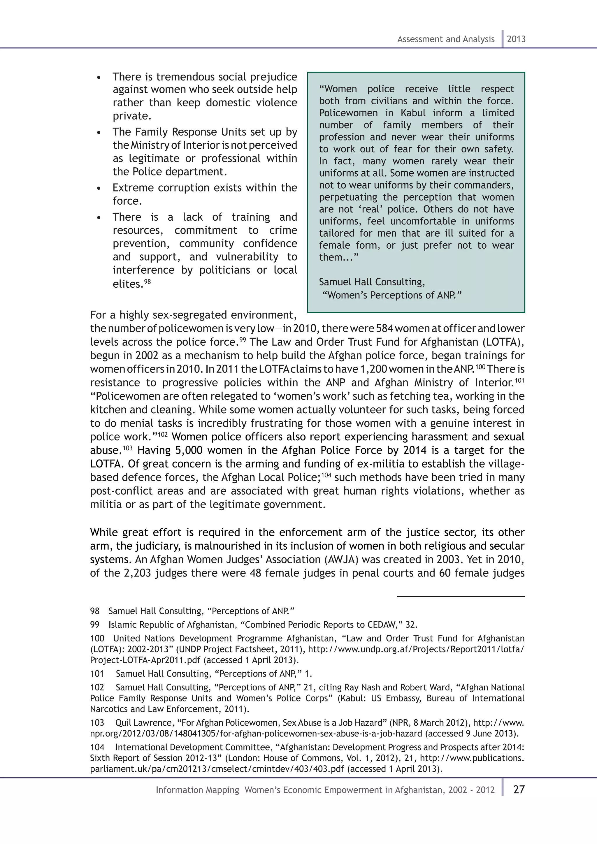 27
Assessment and Analysis 2013
Information Mapping Women’s Economic Empowerment in Afghanistan, 2002 - 2012
•  There is tremendous social prejudice
against women who seek outside help
rather than keep domestic violence
private.
•  The Family Response Units set up by
theMinistryofInteriorisnotperceived
as legitimate or professional within
the Police department.
•  Extreme corruption exists within the
force.
•  There is a lack of training and
resources, commitment to crime
prevention, community confidence
and support, and vulnerability to
interference by politicians or local
elites.98
For a highly sex-segregated environment,
thenumberofpolicewomenisverylow—in2010,therewere584womenatofficerandlower
levels across the police force.99
The Law and Order Trust Fund for Afghanistan (LOTFA),
begun in 2002 as a mechanism to help build the Afghan police force, began trainings for
womenofficersin2010.In2011theLOTFAclaimstohave1,200womenintheANP.100
Thereis
resistance to progressive policies within the ANP and Afghan Ministry of Interior.101
“Policewomen are often relegated to ‘women’s work’ such as fetching tea, working in the
kitchen and cleaning. While some women actually volunteer for such tasks, being forced
to do menial tasks is incredibly frustrating for those women with a genuine interest in
police work.”102
Women police officers also report experiencing harassment and sexual
abuse.103
Having 5,000 women in the Afghan Police Force by 2014 is a target for the
LOTFA. Of great concern is the arming and funding of ex-militia to establish the village-
based defence forces, the Afghan Local Police;104
such methods have been tried in many
post-conflict areas and are associated with great human rights violations, whether as
militia or as part of the legitimate government.
While great effort is required in the enforcement arm of the justice sector, its other
arm, the judiciary, is malnourished in its inclusion of women in both religious and secular
systems. An Afghan Women Judges’ Association (AWJA) was created in 2003. Yet in 2010,
of the 2,203 judges there were 48 female judges in penal courts and 60 female judges
98  Samuel Hall Consulting, “Perceptions of ANP.”
99  Islamic Republic of Afghanistan, “Combined Periodic Reports to CEDAW,” 32.
100  United Nations Development Programme Afghanistan, “Law and Order Trust Fund for Afghanistan
(LOTFA): 2002-2013” (UNDP Project Factsheet, 2011), http://www.undp.org.af/Projects/Report2011/lotfa/
Project-LOTFA-Apr2011.pdf (accessed 1 April 2013).
101  Samuel Hall Consulting, “Perceptions of ANP,” 1.
102  Samuel Hall Consulting, “Perceptions of ANP,” 21, citing Ray Nash and Robert Ward, “Afghan National
Police Family Response Units and Women’s Police Corps” (Kabul: US Embassy, Bureau of International
Narcotics and Law Enforcement, 2011).
103  Quil Lawrence, “For Afghan Policewomen, Sex Abuse is a Job Hazard” (NPR, 8 March 2012), http://www.
npr.org/2012/03/08/148041305/for-afghan-policewomen-sex-abuse-is-a-job-hazard (accessed 9 June 2013).
104  International Development Committee, “Afghanistan: Development Progress and Prospects after 2014:
Sixth Report of Session 2012–13” (London: House of Commons, Vol. 1, 2012), 21, http://www.publications.
parliament.uk/pa/cm201213/cmselect/cmintdev/403/403.pdf (accessed 1 April 2013).
“Women police receive little respect
both from civilians and within the force.
Policewomen in Kabul inform a limited
number of family members of their
profession and never wear their uniforms
to work out of fear for their own safety.
In fact, many women rarely wear their
uniforms at all. Some women are instructed
not to wear uniforms by their commanders,
perpetuating the perception that women
are not ‘real’ police. Others do not have
uniforms, feel uncomfortable in uniforms
tailored for men that are ill suited for a
female form, or just prefer not to wear
them...”
Samuel Hall Consulting,
“Women’s Perceptions of ANP.”
 