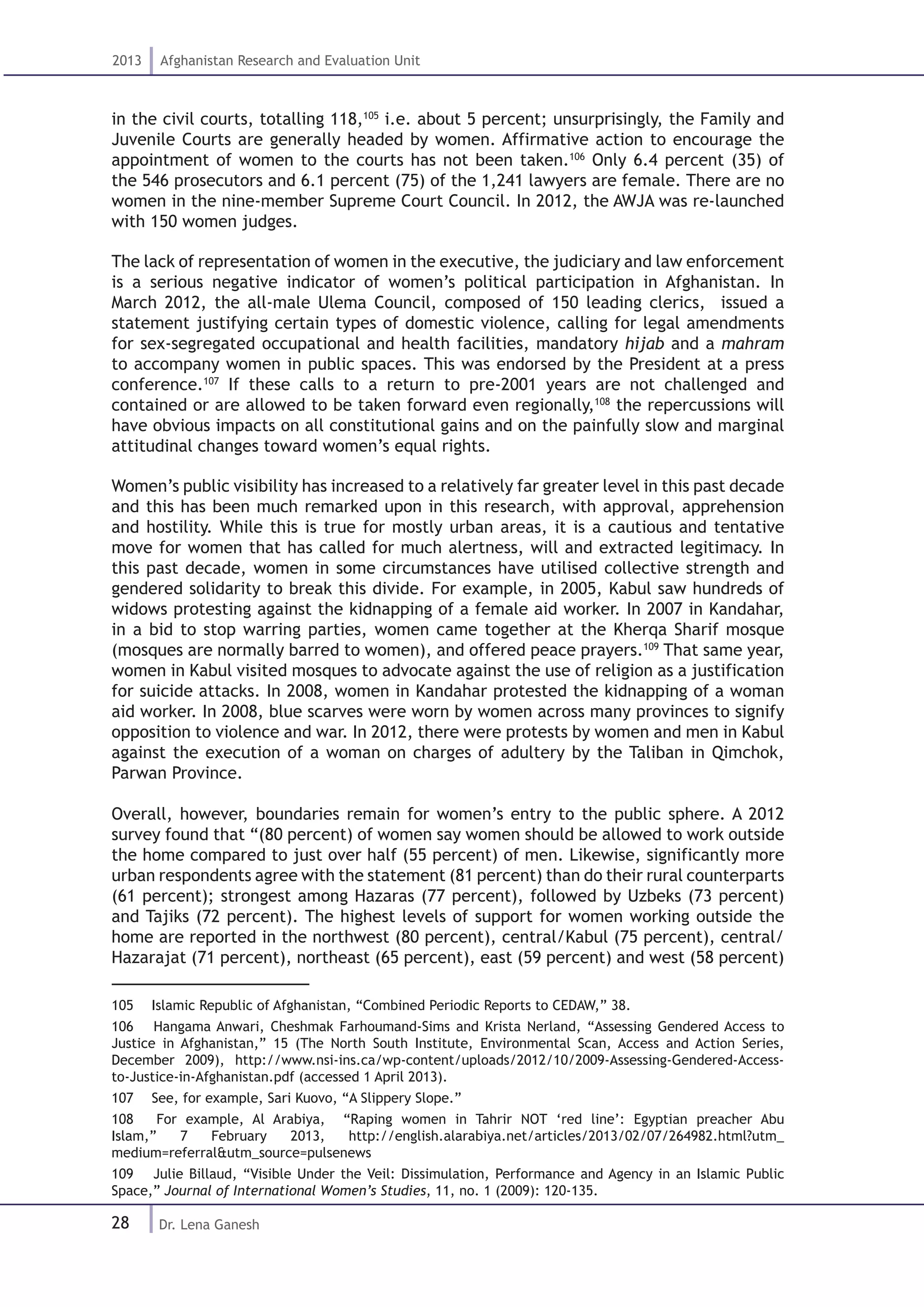 28
2013 Afghanistan Research and Evaluation Unit
Dr. Lena Ganesh
in the civil courts, totalling 118,105
i.e. about 5 percent; unsurprisingly, the Family and
Juvenile Courts are generally headed by women. Affirmative action to encourage the
appointment of women to the courts has not been taken.106
Only 6.4 percent (35) of
the 546 prosecutors and 6.1 percent (75) of the 1,241 lawyers are female. There are no
women in the nine-member Supreme Court Council. In 2012, the AWJA was re-launched
with 150 women judges.
The lack of representation of women in the executive, the judiciary and law enforcement
is a serious negative indicator of women’s political participation in Afghanistan. In
March 2012, the all-male Ulema Council, composed of 150 leading clerics, issued a
statement justifying certain types of domestic violence, calling for legal amendments
for sex-segregated occupational and health facilities, mandatory hijab and a mahram
to accompany women in public spaces. This was endorsed by the President at a press
conference.107
If these calls to a return to pre-2001 years are not challenged and
contained or are allowed to be taken forward even regionally,108
the repercussions will
have obvious impacts on all constitutional gains and on the painfully slow and marginal
attitudinal changes toward women’s equal rights.
Women’s public visibility has increased to a relatively far greater level in this past decade
and this has been much remarked upon in this research, with approval, apprehension
and hostility. While this is true for mostly urban areas, it is a cautious and tentative
move for women that has called for much alertness, will and extracted legitimacy. In
this past decade, women in some circumstances have utilised collective strength and
gendered solidarity to break this divide. For example, in 2005, Kabul saw hundreds of
widows protesting against the kidnapping of a female aid worker. In 2007 in Kandahar,
in a bid to stop warring parties, women came together at the Kherqa Sharif mosque
(mosques are normally barred to women), and offered peace prayers.109
That same year,
women in Kabul visited mosques to advocate against the use of religion as a justification
for suicide attacks. In 2008, women in Kandahar protested the kidnapping of a woman
aid worker. In 2008, blue scarves were worn by women across many provinces to signify
opposition to violence and war. In 2012, there were protests by women and men in Kabul
against the execution of a woman on charges of adultery by the Taliban in Qimchok,
Parwan Province.
Overall, however, boundaries remain for women’s entry to the public sphere. A 2012
survey found that “(80 percent) of women say women should be allowed to work outside
the home compared to just over half (55 percent) of men. Likewise, significantly more
urban respondents agree with the statement (81 percent) than do their rural counterparts
(61 percent); strongest among Hazaras (77 percent), followed by Uzbeks (73 percent)
and Tajiks (72 percent). The highest levels of support for women working outside the
home are reported in the northwest (80 percent), central/Kabul (75 percent), central/
Hazarajat (71 percent), northeast (65 percent), east (59 percent) and west (58 percent)
105  Islamic Republic of Afghanistan, “Combined Periodic Reports to CEDAW,” 38.
106  Hangama Anwari, Cheshmak Farhoumand-Sims and Krista Nerland, “Assessing Gendered Access to
Justice in Afghanistan,” 15 (The North South Institute, Environmental Scan, Access and Action Series,
December 2009), http://www.nsi-ins.ca/wp-content/uploads/2012/10/2009-Assessing-Gendered-Access-
to-Justice-in-Afghanistan.pdf (accessed 1 April 2013).
107  See, for example, Sari Kuovo, “A Slippery Slope.”
108  For example, Al Arabiya, “Raping women in Tahrir NOT ‘red line’: Egyptian preacher Abu
Islam,” 7 February 2013, http://english.alarabiya.net/articles/2013/02/07/264982.html?utm_
medium=referral&utm_source=pulsenews
109  Julie Billaud, “Visible Under the Veil: Dissimulation, Performance and Agency in an Islamic Public
Space,” Journal of International Women’s Studies, 11, no. 1 (2009): 120-135.
 