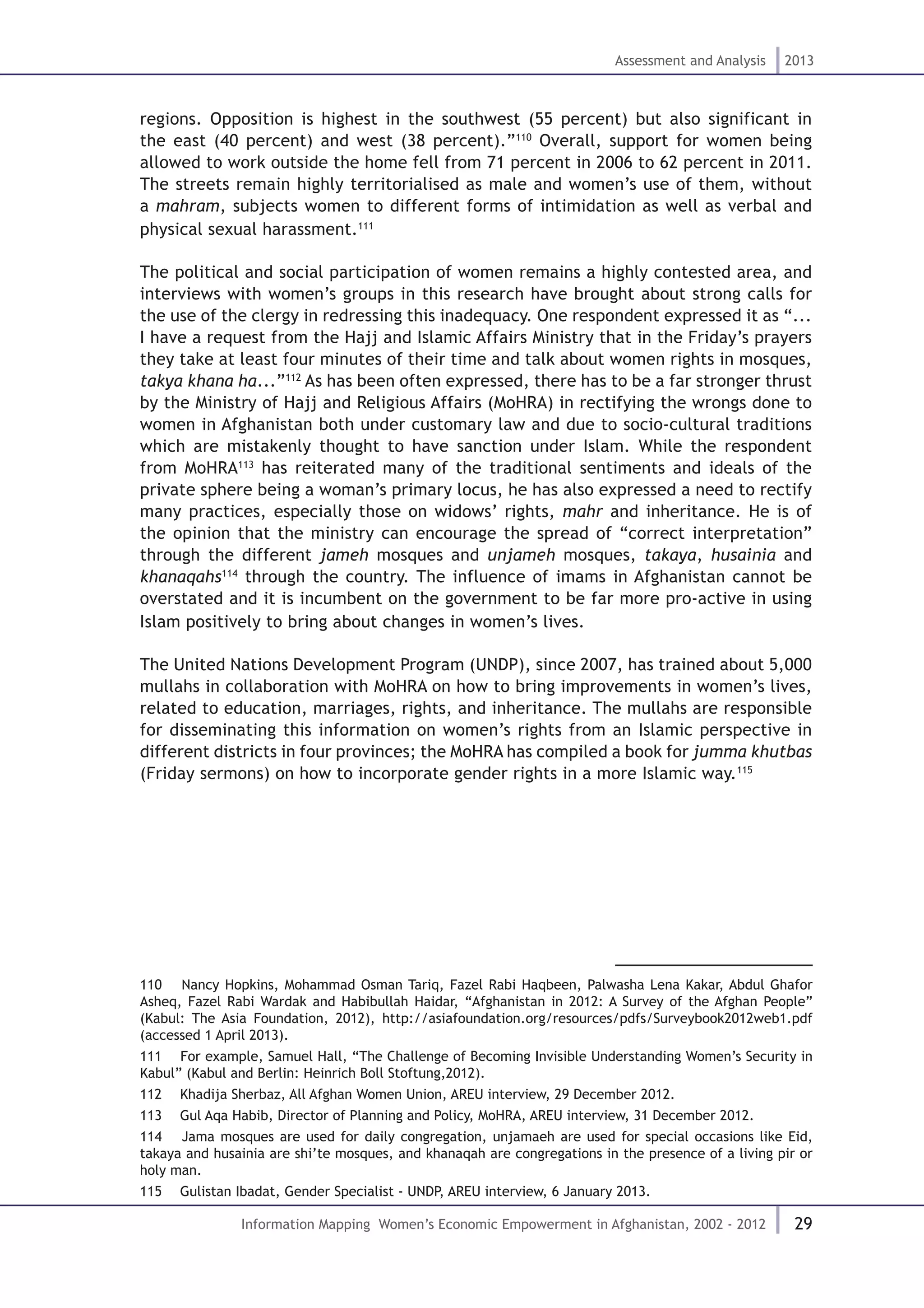 29
Assessment and Analysis 2013
Information Mapping Women’s Economic Empowerment in Afghanistan, 2002 - 2012
regions. Opposition is highest in the southwest (55 percent) but also significant in
the east (40 percent) and west (38 percent).”110
Overall, support for women being
allowed to work outside the home fell from 71 percent in 2006 to 62 percent in 2011.
The streets remain highly territorialised as male and women’s use of them, without
a mahram, subjects women to different forms of intimidation as well as verbal and
physical sexual harassment.111
The political and social participation of women remains a highly contested area, and
interviews with women’s groups in this research have brought about strong calls for
the use of the clergy in redressing this inadequacy. One respondent expressed it as “...
I have a request from the Hajj and Islamic Affairs Ministry that in the Friday’s prayers
they take at least four minutes of their time and talk about women rights in mosques,
takya khana ha...”112
As has been often expressed, there has to be a far stronger thrust
by the Ministry of Hajj and Religious Affairs (MoHRA) in rectifying the wrongs done to
women in Afghanistan both under customary law and due to socio-cultural traditions
which are mistakenly thought to have sanction under Islam. While the respondent
from MoHRA113
has reiterated many of the traditional sentiments and ideals of the
private sphere being a woman’s primary locus, he has also expressed a need to rectify
many practices, especially those on widows’ rights, mahr and inheritance. He is of
the opinion that the ministry can encourage the spread of “correct interpretation”
through the different jameh mosques and unjameh mosques, takaya, husainia and
khanaqahs114
through the country. The influence of imams in Afghanistan cannot be
overstated and it is incumbent on the government to be far more pro-active in using
Islam positively to bring about changes in women’s lives.
The United Nations Development Program (UNDP), since 2007, has trained about 5,000
mullahs in collaboration with MoHRA on how to bring improvements in women’s lives,
related to education, marriages, rights, and inheritance. The mullahs are responsible
for disseminating this information on women’s rights from an Islamic perspective in
different districts in four provinces; the MoHRA has compiled a book for jumma khutbas
(Friday sermons) on how to incorporate gender rights in a more Islamic way.115
110  Nancy Hopkins, Mohammad Osman Tariq, Fazel Rabi Haqbeen, Palwasha Lena Kakar, Abdul Ghafor
Asheq, Fazel Rabi Wardak and Habibullah Haidar, “Afghanistan in 2012: A Survey of the Afghan People”
(Kabul: The Asia Foundation, 2012), http://asiafoundation.org/resources/pdfs/Surveybook2012web1.pdf
(accessed 1 April 2013).
111  For example, Samuel Hall, “The Challenge of Becoming Invisible Understanding Women’s Security in
Kabul” (Kabul and Berlin: Heinrich Boll Stoftung,2012).
112  Khadija Sherbaz, All Afghan Women Union, AREU interview, 29 December 2012.
113  Gul Aqa Habib, Director of Planning and Policy, MoHRA, AREU interview, 31 December 2012.
114  Jama mosques are used for daily congregation, unjamaeh are used for special occasions like Eid,
takaya and husainia are shi’te mosques, and khanaqah are congregations in the presence of a living pir or
holy man.
115  Gulistan Ibadat, Gender Specialist - UNDP, AREU interview, 6 January 2013.
 