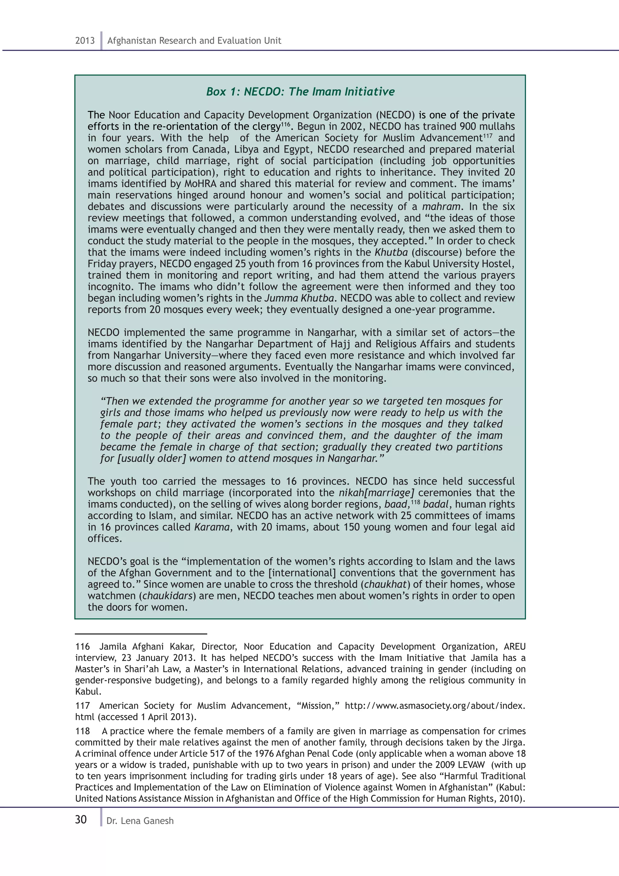 30
2013 Afghanistan Research and Evaluation Unit
Dr. Lena Ganesh
Box 1: NECDO: The Imam Initiative
The Noor Education and Capacity Development Organization (NECDO) is one of the private
efforts in the re-orientation of the clergy116
. Begun in 2002, NECDO has trained 900 mullahs
in four years. With the help of the American Society for Muslim Advancement117
and
women scholars from Canada, Libya and Egypt, NECDO researched and prepared material
on marriage, child marriage, right of social participation (including job opportunities
and political participation), right to education and rights to inheritance. They invited 20
imams identified by MoHRA and shared this material for review and comment. The imams’
main reservations hinged around honour and women’s social and political participation;
debates and discussions were particularly around the necessity of a mahram. In the six
review meetings that followed, a common understanding evolved, and “the ideas of those
imams were eventually changed and then they were mentally ready, then we asked them to
conduct the study material to the people in the mosques, they accepted.” In order to check
that the imams were indeed including women’s rights in the Khutba (discourse) before the
Friday prayers, NECDO engaged 25 youth from 16 provinces from the Kabul University Hostel,
trained them in monitoring and report writing, and had them attend the various prayers
incognito. The imams who didn’t follow the agreement were then informed and they too
began including women’s rights in the Jumma Khutba. NECDO was able to collect and review
reports from 20 mosques every week; they eventually designed a one-year programme.
NECDO implemented the same programme in Nangarhar, with a similar set of actors—the
imams identified by the Nangarhar Department of Hajj and Religious Affairs and students
from Nangarhar University—where they faced even more resistance and which involved far
more discussion and reasoned arguments. Eventually the Nangarhar imams were convinced,
so much so that their sons were also involved in the monitoring.
“Then we extended the programme for another year so we targeted ten mosques for
girls and those imams who helped us previously now were ready to help us with the
female part; they activated the women’s sections in the mosques and they talked
to the people of their areas and convinced them, and the daughter of the imam
became the female in charge of that section; gradually they created two partitions
for [usually older] women to attend mosques in Nangarhar.”
The youth too carried the messages to 16 provinces. NECDO has since held successful
workshops on child marriage (incorporated into the nikah[marriage] ceremonies that the
imams conducted), on the selling of wives along border regions, baad,118
badal, human rights
according to Islam, and similar. NECDO has an active network with 25 committees of imams
in 16 provinces called Karama, with 20 imams, about 150 young women and four legal aid
offices.
NECDO’s goal is the “implementation of the women’s rights according to Islam and the laws
of the Afghan Government and to the [international] conventions that the government has
agreed to.” Since women are unable to cross the threshold (chaukhat) of their homes, whose
watchmen (chaukidars) are men, NECDO teaches men about women’s rights in order to open
the doors for women.
116  Jamila Afghani Kakar, Director, Noor Education and Capacity Development Organization, AREU
interview, 23 January 2013. It has helped NECDO’s success with the Imam Initiative that Jamila has a
Master’s in Shari’ah Law, a Master’s in International Relations, advanced training in gender (including on
gender-responsive budgeting), and belongs to a family regarded highly among the religious community in
Kabul.
117  American Society for Muslim Advancement, “Mission,” http://www.asmasociety.org/about/index.
html (accessed 1 April 2013).
118  A practice where the female members of a family are given in marriage as compensation for crimes
committed by their male relatives against the men of another family, through decisions taken by the Jirga.
A criminal offence under Article 517 of the 1976 Afghan Penal Code (only applicable when a woman above 18
years or a widow is traded, punishable with up to two years in prison) and under the 2009 LEVAW (with up
to ten years imprisonment including for trading girls under 18 years of age). See also “Harmful Traditional
Practices and Implementation of the Law on Elimination of Violence against Women in Afghanistan” (Kabul:
United Nations Assistance Mission in Afghanistan and Office of the High Commission for Human Rights, 2010).
 