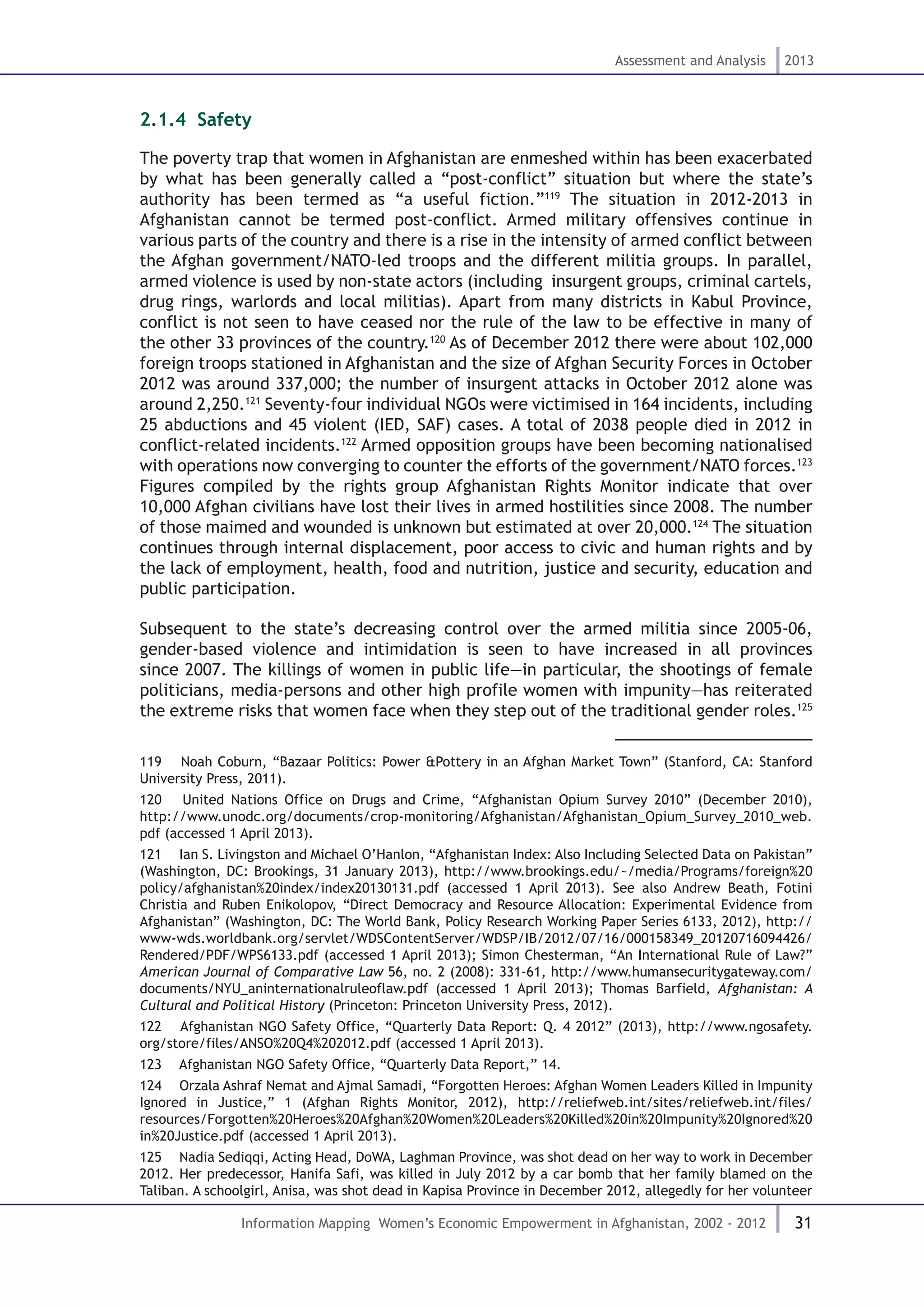 31
Assessment and Analysis 2013
Information Mapping Women’s Economic Empowerment in Afghanistan, 2002 - 2012
2.1.4. Safety
The poverty trap that women in Afghanistan are enmeshed within has been exacerbated
by what has been generally called a “post-conflict” situation but where the state’s
authority has been termed as “a useful fiction.”119
The situation in 2012-2013 in
Afghanistan cannot be termed post-conflict. Armed military offensives continue in
various parts of the country and there is a rise in the intensity of armed conflict between
the Afghan government/NATO-led troops and the different militia groups. In parallel,
armed violence is used by non-state actors (including insurgent groups, criminal cartels,
drug rings, warlords and local militias). Apart from many districts in Kabul Province,
conflict is not seen to have ceased nor the rule of the law to be effective in many of
the other 33 provinces of the country.120
As of December 2012 there were about 102,000
foreign troops stationed in Afghanistan and the size of Afghan Security Forces in October
2012 was around 337,000; the number of insurgent attacks in October 2012 alone was
around 2,250.121
Seventy-four individual NGOs were victimised in 164 incidents, including
25 abductions and 45 violent (IED, SAF) cases. A total of 2038 people died in 2012 in
conflict-related incidents.122
Armed opposition groups have been becoming nationalised
with operations now converging to counter the efforts of the government/NATO forces.123
Figures compiled by the rights group Afghanistan Rights Monitor indicate that over
10,000 Afghan civilians have lost their lives in armed hostilities since 2008. The number
of those maimed and wounded is unknown but estimated at over 20,000.124
The situation
continues through internal displacement, poor access to civic and human rights and by
the lack of employment, health, food and nutrition, justice and security, education and
public participation.
Subsequent to the state’s decreasing control over the armed militia since 2005-06,
gender-based violence and intimidation is seen to have increased in all provinces
since 2007. The killings of women in public life—in particular, the shootings of female
politicians, media-persons and other high profile women with impunity—has reiterated
the extreme risks that women face when they step out of the traditional gender roles.125
119  Noah Coburn, “Bazaar Politics: Power &Pottery in an Afghan Market Town” (Stanford, CA: Stanford
University Press, 2011).
120  United Nations Office on Drugs and Crime, “Afghanistan Opium Survey 2010” (December 2010),
http://www.unodc.org/documents/crop-monitoring/Afghanistan/Afghanistan_Opium_Survey_2010_web.
pdf (accessed 1 April 2013).
121  Ian S. Livingston and Michael O’Hanlon, “Afghanistan Index: Also Including Selected Data on Pakistan”
(Washington, DC: Brookings, 31 January 2013), http://www.brookings.edu/~/media/Programs/foreign%20
policy/afghanistan%20index/index20130131.pdf (accessed 1 April 2013). See also Andrew Beath, Fotini
Christia and Ruben Enikolopov, “Direct Democracy and Resource Allocation: Experimental Evidence from
Afghanistan” (Washington, DC: The World Bank, Policy Research Working Paper Series 6133, 2012), http://
www-wds.worldbank.org/servlet/WDSContentServer/WDSP/IB/2012/07/16/000158349_20120716094426/
Rendered/PDF/WPS6133.pdf (accessed 1 April 2013); Simon Chesterman, “An International Rule of Law?”
American Journal of Comparative Law 56, no. 2 (2008): 331-61, http://www.humansecuritygateway.com/
documents/NYU_aninternationalruleoflaw.pdf (accessed 1 April 2013); Thomas Barfield, Afghanistan: A
Cultural and Political History (Princeton: Princeton University Press, 2012).
122  Afghanistan NGO Safety Office, “Quarterly Data Report: Q. 4 2012” (2013), http://www.ngosafety.
org/store/files/ANSO%20Q4%202012.pdf (accessed 1 April 2013).
123  Afghanistan NGO Safety Office, “Quarterly Data Report,” 14.
124  Orzala Ashraf Nemat and Ajmal Samadi, “Forgotten Heroes: Afghan Women Leaders Killed in Impunity
Ignored in Justice,” 1 (Afghan Rights Monitor, 2012), http://reliefweb.int/sites/reliefweb.int/files/
resources/Forgotten%20Heroes%20Afghan%20Women%20Leaders%20Killed%20in%20Impunity%20Ignored%20
in%20Justice.pdf (accessed 1 April 2013).
125  Nadia Sediqqi, Acting Head, DoWA, Laghman Province, was shot dead on her way to work in December
2012. Her predecessor, Hanifa Safi, was killed in July 2012 by a car bomb that her family blamed on the
Taliban. A schoolgirl, Anisa, was shot dead in Kapisa Province in December 2012, allegedly for her volunteer
 