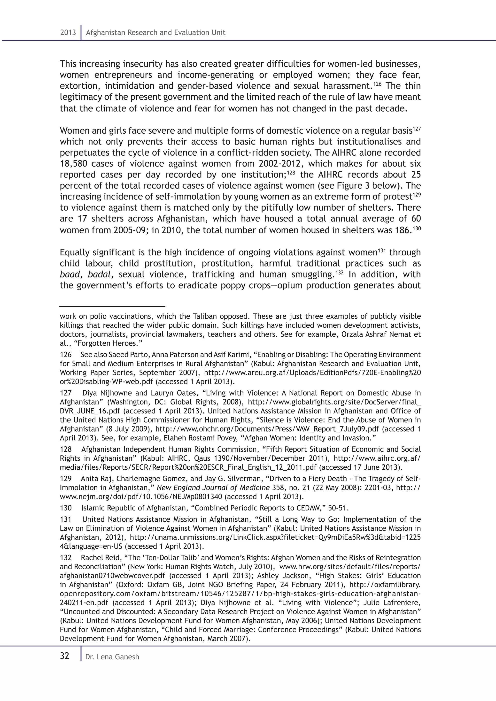 32
2013 Afghanistan Research and Evaluation Unit
Dr. Lena Ganesh
This increasing insecurity has also created greater difficulties for women-led businesses,
women entrepreneurs and income-generating or employed women; they face fear,
extortion, intimidation and gender-based violence and sexual harassment.126
The thin
legitimacy of the present government and the limited reach of the rule of law have meant
that the climate of violence and fear for women has not changed in the past decade.
Women and girls face severe and multiple forms of domestic violence on a regular basis127
which not only prevents their access to basic human rights but institutionalises and
perpetuates the cycle of violence in a conflict-ridden society. The AIHRC alone recorded
18,580 cases of violence against women from 2002-2012, which makes for about six
reported cases per day recorded by one institution;128
the AIHRC records about 25
percent of the total recorded cases of violence against women (see Figure 3 below). The
increasing incidence of self-immolation by young women as an extreme form of protest129
to violence against them is matched only by the pitifully low number of shelters. There
are 17 shelters across Afghanistan, which have housed a total annual average of 60
women from 2005-09; in 2010, the total number of women housed in shelters was 186.130
Equally significant is the high incidence of ongoing violations against women131
through
child labour, child prostitution, prostitution, harmful traditional practices such as
baad, badal, sexual violence, trafficking and human smuggling.132
In addition, with
the government’s efforts to eradicate poppy crops—opium production generates about
work on polio vaccinations, which the Taliban opposed. These are just three examples of publicly visible
killings that reached the wider public domain. Such killings have included women development activists,
doctors, journalists, provincial lawmakers, teachers and others. See for example, Orzala Ashraf Nemat et
al., “Forgotten Heroes.”
126  See also Saeed Parto,Anna Paterson andAsif Karimi, “Enabling or Disabling: The Operating Environment
for Small and Medium Enterprises in Rural Afghanistan” (Kabul: Afghanistan Research and Evaluation Unit,
Working Paper Series, September 2007), http://www.areu.org.af/Uploads/EditionPdfs/720E-Enabling%20
or%20Disabling-WP-web.pdf (accessed 1 April 2013).
127  Diya Nijhowne and Lauryn Oates, “Living with Violence: A National Report on Domestic Abuse in
Afghanistan” (Washington, DC: Global Rights, 2008), http://www.globalrights.org/site/DocServer/final_
DVR_JUNE_16.pdf (accessed 1 April 2013). United Nations Assistance Mission in Afghanistan and Office of
the United Nations High Commissioner for Human Rights, “Silence is Violence: End the Abuse of Women in
Afghanistan” (8 July 2009), http://www.ohchr.org/Documents/Press/VAW_Report_7July09.pdf (accessed 1
April 2013). See, for example, Elaheh Rostami Povey, “Afghan Women: Identity and Invasion.”
128  Afghanistan Independent Human Rights Commission, “Fifth Report Situation of Economic and Social
Rights in Afghanistan” (Kabul: AIHRC, Qaus 1390/November/December 2011), http://www.aihrc.org.af/
media/files/Reports/SECR/Report%20on%20ESCR_Final_English_12_2011.pdf (accessed 17 June 2013).
129  Anita Raj, Charlemagne Gomez, and Jay G. Silverman, “Driven to a Fiery Death - The Tragedy of Self-
Immolation in Afghanistan,” New England Journal of Medicine 358, no. 21 (22 May 2008): 2201-03, http://
www.nejm.org/doi/pdf/10.1056/NEJMp0801340 (accessed 1 April 2013).
130  Islamic Republic of Afghanistan, “Combined Periodic Reports to CEDAW,” 50-51.
131  United Nations Assistance Mission in Afghanistan, “Still a Long Way to Go: Implementation of the
Law on Elimination of Violence Against Women in Afghanistan” (Kabul: United Nations Assistance Mission in
Afghanistan, 2012), http://unama.unmissions.org/LinkClick.aspx?fileticket=Qy9mDiEa5Rw%3d&tabid=1225
4&language=en-US (accessed 1 April 2013).
132  Rachel Reid, “The ‘Ten-Dollar Talib’ and Women’s Rights: Afghan Women and the Risks of Reintegration
and Reconciliation” (New York: Human Rights Watch, July 2010), www.hrw.org/sites/default/files/reports/
afghanistan0710webwcover.pdf (accessed 1 April 2013); Ashley Jackson, “High Stakes: Girls’ Education
in Afghanistan” (Oxford: Oxfam GB, Joint NGO Briefing Paper, 24 February 2011), http://oxfamilibrary.
openrepository.com/oxfam/bitstream/10546/125287/1/bp-high-stakes-girls-education-afghanistan-
240211-en.pdf (accessed 1 April 2013); Diya Nijhowne et al. “Living with Violence”; Julie Lafreniere,
“Uncounted and Discounted: A Secondary Data Research Project on Violence Against Women in Afghanistan”
(Kabul: United Nations Development Fund for Women Afghanistan, May 2006); United Nations Development
Fund for Women Afghanistan, “Child and Forced Marriage: Conference Proceedings” (Kabul: United Nations
Development Fund for Women Afghanistan, March 2007).
 
