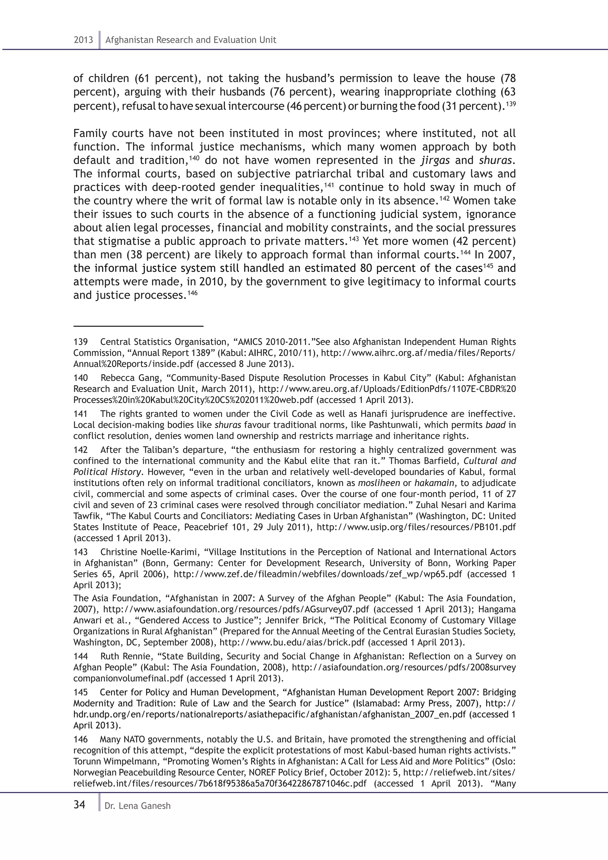 34
2013 Afghanistan Research and Evaluation Unit
Dr. Lena Ganesh
of children (61 percent), not taking the husband’s permission to leave the house (78
percent), arguing with their husbands (76 percent), wearing inappropriate clothing (63
percent),refusaltohavesexualintercourse(46percent)orburningthefood(31percent).139
Family courts have not been instituted in most provinces; where instituted, not all
function. The informal justice mechanisms, which many women approach by both
default and tradition,140
do not have women represented in the jirgas and shuras.
The informal courts, based on subjective patriarchal tribal and customary laws and
practices with deep-rooted gender inequalities,141
continue to hold sway in much of
the country where the writ of formal law is notable only in its absence.142
Women take
their issues to such courts in the absence of a functioning judicial system, ignorance
about alien legal processes, financial and mobility constraints, and the social pressures
that stigmatise a public approach to private matters.143
Yet more women (42 percent)
than men (38 percent) are likely to approach formal than informal courts.144
In 2007,
the informal justice system still handled an estimated 80 percent of the cases145
and
attempts were made, in 2010, by the government to give legitimacy to informal courts
and justice processes.146
139  Central Statistics Organisation, “AMICS 2010-2011.”See also Afghanistan Independent Human Rights
Commission, “Annual Report 1389” (Kabul: AIHRC, 2010/11), http://www.aihrc.org.af/media/files/Reports/
Annual%20Reports/inside.pdf (accessed 8 June 2013).
140  Rebecca Gang, “Community-Based Dispute Resolution Processes in Kabul City” (Kabul: Afghanistan
Research and Evaluation Unit, March 2011), http://www.areu.org.af/Uploads/EditionPdfs/1107E-CBDR%20
Processes%20in%20Kabul%20City%20CS%202011%20web.pdf (accessed 1 April 2013).
141  The rights granted to women under the Civil Code as well as Hanafi jurisprudence are ineffective.
Local decision-making bodies like shuras favour traditional norms, like Pashtunwali, which permits baad in
conflict resolution, denies women land ownership and restricts marriage and inheritance rights.
142  After the Taliban’s departure, “the enthusiasm for restoring a highly centralized government was
confined to the international community and the Kabul elite that ran it.” Thomas Barfield, Cultural and
Political History. However, “even in the urban and relatively well-developed boundaries of Kabul, formal
institutions often rely on informal traditional conciliators, known as mosliheen or hakamain, to adjudicate
civil, commercial and some aspects of criminal cases. Over the course of one four-month period, 11 of 27
civil and seven of 23 criminal cases were resolved through conciliator mediation.” Zuhal Nesari and Karima
Tawfik, “The Kabul Courts and Conciliators: Mediating Cases in Urban Afghanistan” (Washington, DC: United
States Institute of Peace, Peacebrief 101, 29 July 2011), http://www.usip.org/files/resources/PB101.pdf
(accessed 1 April 2013).
143  Christine Noelle-Karimi, “Village Institutions in the Perception of National and International Actors
in Afghanistan” (Bonn, Germany: Center for Development Research, University of Bonn, Working Paper
Series 65, April 2006), http://www.zef.de/fileadmin/webfiles/downloads/zef_wp/wp65.pdf (accessed 1
April 2013);
The Asia Foundation, “Afghanistan in 2007: A Survey of the Afghan People” (Kabul: The Asia Foundation,
2007), http://www.asiafoundation.org/resources/pdfs/AGsurvey07.pdf (accessed 1 April 2013); Hangama
Anwari et al., “Gendered Access to Justice”; Jennifer Brick, “The Political Economy of Customary Village
Organizations in Rural Afghanistan” (Prepared for the Annual Meeting of the Central Eurasian Studies Society,
Washington, DC, September 2008), http://www.bu.edu/aias/brick.pdf (accessed 1 April 2013).
144  Ruth Rennie, “State Building, Security and Social Change in Afghanistan: Reflection on a Survey on
Afghan People” (Kabul: The Asia Foundation, 2008), http://asiafoundation.org/resources/pdfs/2008survey
companionvolumefinal.pdf (accessed 1 April 2013).
145  Center for Policy and Human Development, “Afghanistan Human Development Report 2007: Bridging
Modernity and Tradition: Rule of Law and the Search for Justice” (Islamabad: Army Press, 2007), http://
hdr.undp.org/en/reports/nationalreports/asiathepacific/afghanistan/afghanistan_2007_en.pdf (accessed 1
April 2013).
146  Many NATO governments, notably the U.S. and Britain, have promoted the strengthening and official
recognition of this attempt, “despite the explicit protestations of most Kabul-based human rights activists.”
Torunn Wimpelmann, “Promoting Women’s Rights in Afghanistan: A Call for Less Aid and More Politics” (Oslo:
Norwegian Peacebuilding Resource Center, NOREF Policy Brief, October 2012): 5, http://reliefweb.int/sites/
reliefweb.int/files/resources/7b618f95386a5a70f36422867871046c.pdf (accessed 1 April 2013). “Many
 
