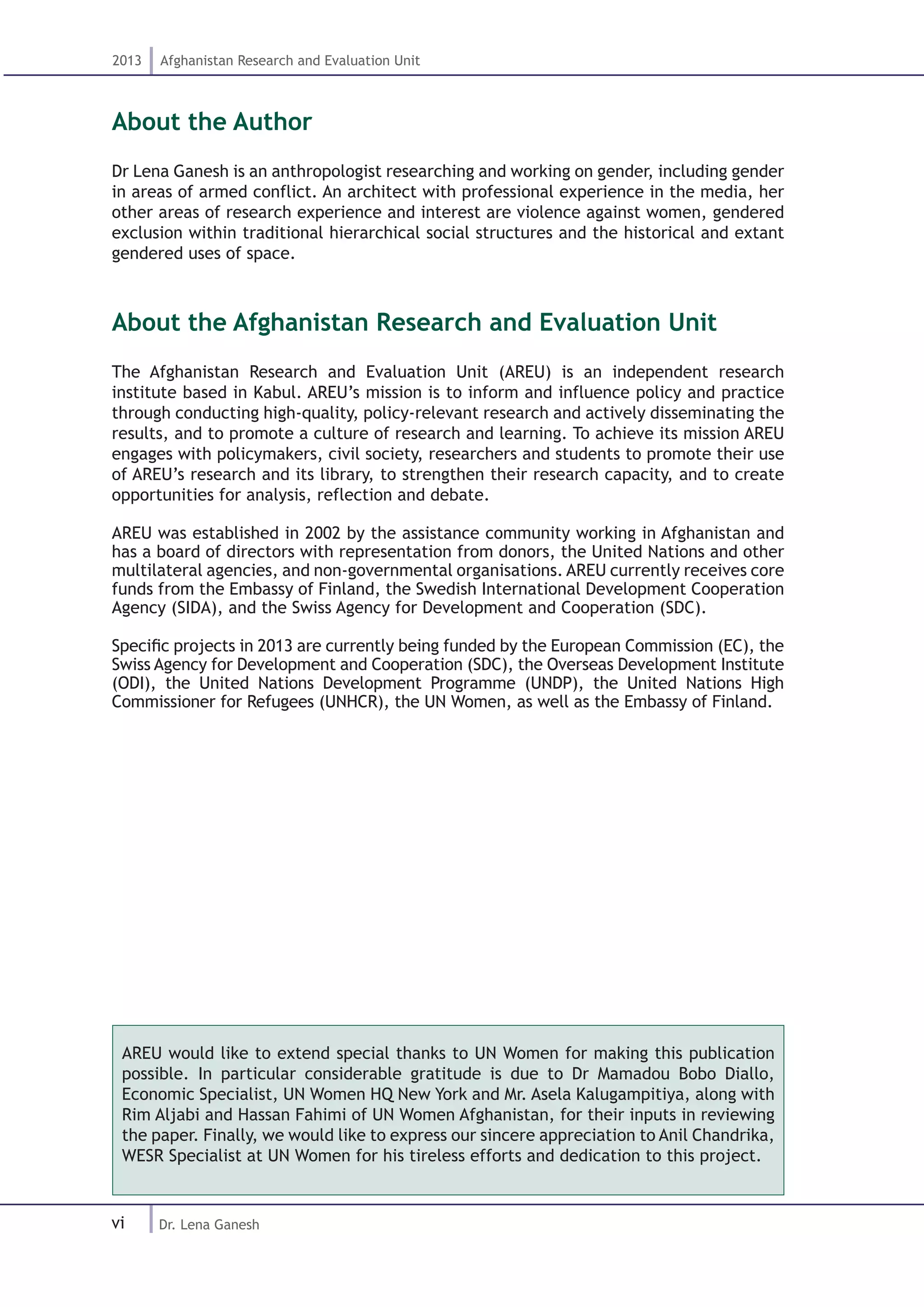 vi
2013 Afghanistan Research and Evaluation Unit
Dr. Lena Ganesh
About the Author
Dr Lena Ganesh is an anthropologist researching and working on gender, including gender
in areas of armed conflict. An architect with professional experience in the media, her
other areas of research experience and interest are violence against women, gendered
exclusion within traditional hierarchical social structures and the historical and extant
gendered uses of space.
About the Afghanistan Research and Evaluation Unit
The Afghanistan Research and Evaluation Unit (AREU) is an independent research
institute based in Kabul. AREU’s mission is to inform and influence policy and practice
through conducting high-quality, policy-relevant research and actively disseminating the
results, and to promote a culture of research and learning. To achieve its mission AREU
engages with policymakers, civil society, researchers and students to promote their use
of AREU’s research and its library, to strengthen their research capacity, and to create
opportunities for analysis, reflection and debate.
AREU was established in 2002 by the assistance community working in Afghanistan and
has a board of directors with representation from donors, the United Nations and other
multilateral agencies, and non-governmental organisations. AREU currently receives core
funds from the Embassy of Finland, the Swedish International Development Cooperation
Agency (SIDA), and the Swiss Agency for Development and Cooperation (SDC).
Specific projects in 2013 are currently being funded by the European Commission (EC), the
Swiss Agency for Development and Cooperation (SDC), the Overseas Development Institute
(ODI), the United Nations Development Programme (UNDP), the United Nations High
Commissioner for Refugees (UNHCR), the UN Women, as well as the Embassy of Finland.
AREU would like to extend special thanks to UN Women for making this publication
possible. In particular considerable gratitude is due to Dr Mamadou Bobo Diallo,
Economic Specialist, UN Women HQ New York and Mr. Asela Kalugampitiya, along with
Rim Aljabi and Hassan Fahimi of UN Women Afghanistan, for their inputs in reviewing
the paper. Finally, we would like to express our sincere appreciation to Anil Chandrika,
WESR Specialist at UN Women for his tireless efforts and dedication to this project.
 