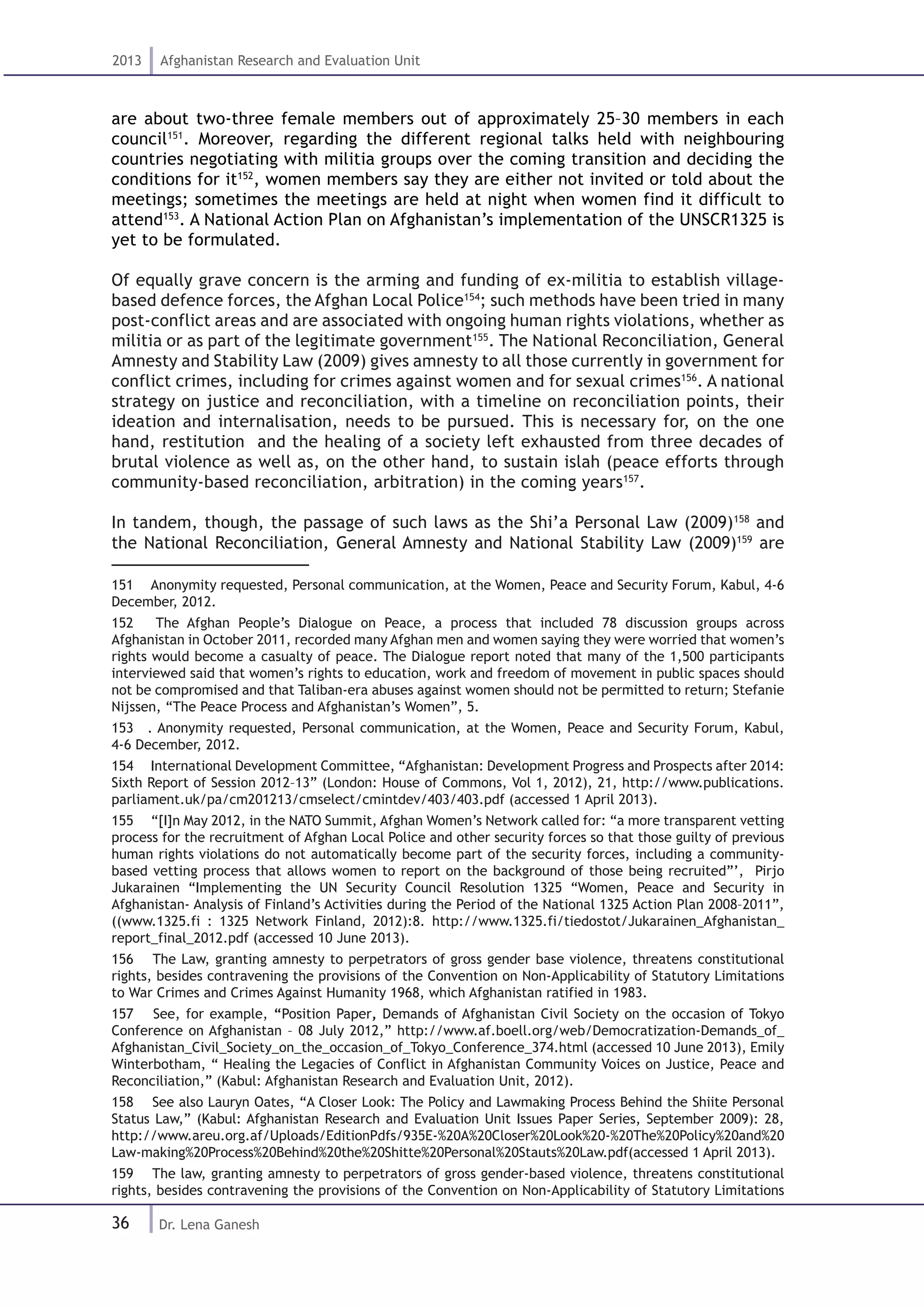 36
2013 Afghanistan Research and Evaluation Unit
Dr. Lena Ganesh
are about two-three female members out of approximately 25–30 members in each
council151
. Moreover, regarding the different regional talks held with neighbouring
countries negotiating with militia groups over the coming transition and deciding the
conditions for it152
, women members say they are either not invited or told about the
meetings; sometimes the meetings are held at night when women find it difficult to
attend153
. A National Action Plan on Afghanistan’s implementation of the UNSCR1325 is
yet to be formulated.
Of equally grave concern is the arming and funding of ex-militia to establish village-
based defence forces, the Afghan Local Police154
; such methods have been tried in many
post-conflict areas and are associated with ongoing human rights violations, whether as
militia or as part of the legitimate government155
. The National Reconciliation, General
Amnesty and Stability Law (2009) gives amnesty to all those currently in government for
conflict crimes, including for crimes against women and for sexual crimes156
. A national
strategy on justice and reconciliation, with a timeline on reconciliation points, their
ideation and internalisation, needs to be pursued. This is necessary for, on the one
hand, restitution and the healing of a society left exhausted from three decades of
brutal violence as well as, on the other hand, to sustain islah (peace efforts through
community-based reconciliation, arbitration) in the coming years157
.
In tandem, though, the passage of such laws as the Shi’a Personal Law (2009)158
and
the National Reconciliation, General Amnesty and National Stability Law (2009)159
are
151  Anonymity requested, Personal communication, at the Women, Peace and Security Forum, Kabul, 4-6
December, 2012.
152  The Afghan People’s Dialogue on Peace, a process that included 78 discussion groups across
Afghanistan in October 2011, recorded many Afghan men and women saying they were worried that women’s
rights would become a casualty of peace. The Dialogue report noted that many of the 1,500 participants
interviewed said that women’s rights to education, work and freedom of movement in public spaces should
not be compromised and that Taliban-era abuses against women should not be permitted to return; Stefanie
Nijssen, “The Peace Process and Afghanistan’s Women”, 5.
153  . Anonymity requested, Personal communication, at the Women, Peace and Security Forum, Kabul,
4-6 December, 2012.
154  International Development Committee, “Afghanistan: Development Progress and Prospects after 2014:
Sixth Report of Session 2012–13” (London: House of Commons, Vol 1, 2012), 21, http://www.publications.
parliament.uk/pa/cm201213/cmselect/cmintdev/403/403.pdf (accessed 1 April 2013).
155  “[I]n May 2012, in the NATO Summit, Afghan Women’s Network called for: “a more transparent vetting
process for the recruitment of Afghan Local Police and other security forces so that those guilty of previous
human rights violations do not automatically become part of the security forces, including a community-
based vetting process that allows women to report on the background of those being recruited”’, Pirjo
Jukarainen “Implementing the UN Security Council Resolution 1325 “Women, Peace and Security in
Afghanistan- Analysis of Finland’s Activities during the Period of the National 1325 Action Plan 2008–2011”,
((www.1325.fi : 1325 Network Finland, 2012):8. http://www.1325.fi/tiedostot/Jukarainen_Afghanistan_
report_final_2012.pdf (accessed 10 June 2013).
156  The Law, granting amnesty to perpetrators of gross gender base violence, threatens constitutional
rights, besides contravening the provisions of the Convention on Non-Applicability of Statutory Limitations
to War Crimes and Crimes Against Humanity 1968, which Afghanistan ratified in 1983.
157  See, for example, “Position Paper, Demands of Afghanistan Civil Society on the occasion of Tokyo
Conference on Afghanistan – 08 July 2012,” http://www.af.boell.org/web/Democratization-Demands_of_
Afghanistan_Civil_Society_on_the_occasion_of_Tokyo_Conference_374.html (accessed 10 June 2013), Emily
Winterbotham, “ Healing the Legacies of Conflict in Afghanistan Community Voices on Justice, Peace and
Reconciliation,” (Kabul: Afghanistan Research and Evaluation Unit, 2012).
158  See also Lauryn Oates, “A Closer Look: The Policy and Lawmaking Process Behind the Shiite Personal
Status Law,” (Kabul: Afghanistan Research and Evaluation Unit Issues Paper Series, September 2009): 28,
http://www.areu.org.af/Uploads/EditionPdfs/935E-%20A%20Closer%20Look%20-%20The%20Policy%20and%20
Law-making%20Process%20Behind%20the%20Shitte%20Personal%20Stauts%20Law.pdf(accessed 1 April 2013).
159  The law, granting amnesty to perpetrators of gross gender-based violence, threatens constitutional
rights, besides contravening the provisions of the Convention on Non-Applicability of Statutory Limitations
 