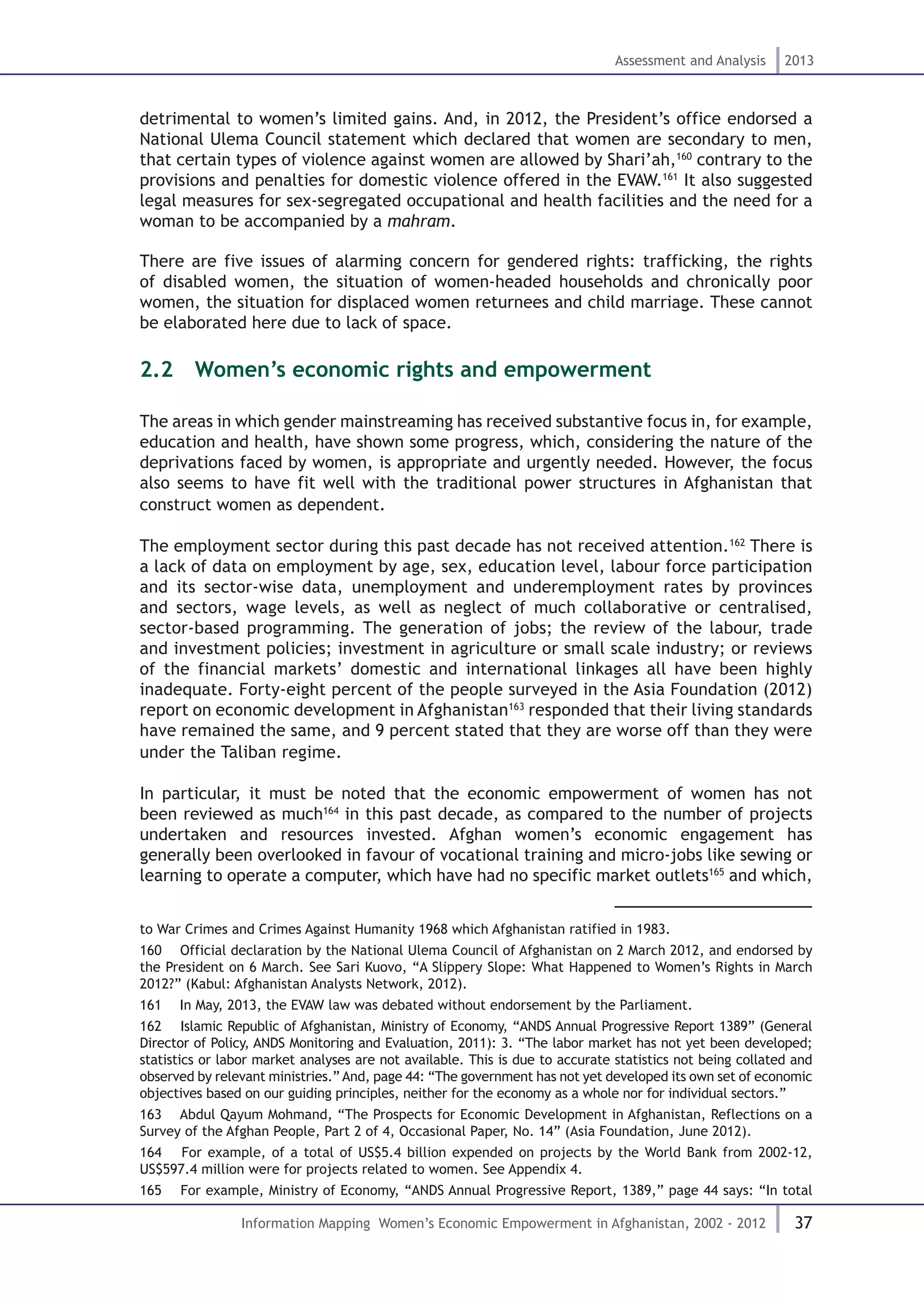 37
Assessment and Analysis 2013
Information Mapping Women’s Economic Empowerment in Afghanistan, 2002 - 2012
detrimental to women’s limited gains. And, in 2012, the President’s office endorsed a
National Ulema Council statement which declared that women are secondary to men,
that certain types of violence against women are allowed by Shari’ah,160
contrary to the
provisions and penalties for domestic violence offered in the EVAW.161
It also suggested
legal measures for sex-segregated occupational and health facilities and the need for a
woman to be accompanied by a mahram.
There are five issues of alarming concern for gendered rights: trafficking, the rights
of disabled women, the situation of women-headed households and chronically poor
women, the situation for displaced women returnees and child marriage. These cannot
be elaborated here due to lack of space.
2.2  Women’s economic rights and empowerment
The areas in which gender mainstreaming has received substantive focus in, for example,
education and health, have shown some progress, which, considering the nature of the
deprivations faced by women, is appropriate and urgently needed. However, the focus
also seems to have fit well with the traditional power structures in Afghanistan that
construct women as dependent.
The employment sector during this past decade has not received attention.162
There is
a lack of data on employment by age, sex, education level, labour force participation
and its sector-wise data, unemployment and underemployment rates by provinces
and sectors, wage levels, as well as neglect of much collaborative or centralised,
sector-based programming. The generation of jobs; the review of the labour, trade
and investment policies; investment in agriculture or small scale industry; or reviews
of the financial markets’ domestic and international linkages all have been highly
inadequate. Forty-eight percent of the people surveyed in the Asia Foundation (2012)
report on economic development in Afghanistan163
responded that their living standards
have remained the same, and 9 percent stated that they are worse off than they were
under the Taliban regime.
In particular, it must be noted that the economic empowerment of women has not
been reviewed as much164
in this past decade, as compared to the number of projects
undertaken and resources invested. Afghan women’s economic engagement has
generally been overlooked in favour of vocational training and micro-jobs like sewing or
learning to operate a computer, which have had no specific market outlets165
and which,
to War Crimes and Crimes Against Humanity 1968 which Afghanistan ratified in 1983.
160  Official declaration by the National Ulema Council of Afghanistan on 2 March 2012, and endorsed by
the President on 6 March. See Sari Kuovo, “A Slippery Slope: What Happened to Women’s Rights in March
2012?” (Kabul: Afghanistan Analysts Network, 2012).
161  In May, 2013, the EVAW law was debated without endorsement by the Parliament.
162  Islamic Republic of Afghanistan, Ministry of Economy, “ANDS Annual Progressive Report 1389” (General
Director of Policy, ANDS Monitoring and Evaluation, 2011): 3. “The labor market has not yet been developed;
statistics or labor market analyses are not available. This is due to accurate statistics not being collated and
observed by relevant ministries.” And, page 44: “The government has not yet developed its own set of economic
objectives based on our guiding principles, neither for the economy as a whole nor for individual sectors.”
163  Abdul Qayum Mohmand, “The Prospects for Economic Development in Afghanistan, Reflections on a
Survey of the Afghan People, Part 2 of 4, Occasional Paper, No. 14” (Asia Foundation, June 2012).
164  For example, of a total of US$5.4 billion expended on projects by the World Bank from 2002-12,
US$597.4 million were for projects related to women. See Appendix 4.
165  For example, Ministry of Economy, “ANDS Annual Progressive Report, 1389,” page 44 says: “In total
 