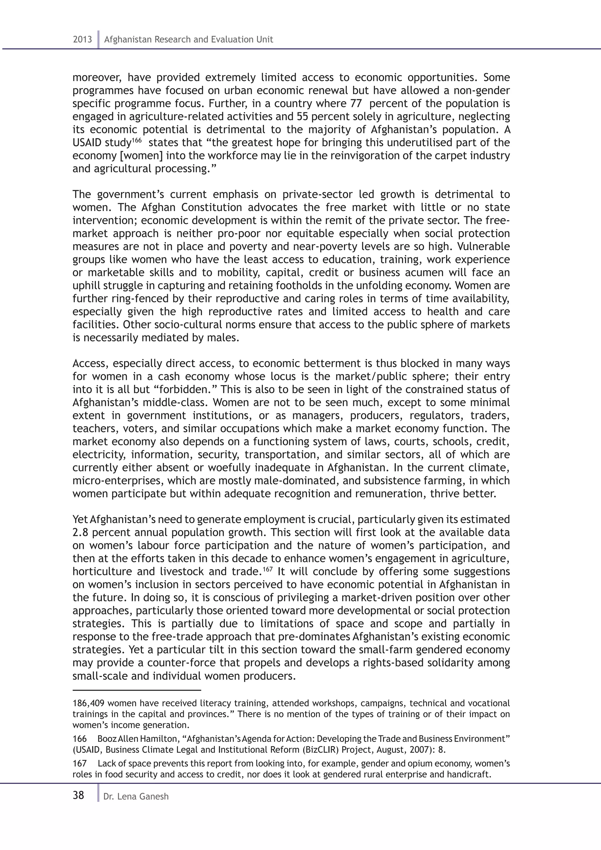 38
2013 Afghanistan Research and Evaluation Unit
Dr. Lena Ganesh
moreover, have provided extremely limited access to economic opportunities. Some
programmes have focused on urban economic renewal but have allowed a non-gender
specific programme focus. Further, in a country where 77 percent of the population is
engaged in agriculture-related activities and 55 percent solely in agriculture, neglecting
its economic potential is detrimental to the majority of Afghanistan’s population. A
USAID study166
states that “the greatest hope for bringing this underutilised part of the
economy [women] into the workforce may lie in the reinvigoration of the carpet industry
and agricultural processing.”
The government’s current emphasis on private-sector led growth is detrimental to
women. The Afghan Constitution advocates the free market with little or no state
intervention; economic development is within the remit of the private sector. The free-
market approach is neither pro-poor nor equitable especially when social protection
measures are not in place and poverty and near-poverty levels are so high. Vulnerable
groups like women who have the least access to education, training, work experience
or marketable skills and to mobility, capital, credit or business acumen will face an
uphill struggle in capturing and retaining footholds in the unfolding economy. Women are
further ring-fenced by their reproductive and caring roles in terms of time availability,
especially given the high reproductive rates and limited access to health and care
facilities. Other socio-cultural norms ensure that access to the public sphere of markets
is necessarily mediated by males.
Access, especially direct access, to economic betterment is thus blocked in many ways
for women in a cash economy whose locus is the market/public sphere; their entry
into it is all but “forbidden.” This is also to be seen in light of the constrained status of
Afghanistan’s middle-class. Women are not to be seen much, except to some minimal
extent in government institutions, or as managers, producers, regulators, traders,
teachers, voters, and similar occupations which make a market economy function. The
market economy also depends on a functioning system of laws, courts, schools, credit,
electricity, information, security, transportation, and similar sectors, all of which are
currently either absent or woefully inadequate in Afghanistan. In the current climate,
micro-enterprises, which are mostly male-dominated, and subsistence farming, in which
women participate but within adequate recognition and remuneration, thrive better.
YetAfghanistan’s need to generate employment is crucial, particularly given its estimated
2.8 percent annual population growth. This section will first look at the available data
on women’s labour force participation and the nature of women’s participation, and
then at the efforts taken in this decade to enhance women’s engagement in agriculture,
horticulture and livestock and trade.167
It will conclude by offering some suggestions
on women’s inclusion in sectors perceived to have economic potential in Afghanistan in
the future. In doing so, it is conscious of privileging a market-driven position over other
approaches, particularly those oriented toward more developmental or social protection
strategies. This is partially due to limitations of space and scope and partially in
response to the free-trade approach that pre-dominates Afghanistan’s existing economic
strategies. Yet a particular tilt in this section toward the small-farm gendered economy
may provide a counter-force that propels and develops a rights-based solidarity among
small-scale and individual women producers.
186,409 women have received literacy training, attended workshops, campaigns, technical and vocational
trainings in the capital and provinces.” There is no mention of the types of training or of their impact on
women’s income generation.
166  BoozAllen Hamilton, “Afghanistan’sAgenda forAction: Developing the Trade and Business Environment”
(USAID, Business Climate Legal and Institutional Reform (BizCLIR) Project, August, 2007): 8.
167  Lack of space prevents this report from looking into, for example, gender and opium economy, women’s
roles in food security and access to credit, nor does it look at gendered rural enterprise and handicraft.
 