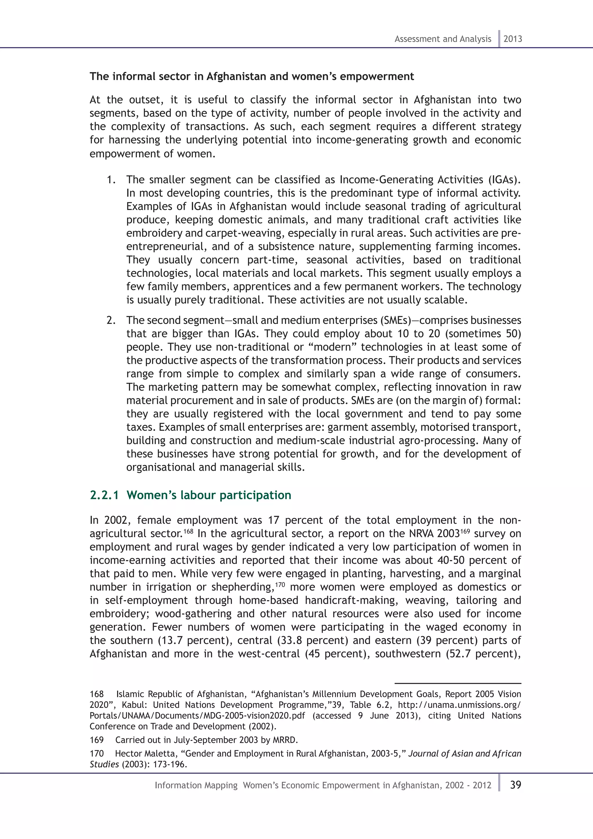 39
Assessment and Analysis 2013
Information Mapping Women’s Economic Empowerment in Afghanistan, 2002 - 2012
The informal sector in Afghanistan and women’s empowerment
At the outset, it is useful to classify the informal sector in Afghanistan into two
segments, based on the type of activity, number of people involved in the activity and
the complexity of transactions. As such, each segment requires a different strategy
for harnessing the underlying potential into income-generating growth and economic
empowerment of women.
1.	 The smaller segment can be classified as Income-Generating Activities (IGAs).
In most developing countries, this is the predominant type of informal activity.
Examples of IGAs in Afghanistan would include seasonal trading of agricultural
produce, keeping domestic animals, and many traditional craft activities like
embroidery and carpet-weaving, especially in rural areas. Such activities are pre-
entrepreneurial, and of a subsistence nature, supplementing farming incomes.
They usually concern part-time, seasonal activities, based on traditional
technologies, local materials and local markets. This segment usually employs a
few family members, apprentices and a few permanent workers. The technology
is usually purely traditional. These activities are not usually scalable.
2.	 The second segment—small and medium enterprises (SMEs)—comprises businesses
that are bigger than IGAs. They could employ about 10 to 20 (sometimes 50)
people. They use non-traditional or “modern” technologies in at least some of
the productive aspects of the transformation process. Their products and services
range from simple to complex and similarly span a wide range of consumers.
The marketing pattern may be somewhat complex, reflecting innovation in raw
material procurement and in sale of products. SMEs are (on the margin of) formal:
they are usually registered with the local government and tend to pay some
taxes. Examples of small enterprises are: garment assembly, motorised transport,
building and construction and medium-scale industrial agro-processing. Many of
these businesses have strong potential for growth, and for the development of
organisational and managerial skills.
2.2.1. Women’s labour participation
In 2002, female employment was 17 percent of the total employment in the non-
agricultural sector.168
In the agricultural sector, a report on the NRVA 2003169
survey on
employment and rural wages by gender indicated a very low participation of women in
income-earning activities and reported that their income was about 40-50 percent of
that paid to men. While very few were engaged in planting, harvesting, and a marginal
number in irrigation or shepherding,170
more women were employed as domestics or
in self-employment through home-based handicraft-making, weaving, tailoring and
embroidery; wood-gathering and other natural resources were also used for income
generation. Fewer numbers of women were participating in the waged economy in
the southern (13.7 percent), central (33.8 percent) and eastern (39 percent) parts of
Afghanistan and more in the west-central (45 percent), southwestern (52.7 percent),
168  Islamic Republic of Afghanistan, “Afghanistan’s Millennium Development Goals, Report 2005 Vision
2020”, Kabul: United Nations Development Programme,”39, Table 6.2, http://unama.unmissions.org/
Portals/UNAMA/Documents/MDG-2005-vision2020.pdf (accessed 9 June 2013), citing United Nations
Conference on Trade and Development (2002).
169  Carried out in July-September 2003 by MRRD.
170  Hector Maletta, “Gender and Employment in Rural Afghanistan, 2003-5,” Journal of Asian and African
Studies (2003): 173-196.
 