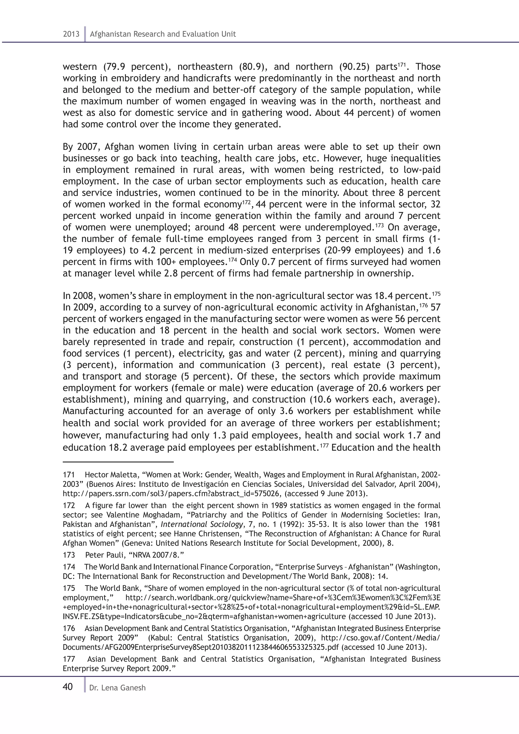 40
2013 Afghanistan Research and Evaluation Unit
Dr. Lena Ganesh
western (79.9 percent), northeastern (80.9), and northern (90.25) parts171
. Those
working in embroidery and handicrafts were predominantly in the northeast and north
and belonged to the medium and better-off category of the sample population, while
the maximum number of women engaged in weaving was in the north, northeast and
west as also for domestic service and in gathering wood. About 44 percent) of women
had some control over the income they generated.
By 2007, Afghan women living in certain urban areas were able to set up their own
businesses or go back into teaching, health care jobs, etc. However, huge inequalities
in employment remained in rural areas, with women being restricted, to low-paid
employment. In the case of urban sector employments such as education, health care
and service industries, women continued to be in the minority. About three 8 percent
of women worked in the formal economy172
,44 percent were in the informal sector, 32
percent worked unpaid in income generation within the family and around 7 percent
of women were unemployed; around 48 percent were underemployed.173
On average,
the number of female full-time employees ranged from 3 percent in small firms (1-
19 employees) to 4.2 percent in medium-sized enterprises (20-99 employees) and 1.6
percent in firms with 100+ employees.174
Only 0.7 percent of firms surveyed had women
at manager level while 2.8 percent of firms had female partnership in ownership.
In 2008, women’s share in employment in the non-agricultural sector was 18.4 percent.175
In 2009, according to a survey of non-agricultural economic activity in Afghanistan,176
57
percent of workers engaged in the manufacturing sector were women as were 56 percent
in the education and 18 percent in the health and social work sectors. Women were
barely represented in trade and repair, construction (1 percent), accommodation and
food services (1 percent), electricity, gas and water (2 percent), mining and quarrying
(3 percent), information and communication (3 percent), real estate (3 percent),
and transport and storage (5 percent). Of these, the sectors which provide maximum
employment for workers (female or male) were education (average of 20.6 workers per
establishment), mining and quarrying, and construction (10.6 workers each, average).
Manufacturing accounted for an average of only 3.6 workers per establishment while
health and social work provided for an average of three workers per establishment;
however, manufacturing had only 1.3 paid employees, health and social work 1.7 and
education 18.2 average paid employees per establishment.177
Education and the health
171  Hector Maletta, “Women at Work: Gender, Wealth, Wages and Employment in Rural Afghanistan, 2002-
2003” (Buenos Aires: Instituto de Investigación en Ciencias Sociales, Universidad del Salvador, April 2004),
http://papers.ssrn.com/sol3/papers.cfm?abstract_id=575026, (accessed 9 June 2013).
172  A figure far lower than the eight percent shown in 1989 statistics as women engaged in the formal
sector; see Valentine Moghadam, “Patriarchy and the Politics of Gender in Modernising Societies: Iran,
Pakistan and Afghanistan”, International Sociology, 7, no. 1 (1992): 35-53. It is also lower than the 1981
statistics of eight percent; see Hanne Christensen, “The Reconstruction of Afghanistan: A Chance for Rural
Afghan Women” (Geneva: United Nations Research Institute for Social Development, 2000), 8.
173  Peter Pauli, “NRVA 2007/8.”
174  The World Bank and International Finance Corporation, “Enterprise Surveys –Afghanistan” (Washington,
DC: The International Bank for Reconstruction and Development/The World Bank, 2008): 14.
175  The World Bank, “Share of women employed in the non-agricultural sector (% of total non-agricultural
employment,” http://search.worldbank.org/quickview?name=Share+of+%3Cem%3Ewomen%3C%2Fem%3E
+employed+in+the+nonagricultural+sector+%28%25+of+total+nonagricultural+employment%29&id=SL.EMP.
INSV.FE.ZS&type=Indicators&cube_no=2&qterm=afghanistan+women+agriculture (accessed 10 June 2013).
176  Asian Development Bank and Central Statistics Organisation, “Afghanistan Integrated Business Enterprise
Survey Report 2009” (Kabul: Central Statistics Organisation, 2009), http://cso.gov.af/Content/Media/
Documents/AFG2009EnterpriseSurvey8Sept2010382011123844606553325325.pdf (accessed 10 June 2013).
177  Asian Development Bank and Central Statistics Organisation, “Afghanistan Integrated Business
Enterprise Survey Report 2009.”
 