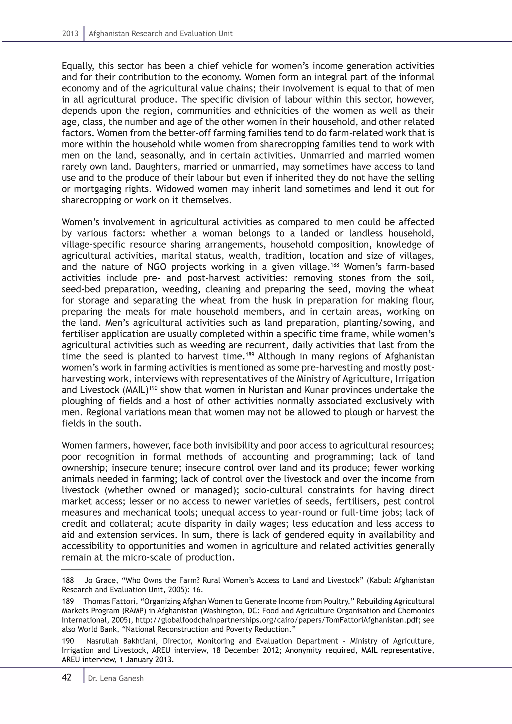 42
2013 Afghanistan Research and Evaluation Unit
Dr. Lena Ganesh
Equally, this sector has been a chief vehicle for women’s income generation activities
and for their contribution to the economy. Women form an integral part of the informal
economy and of the agricultural value chains; their involvement is equal to that of men
in all agricultural produce. The specific division of labour within this sector, however,
depends upon the region, communities and ethnicities of the women as well as their
age, class, the number and age of the other women in their household, and other related
factors. Women from the better-off farming families tend to do farm-related work that is
more within the household while women from sharecropping families tend to work with
men on the land, seasonally, and in certain activities. Unmarried and married women
rarely own land. Daughters, married or unmarried, may sometimes have access to land
use and to the produce of their labour but even if inherited they do not have the selling
or mortgaging rights. Widowed women may inherit land sometimes and lend it out for
sharecropping or work on it themselves.
Women’s involvement in agricultural activities as compared to men could be affected
by various factors: whether a woman belongs to a landed or landless household,
village-specific resource sharing arrangements, household composition, knowledge of
agricultural activities, marital status, wealth, tradition, location and size of villages,
and the nature of NGO projects working in a given village.188
Women’s farm-based
activities include pre- and post-harvest activities: removing stones from the soil,
seed-bed preparation, weeding, cleaning and preparing the seed, moving the wheat
for storage and separating the wheat from the husk in preparation for making flour,
preparing the meals for male household members, and in certain areas, working on
the land. Men’s agricultural activities such as land preparation, planting/sowing, and
fertiliser application are usually completed within a specific time frame, while women’s
agricultural activities such as weeding are recurrent, daily activities that last from the
time the seed is planted to harvest time.189
Although in many regions of Afghanistan
women’s work in farming activities is mentioned as some pre-harvesting and mostly post-
harvesting work, interviews with representatives of the Ministry of Agriculture, Irrigation
and Livestock (MAIL)190
show that women in Nuristan and Kunar provinces undertake the
ploughing of fields and a host of other activities normally associated exclusively with
men. Regional variations mean that women may not be allowed to plough or harvest the
fields in the south.
Women farmers, however, face both invisibility and poor access to agricultural resources;
poor recognition in formal methods of accounting and programming; lack of land
ownership; insecure tenure; insecure control over land and its produce; fewer working
animals needed in farming; lack of control over the livestock and over the income from
livestock (whether owned or managed); socio-cultural constraints for having direct
market access; lesser or no access to newer varieties of seeds, fertilisers, pest control
measures and mechanical tools; unequal access to year-round or full-time jobs; lack of
credit and collateral; acute disparity in daily wages; less education and less access to
aid and extension services. In sum, there is lack of gendered equity in availability and
accessibility to opportunities and women in agriculture and related activities generally
remain at the micro-scale of production.
188  Jo Grace, “Who Owns the Farm? Rural Women’s Access to Land and Livestock” (Kabul: Afghanistan
Research and Evaluation Unit, 2005): 16.
189  Thomas Fattori, “Organizing Afghan Women to Generate Income from Poultry,” Rebuilding Agricultural
Markets Program (RAMP) in Afghanistan (Washington, DC: Food and Agriculture Organisation and Chemonics
International, 2005), http://globalfoodchainpartnerships.org/cairo/papers/TomFattoriAfghanistan.pdf; see
also World Bank, “National Reconstruction and Poverty Reduction.”
190  Nasrullah Bakhtiani, Director, Monitoring and Evaluation Department - Ministry of Agriculture,
Irrigation and Livestock, AREU interview, 18 December 2012; Anonymity required, MAIL representative,
AREU interview, 1 January 2013.
 