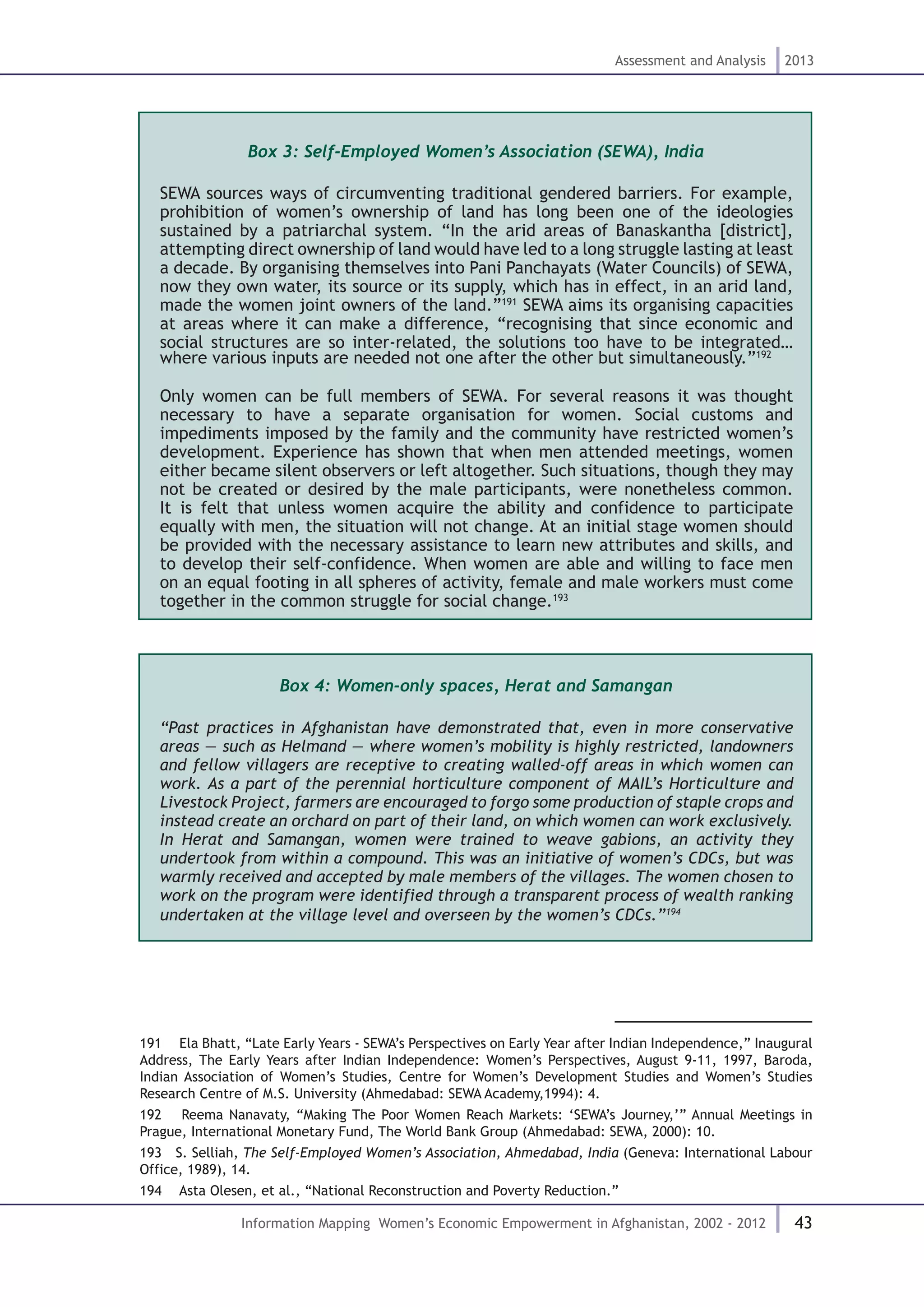 43
Assessment and Analysis 2013
Information Mapping Women’s Economic Empowerment in Afghanistan, 2002 - 2012
Box 3: Self-Employed Women’s Association (SEWA), India
SEWA sources ways of circumventing traditional gendered barriers. For example,
prohibition of women’s ownership of land has long been one of the ideologies
sustained by a patriarchal system. “In the arid areas of Banaskantha [district],
attempting direct ownership of land would have led to a long struggle lasting at least
a decade. By organising themselves into Pani Panchayats (Water Councils) of SEWA,
now they own water, its source or its supply, which has in effect, in an arid land,
made the women joint owners of the land.”191
SEWA aims its organising capacities
at areas where it can make a difference, “recognising that since economic and
social structures are so inter-related, the solutions too have to be integrated…
where various inputs are needed not one after the other but simultaneously.”192
Only women can be full members of SEWA. For several reasons it was thought
necessary to have a separate organisation for women. Social customs and
impediments imposed by the family and the community have restricted women’s
development. Experience has shown that when men attended meetings, women
either became silent observers or left altogether. Such situations, though they may
not be created or desired by the male participants, were nonetheless common.
It is felt that unless women acquire the ability and confidence to participate
equally with men, the situation will not change. At an initial stage women should
be provided with the necessary assistance to learn new attributes and skills, and
to develop their self-confidence. When women are able and willing to face men
on an equal footing in all spheres of activity, female and male workers must come
together in the common struggle for social change.193
Box 4: Women-only spaces, Herat and Samangan
“Past practices in Afghanistan have demonstrated that, even in more conservative
areas — such as Helmand — where women’s mobility is highly restricted, landowners
and fellow villagers are receptive to creating walled-off areas in which women can
work. As a part of the perennial horticulture component of MAIL’s Horticulture and
Livestock Project, farmers are encouraged to forgo some production of staple crops and
instead create an orchard on part of their land, on which women can work exclusively.
In Herat and Samangan, women were trained to weave gabions, an activity they
undertook from within a compound. This was an initiative of women’s CDCs, but was
warmly received and accepted by male members of the villages. The women chosen to
work on the program were identified through a transparent process of wealth ranking
undertaken at the village level and overseen by the women’s CDCs.”194
191  Ela Bhatt, “Late Early Years - SEWA’s Perspectives on Early Year after Indian Independence,” Inaugural
Address, The Early Years after Indian Independence: Women’s Perspectives, August 9-11, 1997, Baroda,
Indian Association of Women’s Studies, Centre for Women’s Development Studies and Women’s Studies
Research Centre of M.S. University (Ahmedabad: SEWA Academy,1994): 4.
192  Reema Nanavaty, “Making The Poor Women Reach Markets: ‘SEWA’s Journey,’” Annual Meetings in
Prague, International Monetary Fund, The World Bank Group (Ahmedabad: SEWA, 2000): 10.
193  S. Selliah, The Self-Employed Women’s Association, Ahmedabad, India (Geneva: International Labour
Office, 1989), 14.
194  Asta Olesen, et al., “National Reconstruction and Poverty Reduction.”
 