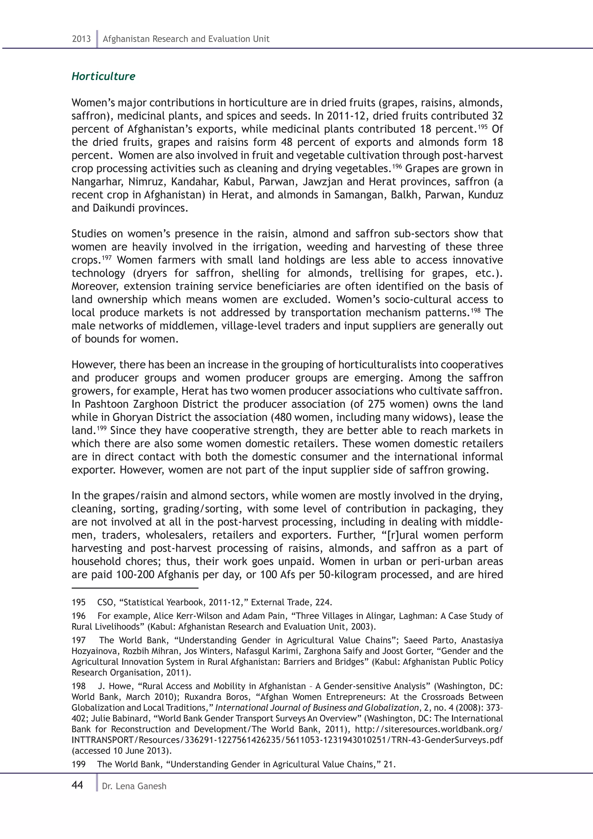 44
2013 Afghanistan Research and Evaluation Unit
Dr. Lena Ganesh
Horticulture
Women’s major contributions in horticulture are in dried fruits (grapes, raisins, almonds,
saffron), medicinal plants, and spices and seeds. In 2011-12, dried fruits contributed 32
percent of Afghanistan’s exports, while medicinal plants contributed 18 percent.195
Of
the dried fruits, grapes and raisins form 48 percent of exports and almonds form 18
percent. Women are also involved in fruit and vegetable cultivation through post-harvest
crop processing activities such as cleaning and drying vegetables.196
Grapes are grown in
Nangarhar, Nimruz, Kandahar, Kabul, Parwan, Jawzjan and Herat provinces, saffron (a
recent crop in Afghanistan) in Herat, and almonds in Samangan, Balkh, Parwan, Kunduz
and Daikundi provinces.
Studies on women’s presence in the raisin, almond and saffron sub-sectors show that
women are heavily involved in the irrigation, weeding and harvesting of these three
crops.197
Women farmers with small land holdings are less able to access innovative
technology (dryers for saffron, shelling for almonds, trellising for grapes, etc.).
Moreover, extension training service beneficiaries are often identified on the basis of
land ownership which means women are excluded. Women’s socio-cultural access to
local produce markets is not addressed by transportation mechanism patterns.198
The
male networks of middlemen, village-level traders and input suppliers are generally out
of bounds for women.
However, there has been an increase in the grouping of horticulturalists into cooperatives
and producer groups and women producer groups are emerging. Among the saffron
growers, for example, Herat has two women producer associations who cultivate saffron.
In Pashtoon Zarghoon District the producer association (of 275 women) owns the land
while in Ghoryan District the association (480 women, including many widows), lease the
land.199
Since they have cooperative strength, they are better able to reach markets in
which there are also some women domestic retailers. These women domestic retailers
are in direct contact with both the domestic consumer and the international informal
exporter. However, women are not part of the input supplier side of saffron growing.
In the grapes/raisin and almond sectors, while women are mostly involved in the drying,
cleaning, sorting, grading/sorting, with some level of contribution in packaging, they
are not involved at all in the post-harvest processing, including in dealing with middle-
men, traders, wholesalers, retailers and exporters. Further, “[r]ural women perform
harvesting and post-harvest processing of raisins, almonds, and saffron as a part of
household chores; thus, their work goes unpaid. Women in urban or peri-urban areas
are paid 100-200 Afghanis per day, or 100 Afs per 50-kilogram processed, and are hired
195  CSO, “Statistical Yearbook, 2011-12,” External Trade, 224.
196  For example, Alice Kerr-Wilson and Adam Pain, “Three Villages in Alingar, Laghman: A Case Study of
Rural Livelihoods” (Kabul: Afghanistan Research and Evaluation Unit, 2003).
197  The World Bank, “Understanding Gender in Agricultural Value Chains”; Saeed Parto, Anastasiya
Hozyainova, Rozbih Mihran, Jos Winters, Nafasgul Karimi, Zarghona Saify and Joost Gorter, “Gender and the
Agricultural Innovation System in Rural Afghanistan: Barriers and Bridges” (Kabul: Afghanistan Public Policy
Research Organisation, 2011).
198  J. Howe, “Rural Access and Mobility in Afghanistan – A Gender-sensitive Analysis” (Washington, DC:
World Bank, March 2010); Ruxandra Boros, “Afghan Women Entrepreneurs: At the Crossroads Between
Globalization and Local Traditions,” International Journal of Business and Globalization, 2, no. 4 (2008): 373–
402; Julie Babinard, “World Bank Gender Transport Surveys An Overview” (Washington, DC: The International
Bank for Reconstruction and Development/The World Bank, 2011), http://siteresources.worldbank.org/
INTTRANSPORT/Resources/336291-1227561426235/5611053-1231943010251/TRN-43-GenderSurveys.pdf
(accessed 10 June 2013).
199  The World Bank, “Understanding Gender in Agricultural Value Chains,” 21.
 