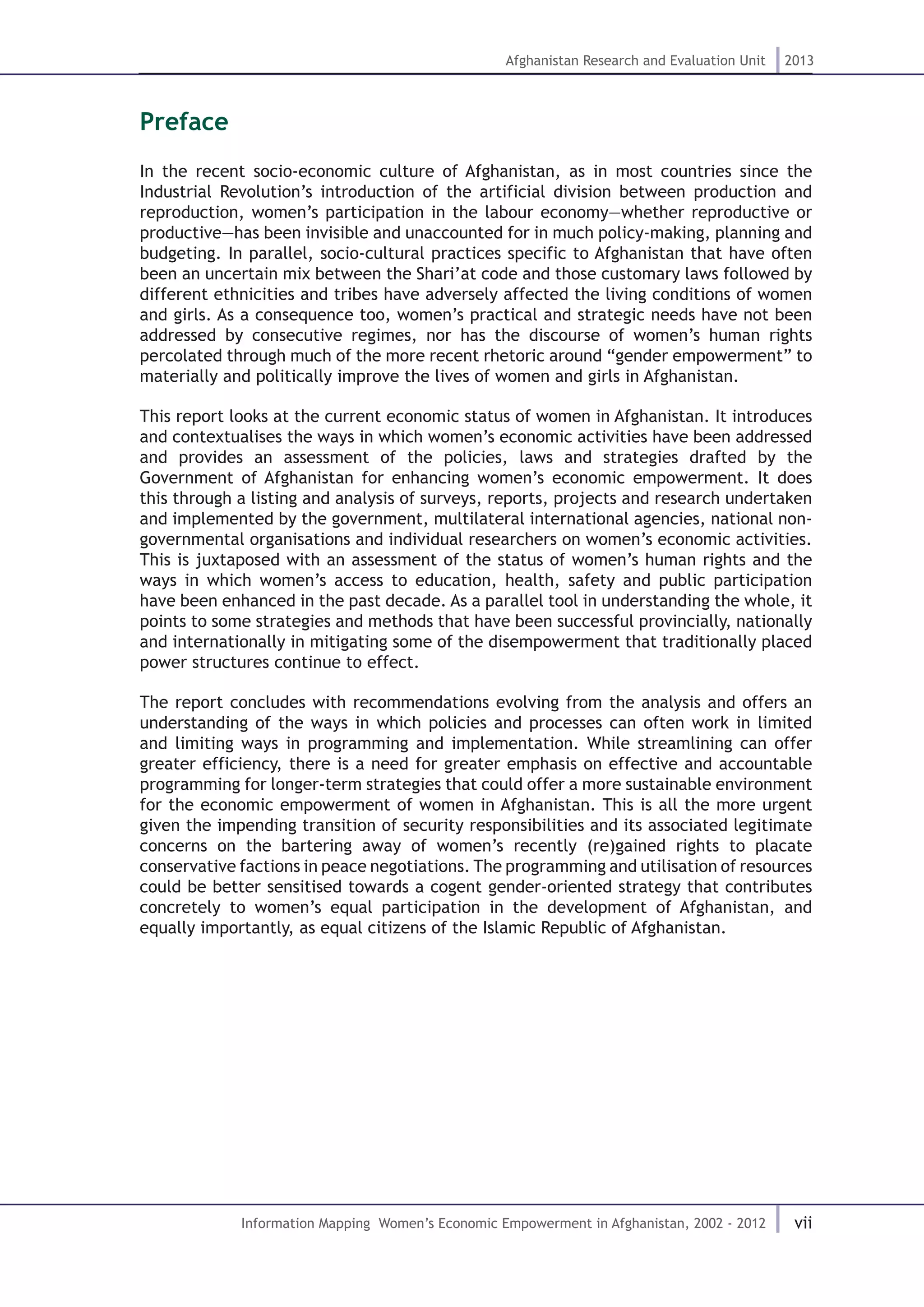 vii
Afghanistan Research and Evaluation Unit 2013
Information Mapping Women’s Economic Empowerment in Afghanistan, 2002 - 2012
Preface
In the recent socio-economic culture of Afghanistan, as in most countries since the
Industrial Revolution’s introduction of the artificial division between production and
reproduction, women’s participation in the labour economy—whether reproductive or
productive—has been invisible and unaccounted for in much policy-making, planning and
budgeting. In parallel, socio-cultural practices specific to Afghanistan that have often
been an uncertain mix between the Shari’at code and those customary laws followed by
different ethnicities and tribes have adversely affected the living conditions of women
and girls. As a consequence too, women’s practical and strategic needs have not been
addressed by consecutive regimes, nor has the discourse of women’s human rights
percolated through much of the more recent rhetoric around “gender empowerment” to
materially and politically improve the lives of women and girls in Afghanistan.
This report looks at the current economic status of women in Afghanistan. It introduces
and contextualises the ways in which women’s economic activities have been addressed
and provides an assessment of the policies, laws and strategies drafted by the
Government of Afghanistan for enhancing women’s economic empowerment. It does
this through a listing and analysis of surveys, reports, projects and research undertaken
and implemented by the government, multilateral international agencies, national non-
governmental organisations and individual researchers on women’s economic activities.
This is juxtaposed with an assessment of the status of women’s human rights and the
ways in which women’s access to education, health, safety and public participation
have been enhanced in the past decade. As a parallel tool in understanding the whole, it
points to some strategies and methods that have been successful provincially, nationally
and internationally in mitigating some of the disempowerment that traditionally placed
power structures continue to effect.
The report concludes with recommendations evolving from the analysis and offers an
understanding of the ways in which policies and processes can often work in limited
and limiting ways in programming and implementation. While streamlining can offer
greater efficiency, there is a need for greater emphasis on effective and accountable
programming for longer-term strategies that could offer a more sustainable environment
for the economic empowerment of women in Afghanistan. This is all the more urgent
given the impending transition of security responsibilities and its associated legitimate
concerns on the bartering away of women’s recently (re)gained rights to placate
conservative factions in peace negotiations. The programming and utilisation of resources
could be better sensitised towards a cogent gender-oriented strategy that contributes
concretely to women’s equal participation in the development of Afghanistan, and
equally importantly, as equal citizens of the Islamic Republic of Afghanistan.
 