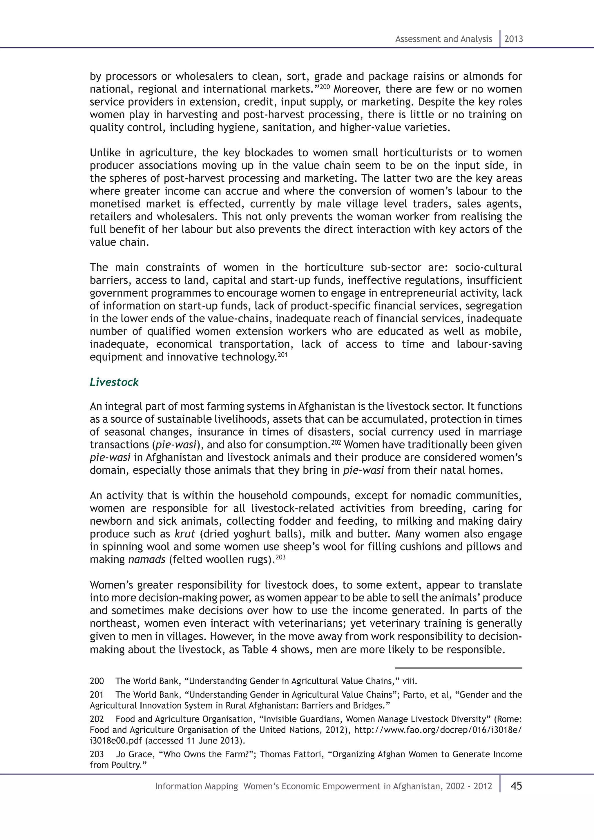 45
Assessment and Analysis 2013
Information Mapping Women’s Economic Empowerment in Afghanistan, 2002 - 2012
by processors or wholesalers to clean, sort, grade and package raisins or almonds for
national, regional and international markets.”200
Moreover, there are few or no women
service providers in extension, credit, input supply, or marketing. Despite the key roles
women play in harvesting and post-harvest processing, there is little or no training on
quality control, including hygiene, sanitation, and higher-value varieties.
Unlike in agriculture, the key blockades to women small horticulturists or to women
producer associations moving up in the value chain seem to be on the input side, in
the spheres of post-harvest processing and marketing. The latter two are the key areas
where greater income can accrue and where the conversion of women’s labour to the
monetised market is effected, currently by male village level traders, sales agents,
retailers and wholesalers. This not only prevents the woman worker from realising the
full benefit of her labour but also prevents the direct interaction with key actors of the
value chain.
The main constraints of women in the horticulture sub-sector are: socio-cultural
barriers, access to land, capital and start-up funds, ineffective regulations, insufficient
government programmes to encourage women to engage in entrepreneurial activity, lack
of information on start-up funds, lack of product-specific financial services, segregation
in the lower ends of the value-chains, inadequate reach of financial services, inadequate
number of qualified women extension workers who are educated as well as mobile,
inadequate, economical transportation, lack of access to time and labour-saving
equipment and innovative technology.201
Livestock
An integral part of most farming systems in Afghanistan is the livestock sector. It functions
as a source of sustainable livelihoods, assets that can be accumulated, protection in times
of seasonal changes, insurance in times of disasters, social currency used in marriage
transactions (pie-wasi), and also for consumption.202
Women have traditionally been given
pie-wasi in Afghanistan and livestock animals and their produce are considered women’s
domain, especially those animals that they bring in pie-wasi from their natal homes.
An activity that is within the household compounds, except for nomadic communities,
women are responsible for all livestock-related activities from breeding, caring for
newborn and sick animals, collecting fodder and feeding, to milking and making dairy
produce such as krut (dried yoghurt balls), milk and butter. Many women also engage
in spinning wool and some women use sheep’s wool for filling cushions and pillows and
making namads (felted woollen rugs).203
Women’s greater responsibility for livestock does, to some extent, appear to translate
into more decision-making power, as women appear to be able to sell the animals’ produce
and sometimes make decisions over how to use the income generated. In parts of the
northeast, women even interact with veterinarians; yet veterinary training is generally
given to men in villages. However, in the move away from work responsibility to decision-
making about the livestock, as Table 4 shows, men are more likely to be responsible.
200  The World Bank, “Understanding Gender in Agricultural Value Chains,” viii.
201  The World Bank, “Understanding Gender in Agricultural Value Chains”; Parto, et al, “Gender and the
Agricultural Innovation System in Rural Afghanistan: Barriers and Bridges.”
202  Food and Agriculture Organisation, “Invisible Guardians, Women Manage Livestock Diversity” (Rome:
Food and Agriculture Organisation of the United Nations, 2012), http://www.fao.org/docrep/016/i3018e/
i3018e00.pdf (accessed 11 June 2013).
203  Jo Grace, “Who Owns the Farm?”; Thomas Fattori, “Organizing Afghan Women to Generate Income
from Poultry.”
 