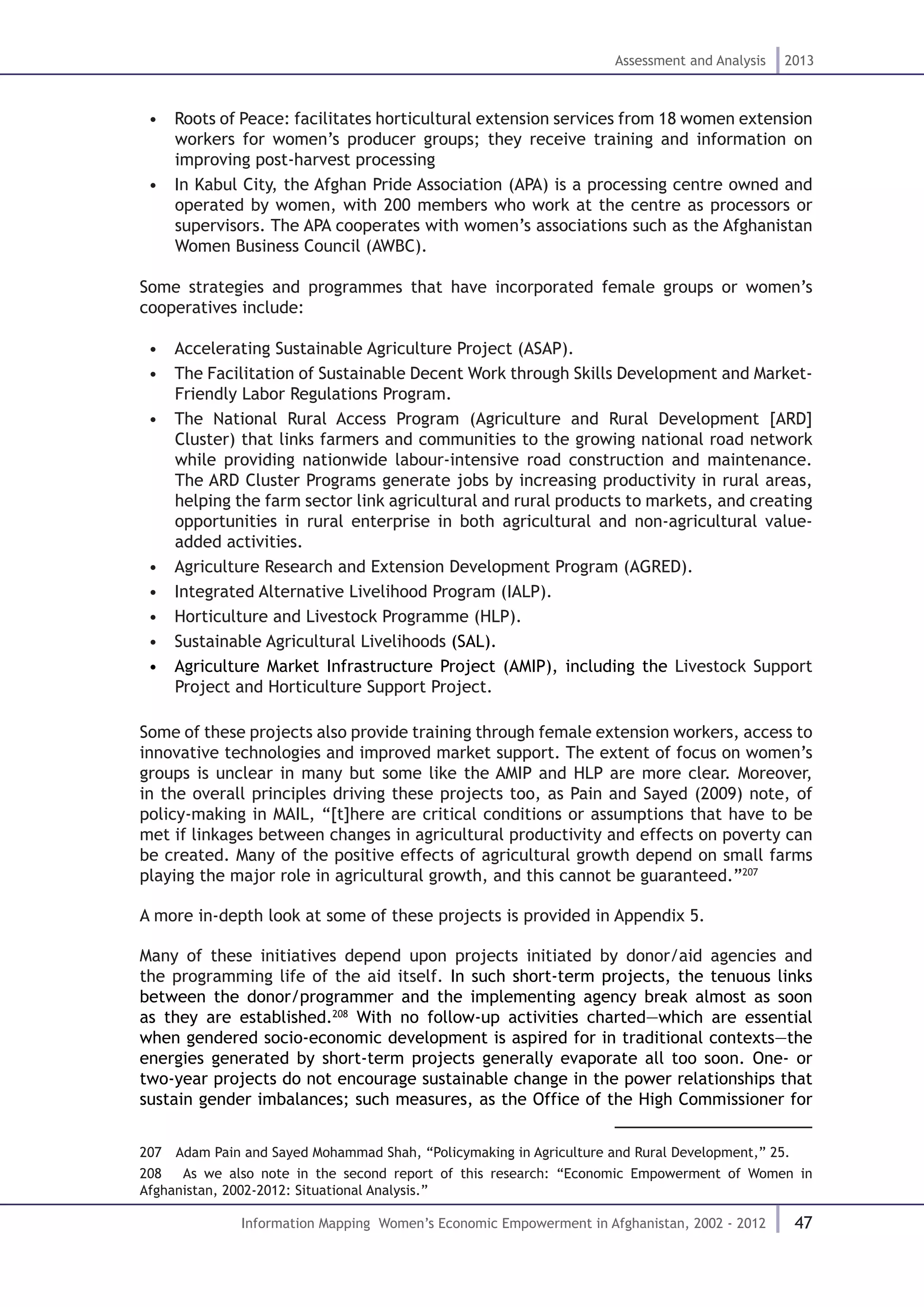 47
Assessment and Analysis 2013
Information Mapping Women’s Economic Empowerment in Afghanistan, 2002 - 2012
•  Roots of Peace: facilitates horticultural extension services from 18 women extension
workers for women’s producer groups; they receive training and information on
improving post-harvest processing
•  In Kabul City, the Afghan Pride Association (APA) is a processing centre owned and
operated by women, with 200 members who work at the centre as processors or
supervisors. The APA cooperates with women’s associations such as the Afghanistan
Women Business Council (AWBC).
Some strategies and programmes that have incorporated female groups or women’s
cooperatives include:
•  Accelerating Sustainable Agriculture Project (ASAP).
•  The Facilitation of Sustainable Decent Work through Skills Development and Market-
Friendly Labor Regulations Program.
•  The National Rural Access Program (Agriculture and Rural Development [ARD]
Cluster) that links farmers and communities to the growing national road network
while providing nationwide labour-intensive road construction and maintenance.
The ARD Cluster Programs generate jobs by increasing productivity in rural areas,
helping the farm sector link agricultural and rural products to markets, and creating
opportunities in rural enterprise in both agricultural and non-agricultural value-
added activities.
•  Agriculture Research and Extension Development Program (AGRED).
•  Integrated Alternative Livelihood Program (IALP).
•  Horticulture and Livestock Programme (HLP).
•  Sustainable Agricultural Livelihoods (SAL).
•  Agriculture Market Infrastructure Project (AMIP), including the Livestock Support
Project and Horticulture Support Project.
Some of these projects also provide training through female extension workers, access to
innovative technologies and improved market support. The extent of focus on women’s
groups is unclear in many but some like the AMIP and HLP are more clear. Moreover,
in the overall principles driving these projects too, as Pain and Sayed (2009) note, of
policy-making in MAIL, “[t]here are critical conditions or assumptions that have to be
met if linkages between changes in agricultural productivity and effects on poverty can
be created. Many of the positive effects of agricultural growth depend on small farms
playing the major role in agricultural growth, and this cannot be guaranteed.”207
A more in-depth look at some of these projects is provided in Appendix 5.
Many of these initiatives depend upon projects initiated by donor/aid agencies and
the programming life of the aid itself. In such short-term projects, the tenuous links
between the donor/programmer and the implementing agency break almost as soon
as they are established.208
With no follow-up activities charted—which are essential
when gendered socio-economic development is aspired for in traditional contexts—the
energies generated by short-term projects generally evaporate all too soon. One- or
two-year projects do not encourage sustainable change in the power relationships that
sustain gender imbalances; such measures, as the Office of the High Commissioner for
207  Adam Pain and Sayed Mohammad Shah, “Policymaking in Agriculture and Rural Development,” 25.
208  As we also note in the second report of this research: “Economic Empowerment of Women in
Afghanistan, 2002-2012: Situational Analysis.”
 