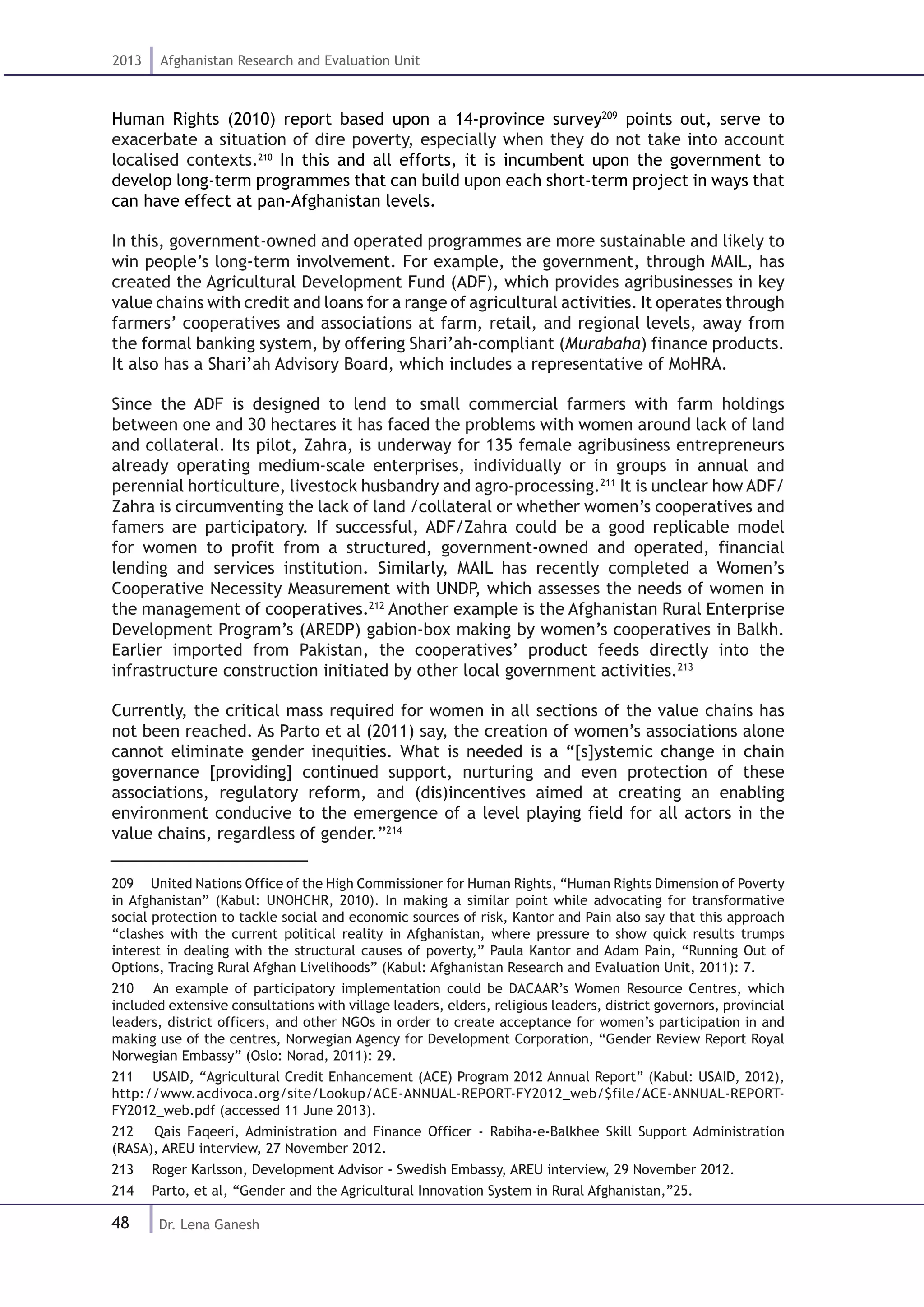 48
2013 Afghanistan Research and Evaluation Unit
Dr. Lena Ganesh
Human Rights (2010) report based upon a 14-province survey209
points out, serve to
exacerbate a situation of dire poverty, especially when they do not take into account
localised contexts.210
In this and all efforts, it is incumbent upon the government to
develop long-term programmes that can build upon each short-term project in ways that
can have effect at pan-Afghanistan levels.
In this, government-owned and operated programmes are more sustainable and likely to
win people’s long-term involvement. For example, the government, through MAIL, has
created the Agricultural Development Fund (ADF), which provides agribusinesses in key
value chains with credit and loans for a range of agricultural activities. It operates through
farmers’ cooperatives and associations at farm, retail, and regional levels, away from
the formal banking system, by offering Shari’ah-compliant (Murabaha) finance products.
It also has a Shari’ah Advisory Board, which includes a representative of MoHRA.
Since the ADF is designed to lend to small commercial farmers with farm holdings
between one and 30 hectares it has faced the problems with women around lack of land
and collateral. Its pilot, Zahra, is underway for 135 female agribusiness entrepreneurs
already operating medium-scale enterprises, individually or in groups in annual and
perennial horticulture, livestock husbandry and agro-processing.211
It is unclear how ADF/
Zahra is circumventing the lack of land /collateral or whether women’s cooperatives and
famers are participatory. If successful, ADF/Zahra could be a good replicable model
for women to profit from a structured, government-owned and operated, financial
lending and services institution. Similarly, MAIL has recently completed a Women’s
Cooperative Necessity Measurement with UNDP, which assesses the needs of women in
the management of cooperatives.212
Another example is the Afghanistan Rural Enterprise
Development Program’s (AREDP) gabion-box making by women’s cooperatives in Balkh.
Earlier imported from Pakistan, the cooperatives’ product feeds directly into the
infrastructure construction initiated by other local government activities.213
Currently, the critical mass required for women in all sections of the value chains has
not been reached. As Parto et al (2011) say, the creation of women’s associations alone
cannot eliminate gender inequities. What is needed is a “[s]ystemic change in chain
governance [providing] continued support, nurturing and even protection of these
associations, regulatory reform, and (dis)incentives aimed at creating an enabling
environment conducive to the emergence of a level playing field for all actors in the
value chains, regardless of gender.”214
209  United Nations Office of the High Commissioner for Human Rights, “Human Rights Dimension of Poverty
in Afghanistan” (Kabul: UNOHCHR, 2010). In making a similar point while advocating for transformative
social protection to tackle social and economic sources of risk, Kantor and Pain also say that this approach
“clashes with the current political reality in Afghanistan, where pressure to show quick results trumps
interest in dealing with the structural causes of poverty,” Paula Kantor and Adam Pain, “Running Out of
Options, Tracing Rural Afghan Livelihoods” (Kabul: Afghanistan Research and Evaluation Unit, 2011): 7.
210  An example of participatory implementation could be DACAAR’s Women Resource Centres, which
included extensive consultations with village leaders, elders, religious leaders, district governors, provincial
leaders, district officers, and other NGOs in order to create acceptance for women’s participation in and
making use of the centres, Norwegian Agency for Development Corporation, “Gender Review Report Royal
Norwegian Embassy” (Oslo: Norad, 2011): 29.
211  USAID, “Agricultural Credit Enhancement (ACE) Program 2012 Annual Report” (Kabul: USAID, 2012),
http://www.acdivoca.org/site/Lookup/ACE-ANNUAL-REPORT-FY2012_web/$file/ACE-ANNUAL-REPORT-
FY2012_web.pdf (accessed 11 June 2013).
212  Qais Faqeeri, Administration and Finance Officer - Rabiha-e-Balkhee Skill Support Administration
(RASA), AREU interview, 27 November 2012.
213  Roger Karlsson, Development Advisor - Swedish Embassy, AREU interview, 29 November 2012.
214  Parto, et al, “Gender and the Agricultural Innovation System in Rural Afghanistan,”25.
 