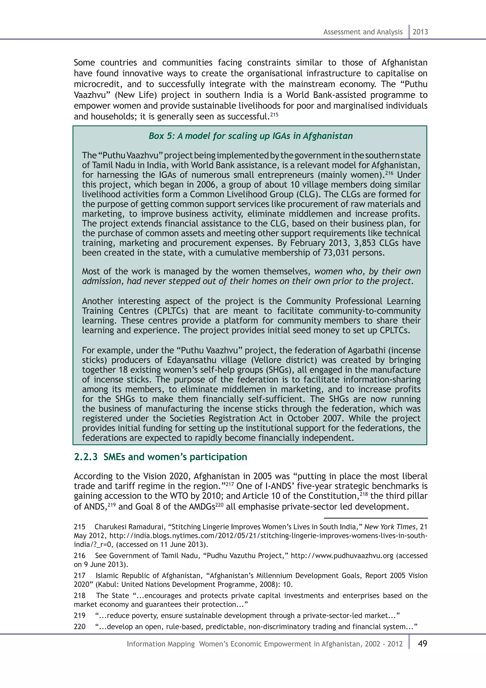 49
Assessment and Analysis 2013
Information Mapping Women’s Economic Empowerment in Afghanistan, 2002 - 2012
Some countries and communities facing constraints similar to those of Afghanistan
have found innovative ways to create the organisational infrastructure to capitalise on
microcredit, and to successfully integrate with the mainstream economy. The “Puthu
Vaazhvu” (New Life) project in southern India is a World Bank-assisted programme to
empower women and provide sustainable livelihoods for poor and marginalised individuals
and households; it is generally seen as successful.215
Box 5: A model for scaling up IGAs in Afghanistan
The“PuthuVaazhvu”projectbeingimplementedbythegovernmentinthesouthernstate
of Tamil Nadu in India, with World Bank assistance, is a relevant model for Afghanistan,
for harnessing the IGAs of numerous small entrepreneurs (mainly women).216
Under
this project, which began in 2006, a group of about 10 village members doing similar
livelihood activities form a Common Livelihood Group (CLG). The CLGs are formed for
the purpose of getting common support services like procurement of raw materials and
marketing, to improve business activity, eliminate middlemen and increase profits.
The project extends financial assistance to the CLG, based on their business plan, for
the purchase of common assets and meeting other support requirements like technical
training, marketing and procurement expenses. By February 2013, 3,853 CLGs have
been created in the state, with a cumulative membership of 73,031 persons.
Most of the work is managed by the women themselves, women who, by their own
admission, had never stepped out of their homes on their own prior to the project.
Another interesting aspect of the project is the Community Professional Learning
Training Centres (CPLTCs) that are meant to facilitate community-to-community
learning. These centres provide a platform for community members to share their
learning and experience. The project provides initial seed money to set up CPLTCs. 
For example, under the “Puthu Vaazhvu” project, the federation of Agarbathi (incense
sticks) producers of Edayansathu village (Vellore district) was created by bringing
together 18 existing women’s self-help groups (SHGs), all engaged in the manufacture
of incense sticks. The purpose of the federation is to facilitate information-sharing
among its members, to eliminate middlemen in marketing, and to increase profits
for the SHGs to make them financially self-sufficient. The SHGs are now running
the business of manufacturing the incense sticks through the federation, which was
registered under the Societies Registration Act in October 2007. While the project
provides initial funding for setting up the institutional support for the federations, the
federations are expected to rapidly become financially independent.
2.2.3 SMEs and women’s participation
According to the Vision 2020, Afghanistan in 2005 was “putting in place the most liberal
trade and tariff regime in the region.”217
One of I-ANDS’ five-year strategic benchmarks is
gaining accession to the WTO by 2010; and Article 10 of the Constitution,218
the third pillar
of ANDS,219
and Goal 8 of the AMDGs220
all emphasise private-sector led development.
215  Charukesi Ramadurai, “Stitching Lingerie Improves Women’s Lives in South India,” New York Times, 21
May 2012, http://india.blogs.nytimes.com/2012/05/21/stitching-lingerie-improves-womens-lives-in-south-
india/?_r=0, (accessed on 11 June 2013).
216  See Government of Tamil Nadu, “Pudhu Vazuthu Project,” http://www.pudhuvaazhvu.org (accessed
on 9 June 2013).
217  Islamic Republic of Afghanistan, “Afghanistan’s Millennium Development Goals, Report 2005 Vision
2020” (Kabul: United Nations Development Programme, 2008): 10.
218  The State “...encourages and protects private capital investments and enterprises based on the
market economy and guarantees their protection...”
219  “...reduce poverty, ensure sustainable development through a private-sector-led market...”
220  “...develop an open, rule-based, predictable, non-discriminatory trading and financial system...”
 