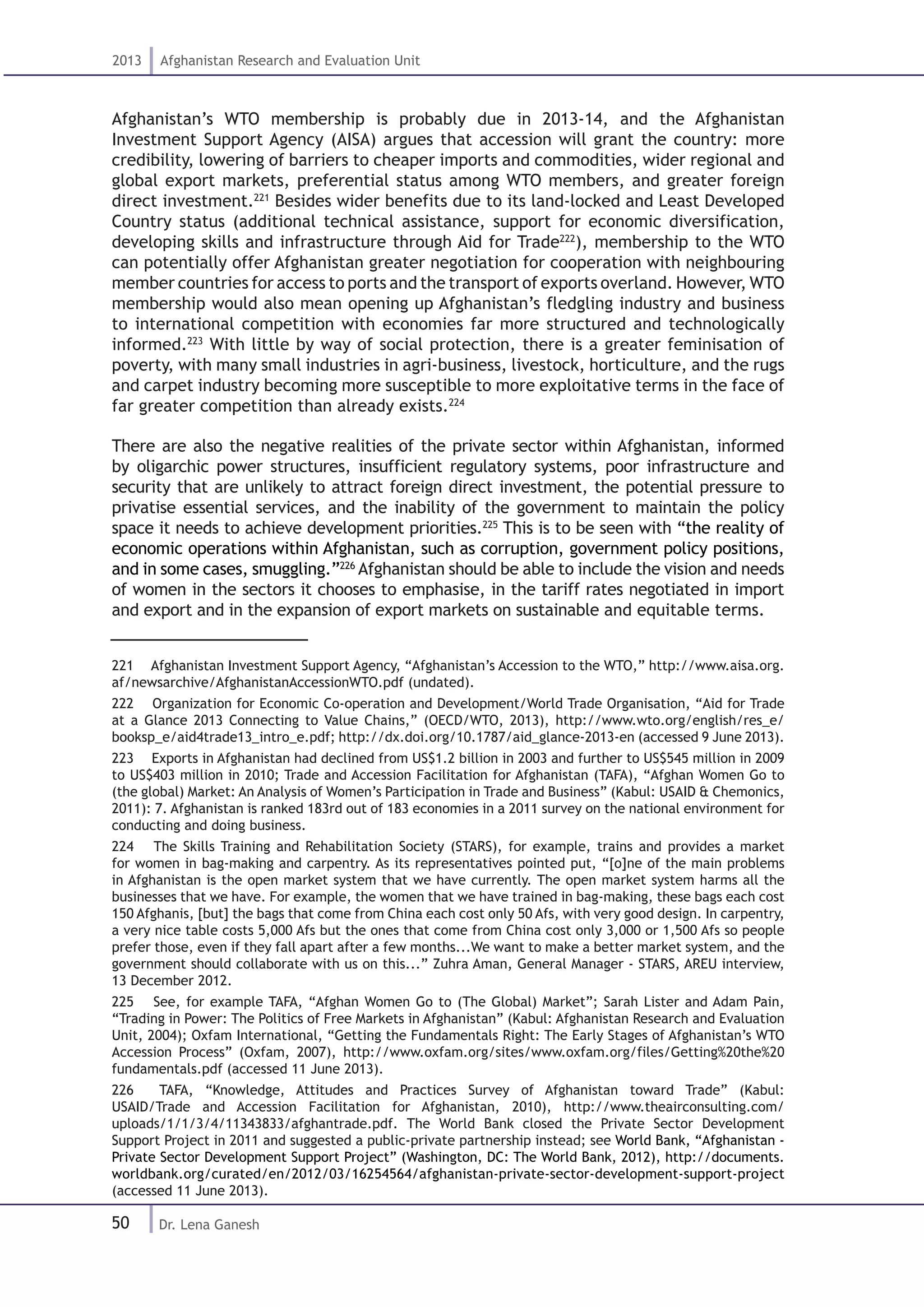 50
2013 Afghanistan Research and Evaluation Unit
Dr. Lena Ganesh
Afghanistan’s WTO membership is probably due in 2013-14, and the Afghanistan
Investment Support Agency (AISA) argues that accession will grant the country: more
credibility, lowering of barriers to cheaper imports and commodities, wider regional and
global export markets, preferential status among WTO members, and greater foreign
direct investment.221
Besides wider benefits due to its land-locked and Least Developed
Country status (additional technical assistance, support for economic diversification,
developing skills and infrastructure through Aid for Trade222
), membership to the WTO
can potentially offer Afghanistan greater negotiation for cooperation with neighbouring
member countries for access to ports and the transport of exports overland. However, WTO
membership would also mean opening up Afghanistan’s fledgling industry and business
to international competition with economies far more structured and technologically
informed.223
With little by way of social protection, there is a greater feminisation of
poverty, with many small industries in agri-business, livestock, horticulture, and the rugs
and carpet industry becoming more susceptible to more exploitative terms in the face of
far greater competition than already exists.224
There are also the negative realities of the private sector within Afghanistan, informed
by oligarchic power structures, insufficient regulatory systems, poor infrastructure and
security that are unlikely to attract foreign direct investment, the potential pressure to
privatise essential services, and the inability of the government to maintain the policy
space it needs to achieve development priorities.225
This is to be seen with “the reality of
economic operations within Afghanistan, such as corruption, government policy positions,
and in some cases, smuggling.”226
Afghanistan should be able to include the vision and needs
of women in the sectors it chooses to emphasise, in the tariff rates negotiated in import
and export and in the expansion of export markets on sustainable and equitable terms.
221  Afghanistan Investment Support Agency, “Afghanistan’s Accession to the WTO,” http://www.aisa.org.
af/newsarchive/AfghanistanAccessionWTO.pdf (undated).
222  Organization for Economic Co-operation and Development/World Trade Organisation, “Aid for Trade
at a Glance 2013 Connecting to Value Chains,” (OECD/WTO, 2013), http://www.wto.org/english/res_e/
booksp_e/aid4trade13_intro_e.pdf; http://dx.doi.org/10.1787/aid_glance-2013-en (accessed 9 June 2013).
223  Exports in Afghanistan had declined from US$1.2 billion in 2003 and further to US$545 million in 2009
to US$403 million in 2010; Trade and Accession Facilitation for Afghanistan (TAFA), “Afghan Women Go to
(the global) Market: An Analysis of Women’s Participation in Trade and Business” (Kabul: USAID & Chemonics,
2011): 7. Afghanistan is ranked 183rd out of 183 economies in a 2011 survey on the national environment for
conducting and doing business.
224  The Skills Training and Rehabilitation Society (STARS), for example, trains and provides a market
for women in bag-making and carpentry. As its representatives pointed put, “[o]ne of the main problems
in Afghanistan is the open market system that we have currently. The open market system harms all the
businesses that we have. For example, the women that we have trained in bag-making, these bags each cost
150 Afghanis, [but] the bags that come from China each cost only 50 Afs, with very good design. In carpentry,
a very nice table costs 5,000 Afs but the ones that come from China cost only 3,000 or 1,500 Afs so people
prefer those, even if they fall apart after a few months...We want to make a better market system, and the
government should collaborate with us on this...” Zuhra Aman, General Manager - STARS, AREU interview,
13 December 2012.
225  See, for example TAFA, “Afghan Women Go to (The Global) Market”; Sarah Lister and Adam Pain,
“Trading in Power: The Politics of Free Markets in Afghanistan” (Kabul: Afghanistan Research and Evaluation
Unit, 2004); Oxfam International, “Getting the Fundamentals Right: The Early Stages of Afghanistan’s WTO
Accession Process” (Oxfam, 2007), http://www.oxfam.org/sites/www.oxfam.org/files/Getting%20the%20
fundamentals.pdf (accessed 11 June 2013).
226  TAFA, “Knowledge, Attitudes and Practices Survey of Afghanistan toward Trade” (Kabul:
USAID/Trade and Accession Facilitation for Afghanistan, 2010), http://www.theairconsulting.com/
uploads/1/1/3/4/11343833/afghantrade.pdf. The World Bank closed the Private Sector Development
Support Project in 2011 and suggested a public-private partnership instead; see World Bank, “Afghanistan -
Private Sector Development Support Project” (Washington, DC: The World Bank, 2012), http://documents.
worldbank.org/curated/en/2012/03/16254564/afghanistan-private-sector-development-support-project
(accessed 11 June 2013).	
 