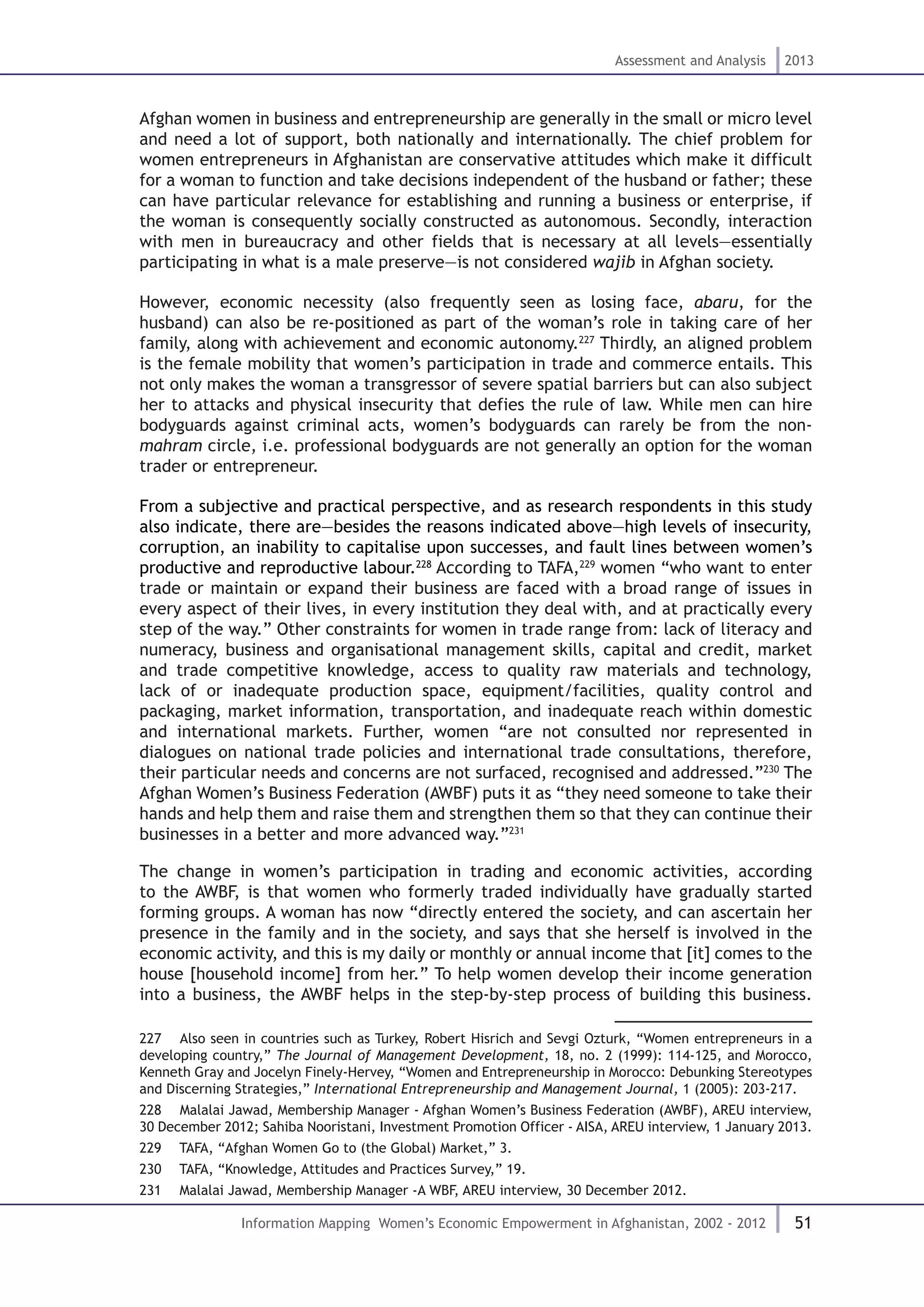 51
Assessment and Analysis 2013
Information Mapping Women’s Economic Empowerment in Afghanistan, 2002 - 2012
Afghan women in business and entrepreneurship are generally in the small or micro level
and need a lot of support, both nationally and internationally. The chief problem for
women entrepreneurs in Afghanistan are conservative attitudes which make it difficult
for a woman to function and take decisions independent of the husband or father; these
can have particular relevance for establishing and running a business or enterprise, if
the woman is consequently socially constructed as autonomous. Secondly, interaction
with men in bureaucracy and other fields that is necessary at all levels—essentially
participating in what is a male preserve—is not considered wajib in Afghan society.
However, economic necessity (also frequently seen as losing face, abaru, for the
husband) can also be re-positioned as part of the woman’s role in taking care of her
family, along with achievement and economic autonomy.227
Thirdly, an aligned problem
is the female mobility that women’s participation in trade and commerce entails. This
not only makes the woman a transgressor of severe spatial barriers but can also subject
her to attacks and physical insecurity that defies the rule of law. While men can hire
bodyguards against criminal acts, women’s bodyguards can rarely be from the non-
mahram circle, i.e. professional bodyguards are not generally an option for the woman
trader or entrepreneur.
From a subjective and practical perspective, and as research respondents in this study
also indicate, there are—besides the reasons indicated above—high levels of insecurity,
corruption, an inability to capitalise upon successes, and fault lines between women’s
productive and reproductive labour.228
According to TAFA,229
women “who want to enter
trade or maintain or expand their business are faced with a broad range of issues in
every aspect of their lives, in every institution they deal with, and at practically every
step of the way.” Other constraints for women in trade range from: lack of literacy and
numeracy, business and organisational management skills, capital and credit, market
and trade competitive knowledge, access to quality raw materials and technology,
lack of or inadequate production space, equipment/facilities, quality control and
packaging, market information, transportation, and inadequate reach within domestic
and international markets. Further, women “are not consulted nor represented in
dialogues on national trade policies and international trade consultations, therefore,
their particular needs and concerns are not surfaced, recognised and addressed.”230
The
Afghan Women’s Business Federation (AWBF) puts it as “they need someone to take their
hands and help them and raise them and strengthen them so that they can continue their
businesses in a better and more advanced way.”231
The change in women’s participation in trading and economic activities, according
to the AWBF, is that women who formerly traded individually have gradually started
forming groups. A woman has now “directly entered the society, and can ascertain her
presence in the family and in the society, and says that she herself is involved in the
economic activity, and this is my daily or monthly or annual income that [it] comes to the
house [household income] from her.” To help women develop their income generation
into a business, the AWBF helps in the step-by-step process of building this business.
227  Also seen in countries such as Turkey, Robert Hisrich and Sevgi Ozturk, “Women entrepreneurs in a
developing country,” The Journal of Management Development, 18, no. 2 (1999): 114-125, and Morocco,
Kenneth Gray and Jocelyn Finely-Hervey, “Women and Entrepreneurship in Morocco: Debunking Stereotypes
and Discerning Strategies,” International Entrepreneurship and Management Journal, 1 (2005): 203-217.
228  Malalai Jawad, Membership Manager - Afghan Women’s Business Federation (AWBF), AREU interview,
30 December 2012; Sahiba Nooristani, Investment Promotion Officer - AISA, AREU interview, 1 January 2013.
229  TAFA, “Afghan Women Go to (the Global) Market,” 3.
230  TAFA, “Knowledge, Attitudes and Practices Survey,” 19.
231  Malalai Jawad, Membership Manager -A WBF, AREU interview, 30 December 2012.
 