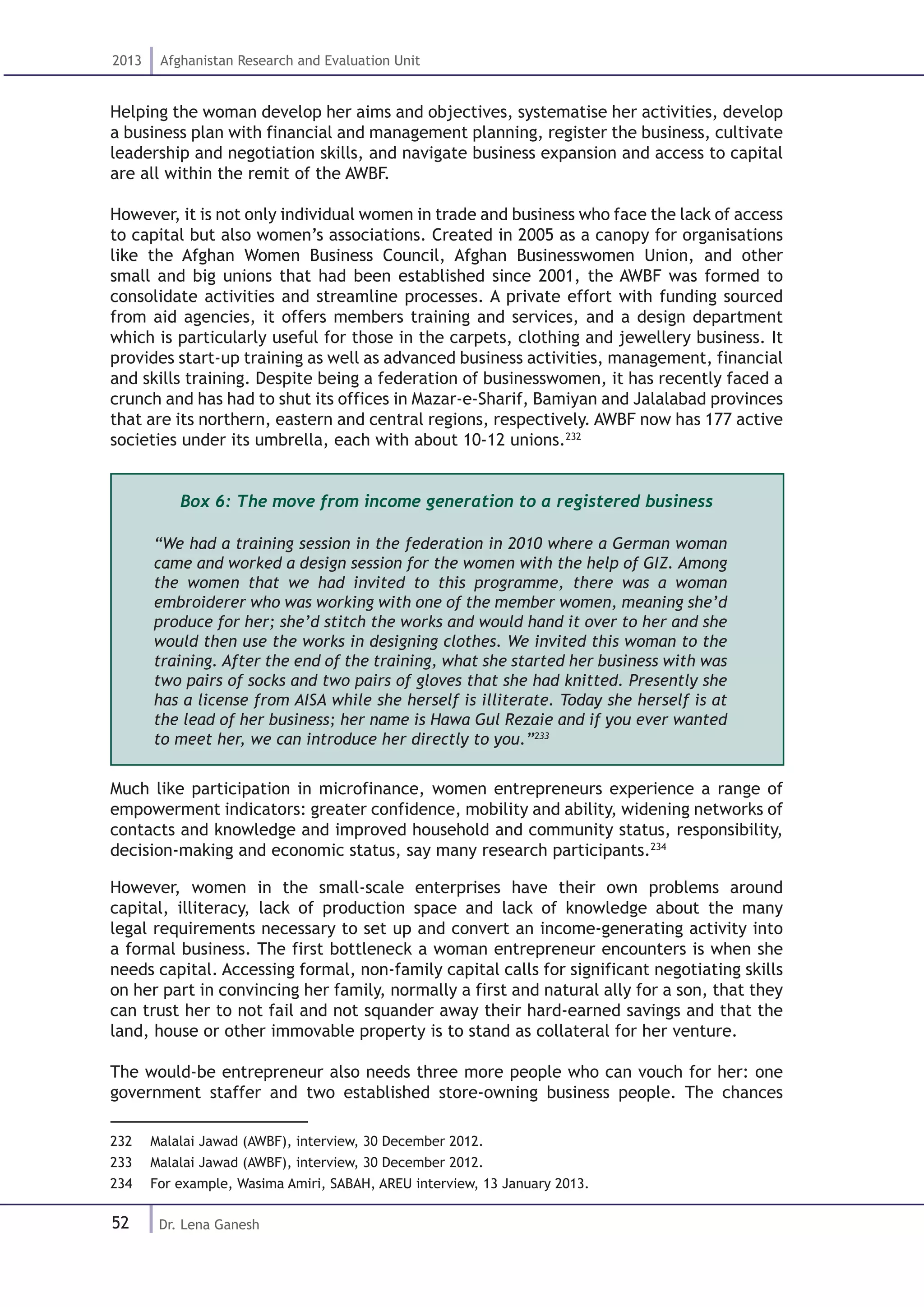 52
2013 Afghanistan Research and Evaluation Unit
Dr. Lena Ganesh
Helping the woman develop her aims and objectives, systematise her activities, develop
a business plan with financial and management planning, register the business, cultivate
leadership and negotiation skills, and navigate business expansion and access to capital
are all within the remit of the AWBF.
However, it is not only individual women in trade and business who face the lack of access
to capital but also women’s associations. Created in 2005 as a canopy for organisations
like the Afghan Women Business Council, Afghan Businesswomen Union, and other
small and big unions that had been established since 2001, the AWBF was formed to
consolidate activities and streamline processes. A private effort with funding sourced
from aid agencies, it offers members training and services, and a design department
which is particularly useful for those in the carpets, clothing and jewellery business. It
provides start-up training as well as advanced business activities, management, financial
and skills training. Despite being a federation of businesswomen, it has recently faced a
crunch and has had to shut its offices in Mazar-e-Sharif, Bamiyan and Jalalabad provinces
that are its northern, eastern and central regions, respectively. AWBF now has 177 active
societies under its umbrella, each with about 10-12 unions.232
Box 6: The move from income generation to a registered business
“We had a training session in the federation in 2010 where a German woman
came and worked a design session for the women with the help of GIZ. Among
the women that we had invited to this programme, there was a woman
embroiderer who was working with one of the member women, meaning she’d
produce for her; she’d stitch the works and would hand it over to her and she
would then use the works in designing clothes. We invited this woman to the
training. After the end of the training, what she started her business with was
two pairs of socks and two pairs of gloves that she had knitted. Presently she
has a license from AISA while she herself is illiterate. Today she herself is at
the lead of her business; her name is Hawa Gul Rezaie and if you ever wanted
to meet her, we can introduce her directly to you.”233
Much like participation in microfinance, women entrepreneurs experience a range of
empowerment indicators: greater confidence, mobility and ability, widening networks of
contacts and knowledge and improved household and community status, responsibility,
decision-making and economic status, say many research participants.234
However, women in the small-scale enterprises have their own problems around
capital, illiteracy, lack of production space and lack of knowledge about the many
legal requirements necessary to set up and convert an income-generating activity into
a formal business. The first bottleneck a woman entrepreneur encounters is when she
needs capital. Accessing formal, non-family capital calls for significant negotiating skills
on her part in convincing her family, normally a first and natural ally for a son, that they
can trust her to not fail and not squander away their hard-earned savings and that the
land, house or other immovable property is to stand as collateral for her venture.
The would-be entrepreneur also needs three more people who can vouch for her: one
government staffer and two established store-owning business people. The chances
232  Malalai Jawad (AWBF), interview, 30 December 2012.
233  Malalai Jawad (AWBF), interview, 30 December 2012.
234  For example, Wasima Amiri, SABAH, AREU interview, 13 January 2013.
 