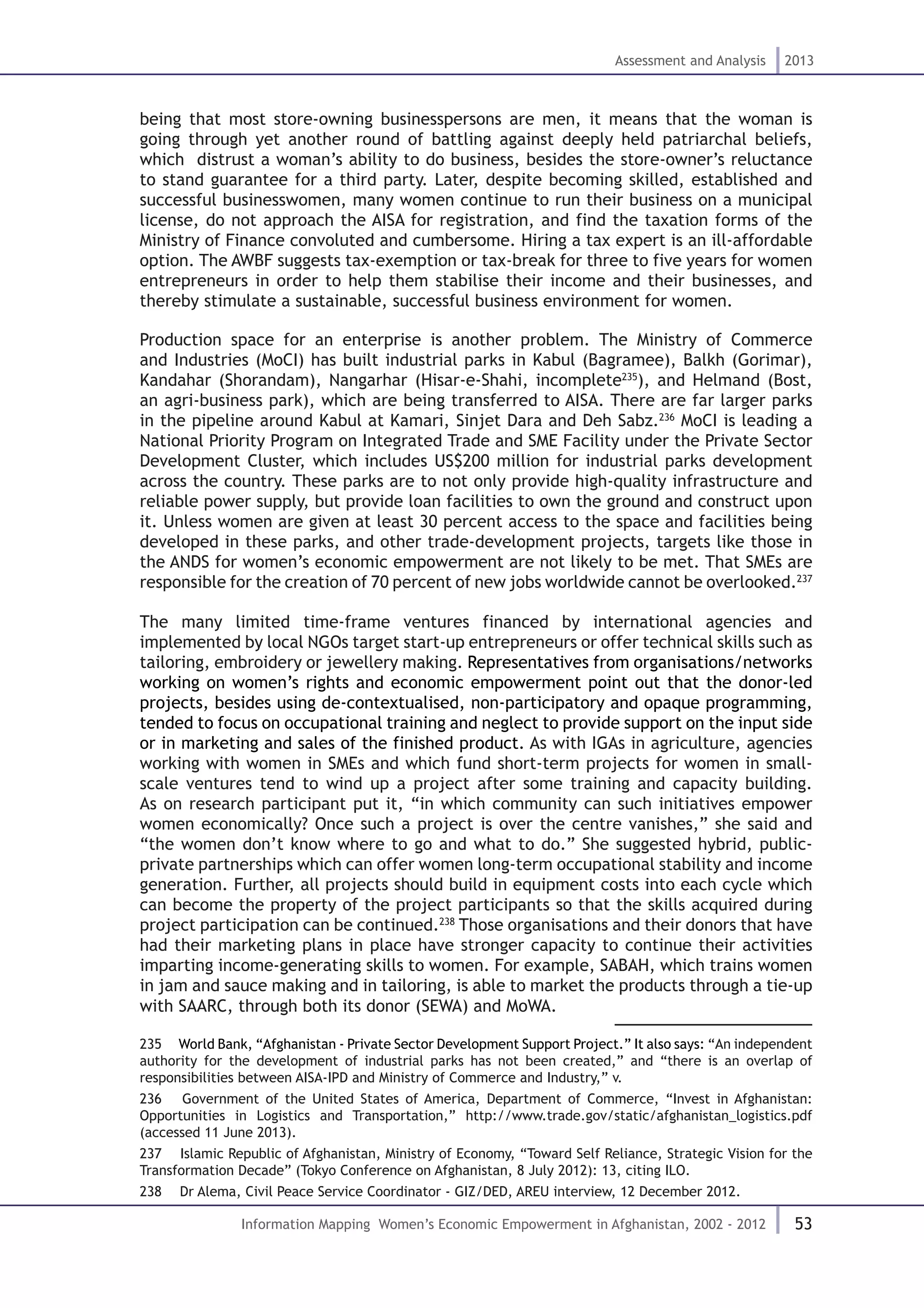 53
Assessment and Analysis 2013
Information Mapping Women’s Economic Empowerment in Afghanistan, 2002 - 2012
being that most store-owning businesspersons are men, it means that the woman is
going through yet another round of battling against deeply held patriarchal beliefs,
which distrust a woman’s ability to do business, besides the store-owner’s reluctance
to stand guarantee for a third party. Later, despite becoming skilled, established and
successful businesswomen, many women continue to run their business on a municipal
license, do not approach the AISA for registration, and find the taxation forms of the
Ministry of Finance convoluted and cumbersome. Hiring a tax expert is an ill-affordable
option. The AWBF suggests tax-exemption or tax-break for three to five years for women
entrepreneurs in order to help them stabilise their income and their businesses, and
thereby stimulate a sustainable, successful business environment for women.
Production space for an enterprise is another problem. The Ministry of Commerce
and Industries (MoCI) has built industrial parks in Kabul (Bagramee), Balkh (Gorimar),
Kandahar (Shorandam), Nangarhar (Hisar-e-Shahi, incomplete235
), and Helmand (Bost,
an agri-business park), which are being transferred to AISA. There are far larger parks
in the pipeline around Kabul at Kamari, Sinjet Dara and Deh Sabz.236
MoCI is leading a
National Priority Program on Integrated Trade and SME Facility under the Private Sector
Development Cluster, which includes US$200 million for industrial parks development
across the country. These parks are to not only provide high-quality infrastructure and
reliable power supply, but provide loan facilities to own the ground and construct upon
it. Unless women are given at least 30 percent access to the space and facilities being
developed in these parks, and other trade-development projects, targets like those in
the ANDS for women’s economic empowerment are not likely to be met. That SMEs are
responsible for the creation of 70 percent of new jobs worldwide cannot be overlooked.237
The many limited time-frame ventures financed by international agencies and
implemented by local NGOs target start-up entrepreneurs or offer technical skills such as
tailoring, embroidery or jewellery making. Representatives from organisations/networks
working on women’s rights and economic empowerment point out that the donor-led
projects, besides using de-contextualised, non-participatory and opaque programming,
tended to focus on occupational training and neglect to provide support on the input side
or in marketing and sales of the finished product. As with IGAs in agriculture, agencies
working with women in SMEs and which fund short-term projects for women in small-
scale ventures tend to wind up a project after some training and capacity building.
As on research participant put it, “in which community can such initiatives empower
women economically? Once such a project is over the centre vanishes,” she said and
“the women don’t know where to go and what to do.” She suggested hybrid, public-
private partnerships which can offer women long-term occupational stability and income
generation. Further, all projects should build in equipment costs into each cycle which
can become the property of the project participants so that the skills acquired during
project participation can be continued.238
Those organisations and their donors that have
had their marketing plans in place have stronger capacity to continue their activities
imparting income-generating skills to women. For example, SABAH, which trains women
in jam and sauce making and in tailoring, is able to market the products through a tie-up
with SAARC, through both its donor (SEWA) and MoWA.
235  World Bank, “Afghanistan - Private Sector Development Support Project.” It also says: “An independent
authority for the development of industrial parks has not been created,” and “there is an overlap of
responsibilities between AISA-IPD and Ministry of Commerce and Industry,” v.
236  Government of the United States of America, Department of Commerce, “Invest in Afghanistan:
Opportunities in Logistics and Transportation,” http://www.trade.gov/static/afghanistan_logistics.pdf
(accessed 11 June 2013).
237  Islamic Republic of Afghanistan, Ministry of Economy, “Toward Self Reliance, Strategic Vision for the
Transformation Decade” (Tokyo Conference on Afghanistan, 8 July 2012): 13, citing ILO.
238  Dr Alema, Civil Peace Service Coordinator - GIZ/DED, AREU interview, 12 December 2012.
 