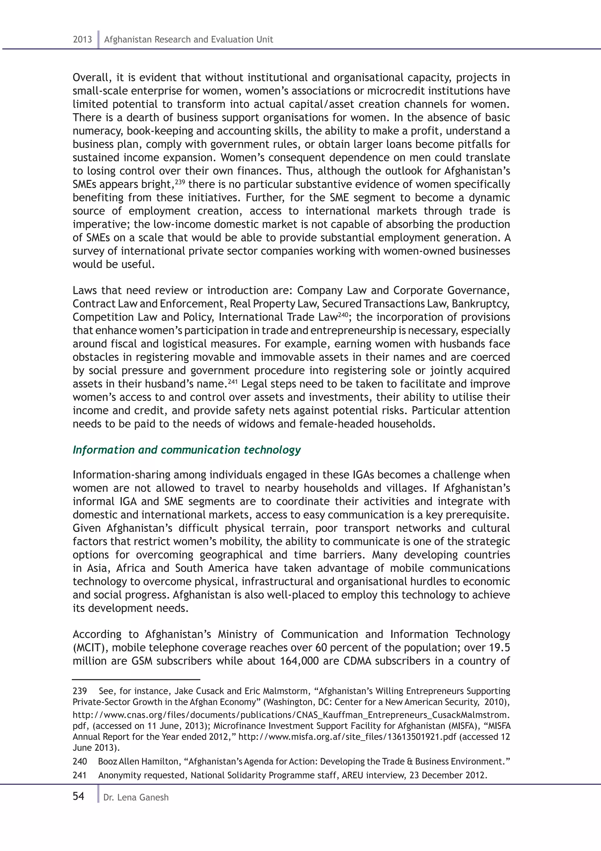 54
2013 Afghanistan Research and Evaluation Unit
Dr. Lena Ganesh
Overall, it is evident that without institutional and organisational capacity, projects in
small-scale enterprise for women, women’s associations or microcredit institutions have
limited potential to transform into actual capital/asset creation channels for women.
There is a dearth of business support organisations for women. In the absence of basic
numeracy, book-keeping and accounting skills, the ability to make a profit, understand a
business plan, comply with government rules, or obtain larger loans become pitfalls for
sustained income expansion. Women’s consequent dependence on men could translate
to losing control over their own finances. Thus, although the outlook for Afghanistan’s
SMEs appears bright,239
there is no particular substantive evidence of women specifically
benefiting from these initiatives. Further, for the SME segment to become a dynamic
source of employment creation, access to international markets through trade is
imperative; the low-income domestic market is not capable of absorbing the production
of SMEs on a scale that would be able to provide substantial employment generation. A
survey of international private sector companies working with women-owned businesses
would be useful.
Laws that need review or introduction are: Company Law and Corporate Governance,
Contract Law and Enforcement, Real Property Law, Secured Transactions Law, Bankruptcy,
Competition Law and Policy, International Trade Law240
; the incorporation of provisions
that enhance women’s participation in trade and entrepreneurship is necessary, especially
around fiscal and logistical measures. For example, earning women with husbands face
obstacles in registering movable and immovable assets in their names and are coerced
by social pressure and government procedure into registering sole or jointly acquired
assets in their husband’s name.241
Legal steps need to be taken to facilitate and improve
women’s access to and control over assets and investments, their ability to utilise their
income and credit, and provide safety nets against potential risks. Particular attention
needs to be paid to the needs of widows and female-headed households.
Information and communication technology
Information-sharing among individuals engaged in these IGAs becomes a challenge when
women are not allowed to travel to nearby households and villages. If Afghanistan’s
informal IGA and SME segments are to coordinate their activities and integrate with
domestic and international markets, access to easy communication is a key prerequisite.
Given Afghanistan’s difficult physical terrain, poor transport networks and cultural
factors that restrict women’s mobility, the ability to communicate is one of the strategic
options for overcoming geographical and time barriers. Many developing countries
in Asia, Africa and South America have taken advantage of mobile communications
technology to overcome physical, infrastructural and organisational hurdles to economic
and social progress. Afghanistan is also well-placed to employ this technology to achieve
its development needs.
According to Afghanistan’s Ministry of Communication and Information Technology
(MCIT), mobile telephone coverage reaches over 60 percent of the population; over 19.5
million are GSM subscribers while about 164,000 are CDMA subscribers in a country of
239  See, for instance, Jake Cusack and Eric Malmstorm, “Afghanistan’s Willing Entrepreneurs Supporting
Private-Sector Growth in the Afghan Economy” (Washington, DC: Center for a New American Security, 2010),
http://www.cnas.org/files/documents/publications/CNAS_Kauffman_Entrepreneurs_CusackMalmstrom.
pdf, (accessed on 11 June, 2013); Microfinance Investment Support Facility for Afghanistan (MISFA), “MISFA
Annual Report for the Year ended 2012,” http://www.misfa.org.af/site_files/13613501921.pdf (accessed 12
June 2013).
240  Booz Allen Hamilton, “Afghanistan’s Agenda for Action: Developing the Trade & Business Environment.”
241  Anonymity requested, National Solidarity Programme staff, AREU interview, 23 December 2012.
 