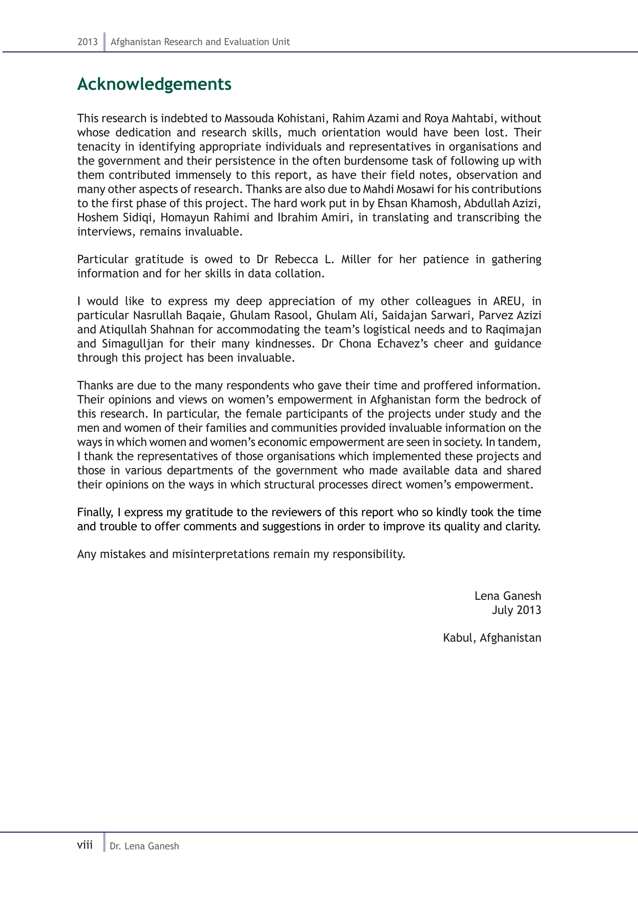 viii
2013 Afghanistan Research and Evaluation Unit
Dr. Lena Ganesh
Acknowledgements
This research is indebted to Massouda Kohistani, Rahim Azami and Roya Mahtabi, without
whose dedication and research skills, much orientation would have been lost. Their
tenacity in identifying appropriate individuals and representatives in organisations and
the government and their persistence in the often burdensome task of following up with
them contributed immensely to this report, as have their field notes, observation and
many other aspects of research. Thanks are also due to Mahdi Mosawi for his contributions
to the first phase of this project. The hard work put in by Ehsan Khamosh, Abdullah Azizi,
Hoshem Sidiqi, Homayun Rahimi and Ibrahim Amiri, in translating and transcribing the
interviews, remains invaluable.
Particular gratitude is owed to Dr Rebecca L. Miller for her patience in gathering
information and for her skills in data collation.
I would like to express my deep appreciation of my other colleagues in AREU, in
particular Nasrullah Baqaie, Ghulam Rasool, Ghulam Ali, Saidajan Sarwari, Parvez Azizi
and Atiqullah Shahnan for accommodating the team’s logistical needs and to Raqimajan
and Simagulljan for their many kindnesses. Dr Chona Echavez’s cheer and guidance
through this project has been invaluable.
Thanks are due to the many respondents who gave their time and proffered information.
Their opinions and views on women’s empowerment in Afghanistan form the bedrock of
this research. In particular, the female participants of the projects under study and the
men and women of their families and communities provided invaluable information on the
ways in which women and women’s economic empowerment are seen in society. In tandem,
I thank the representatives of those organisations which implemented these projects and
those in various departments of the government who made available data and shared
their opinions on the ways in which structural processes direct women’s empowerment.
Finally, I express my gratitude to the reviewers of this report who so kindly took the time
and trouble to offer comments and suggestions in order to improve its quality and clarity.
Any mistakes and misinterpretations remain my responsibility.
Lena Ganesh
July 2013
Kabul, Afghanistan
 