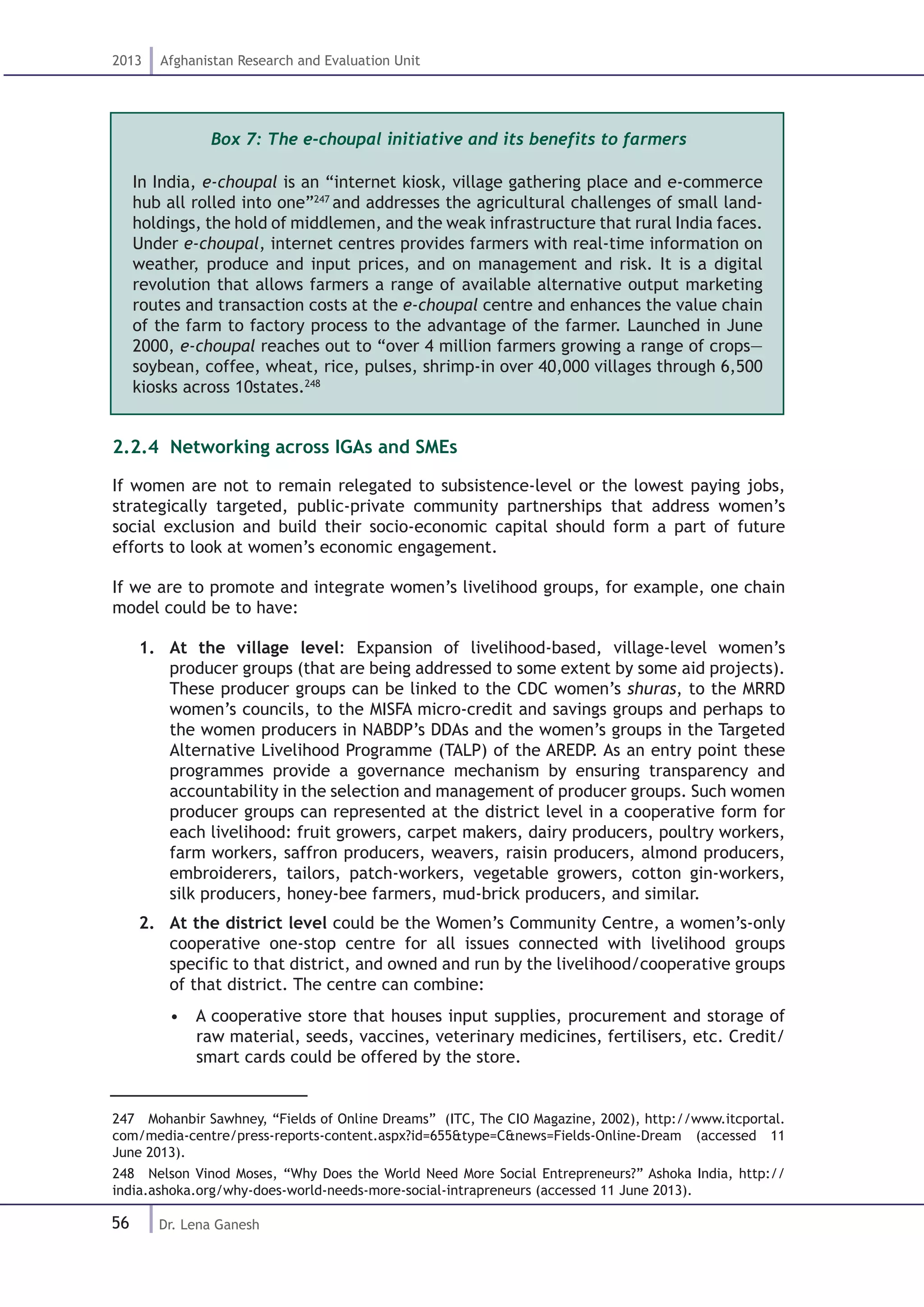 56
2013 Afghanistan Research and Evaluation Unit
Dr. Lena Ganesh
Box 7: The e-choupal initiative and its benefits to farmers
In India, e-choupal is an “internet kiosk, village gathering place and e-commerce
hub all rolled into one”247
and addresses the agricultural challenges of small land-
holdings, the hold of middlemen, and the weak infrastructure that rural India faces.
Under e-choupal, internet centres provides farmers with real-time information on
weather, produce and input prices, and on management and risk. It is a digital
revolution that allows farmers a range of available alternative output marketing
routes and transaction costs at the e-choupal centre and enhances the value chain
of the farm to factory process to the advantage of the farmer. Launched in June
2000, e-choupal reaches out to “over 4 million farmers growing a range of crops—
soybean, coffee, wheat, rice, pulses, shrimp-in over 40,000 villages through 6,500
kiosks across 10states.248
2.2.4. Networking across IGAs and SMEs
If women are not to remain relegated to subsistence-level or the lowest paying jobs,
strategically targeted, public-private community partnerships that address women’s
social exclusion and build their socio-economic capital should form a part of future
efforts to look at women’s economic engagement.
If we are to promote and integrate women’s livelihood groups, for example, one chain
model could be to have:
1.	 At the village level: Expansion of livelihood-based, village-level women’s
producer groups (that are being addressed to some extent by some aid projects).
These producer groups can be linked to the CDC women’s shuras, to the MRRD
women’s councils, to the MISFA micro-credit and savings groups and perhaps to
the women producers in NABDP’s DDAs and the women’s groups in the Targeted
Alternative Livelihood Programme (TALP) of the AREDP. As an entry point these
programmes provide a governance mechanism by ensuring transparency and
accountability in the selection and management of producer groups. Such women
producer groups can represented at the district level in a cooperative form for
each livelihood: fruit growers, carpet makers, dairy producers, poultry workers,
farm workers, saffron producers, weavers, raisin producers, almond producers,
embroiderers, tailors, patch-workers, vegetable growers, cotton gin-workers,
silk producers, honey-bee farmers, mud-brick producers, and similar.
2.	 At the district level could be the Women’s Community Centre, a women’s-only
cooperative one-stop centre for all issues connected with livelihood groups
specific to that district, and owned and run by the livelihood/cooperative groups
of that district. The centre can combine:
•  A cooperative store that houses input supplies, procurement and storage of
raw material, seeds, vaccines, veterinary medicines, fertilisers, etc. Credit/
smart cards could be offered by the store.
247  Mohanbir Sawhney, “Fields of Online Dreams” (ITC, The CIO Magazine, 2002), http://www.itcportal.
com/media-centre/press-reports-content.aspx?id=655&type=C&news=Fields-Online-Dream (accessed 11
June 2013).
248  Nelson Vinod Moses, “Why Does the World Need More Social Entrepreneurs?” Ashoka India, http://
india.ashoka.org/why-does-world-needs-more-social-intrapreneurs (accessed 11 June 2013).
 