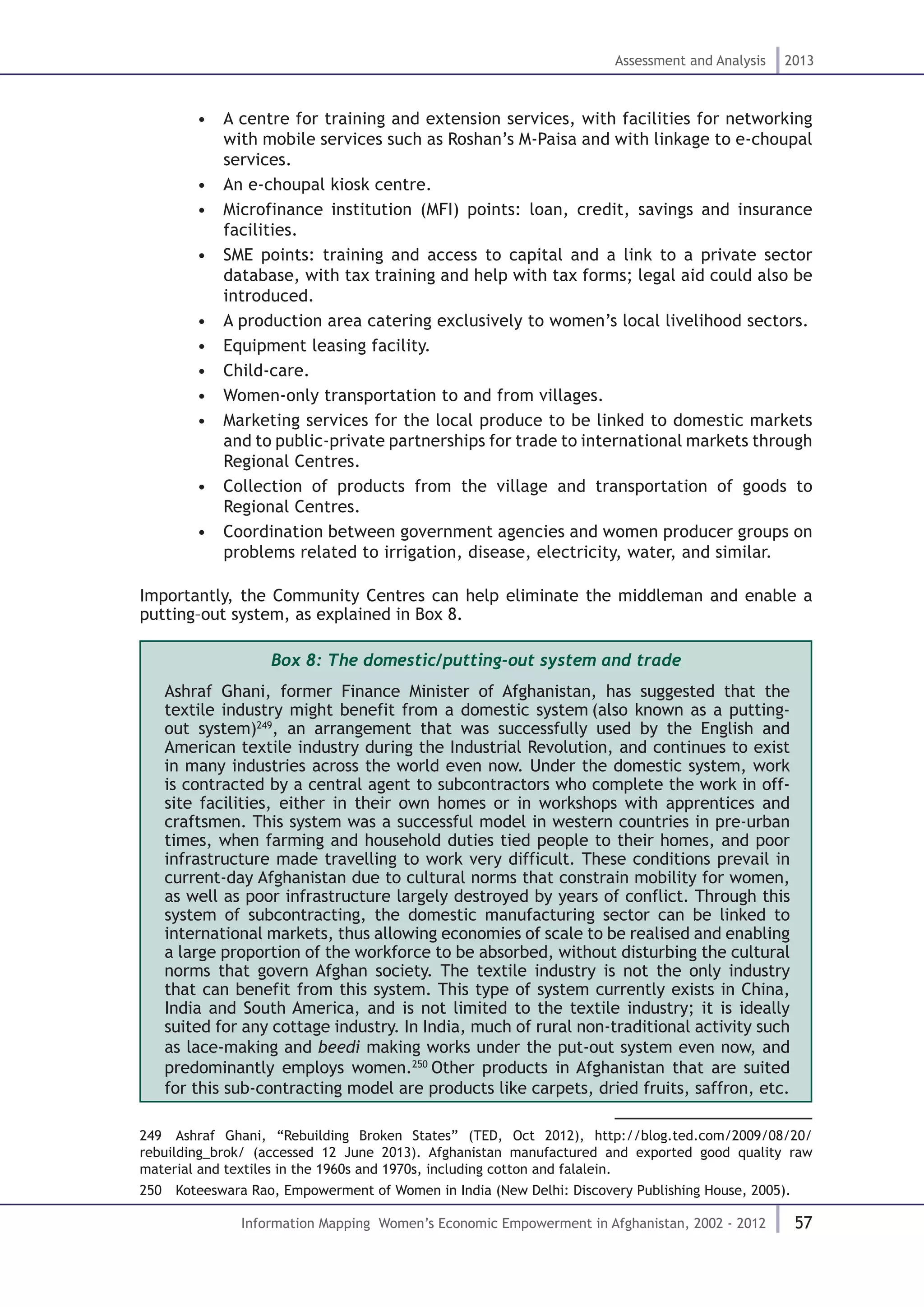 57
Assessment and Analysis 2013
Information Mapping Women’s Economic Empowerment in Afghanistan, 2002 - 2012
•  A centre for training and extension services, with facilities for networking
with mobile services such as Roshan’s M-Paisa and with linkage to e-choupal
services.
•  An e-choupal kiosk centre.
•  Microfinance institution (MFI) points: loan, credit, savings and insurance
facilities.
•  SME points: training and access to capital and a link to a private sector
database, with tax training and help with tax forms; legal aid could also be
introduced.
•  A production area catering exclusively to women’s local livelihood sectors.
•  Equipment leasing facility.
•  Child-care.
•  Women-only transportation to and from villages.
•  Marketing services for the local produce to be linked to domestic markets
and to public-private partnerships for trade to international markets through
Regional Centres.
•  Collection of products from the village and transportation of goods to
Regional Centres.
•  Coordination between government agencies and women producer groups on
problems related to irrigation, disease, electricity, water, and similar.
Importantly, the Community Centres can help eliminate the middleman and enable a
putting–out system, as explained in Box 8.
Box 8: The domestic/putting-out system and trade
Ashraf Ghani, former Finance Minister of Afghanistan, has suggested that the
textile industry might benefit from a domestic system (also known as a putting-
out system)249
, an arrangement that was successfully used by the English and
American textile industry during the Industrial Revolution, and continues to exist
in many industries across the world even now. Under the domestic system, work
is contracted by a central agent to subcontractors who complete the work in off-
site facilities, either in their own homes or in workshops with apprentices and
craftsmen. This system was a successful model in western countries in pre-urban
times, when farming and household duties tied people to their homes, and poor
infrastructure made travelling to work very difficult. These conditions prevail in
current-day Afghanistan due to cultural norms that constrain mobility for women,
as well as poor infrastructure largely destroyed by years of conflict. Through this
system of subcontracting, the domestic manufacturing sector can be linked to
international markets, thus allowing economies of scale to be realised and enabling
a large proportion of the workforce to be absorbed, without disturbing the cultural
norms that govern Afghan society. The textile industry is not the only industry
that can benefit from this system. This type of system currently exists in China,
India and South America, and is not limited to the textile industry; it is ideally
suited for any cottage industry. In India, much of rural non-traditional activity such
as lace-making and beedi making works under the put-out system even now, and
predominantly employs women.250
Other products in Afghanistan that are suited
for this sub-contracting model are products like carpets, dried fruits, saffron, etc.
249  Ashraf Ghani, “Rebuilding Broken States” (TED, Oct 2012), http://blog.ted.com/2009/08/20/
rebuilding_brok/ (accessed 12 June 2013). Afghanistan manufactured and exported good quality raw
material and textiles in the 1960s and 1970s, including cotton and falalein.
250  Koteeswara Rao, Empowerment of Women in India (New Delhi: Discovery Publishing House, 2005).
 