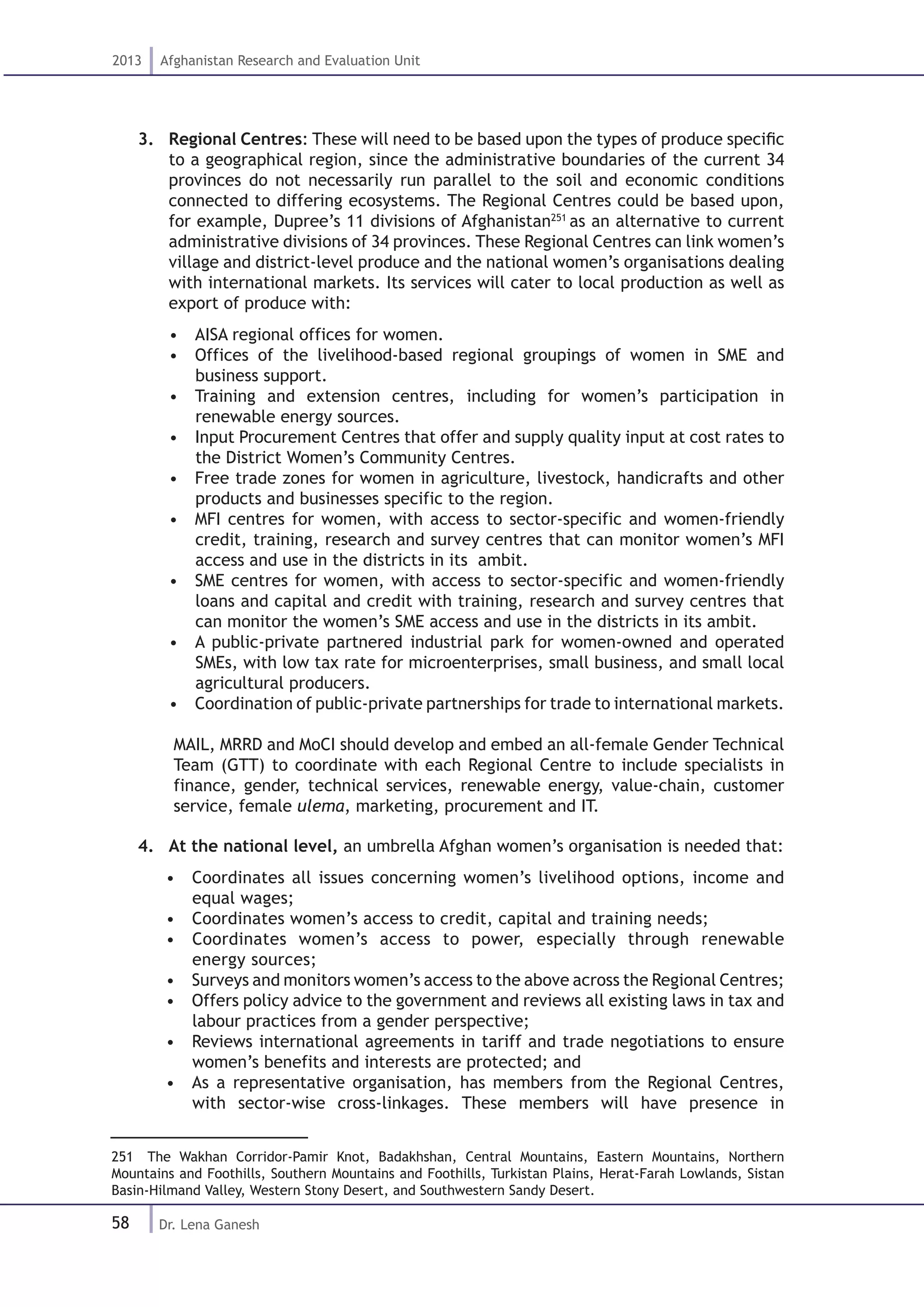 58
2013 Afghanistan Research and Evaluation Unit
Dr. Lena Ganesh
3.	 Regional Centres: These will need to be based upon the types of produce specific
to a geographical region, since the administrative boundaries of the current 34
provinces do not necessarily run parallel to the soil and economic conditions
connected to differing ecosystems. The Regional Centres could be based upon,
for example, Dupree’s 11 divisions of Afghanistan251
as an alternative to current
administrative divisions of 34 provinces. These Regional Centres can link women’s
village and district-level produce and the national women’s organisations dealing
with international markets. Its services will cater to local production as well as
export of produce with:
•  AISA regional offices for women.
•  Offices of the livelihood-based regional groupings of women in SME and
business support.
•  Training and extension centres, including for women’s participation in
renewable energy sources.
•  Input Procurement Centres that offer and supply quality input at cost rates to
the District Women’s Community Centres.
•  Free trade zones for women in agriculture, livestock, handicrafts and other
products and businesses specific to the region.
•  MFI centres for women, with access to sector-specific and women-friendly
credit, training, research and survey centres that can monitor women’s MFI
access and use in the districts in its ambit.
•  SME centres for women, with access to sector-specific and women-friendly
loans and capital and credit with training, research and survey centres that
can monitor the women’s SME access and use in the districts in its ambit.
•  A public-private partnered industrial park for women-owned and operated
SMEs, with low tax rate for microenterprises, small business, and small local
agricultural producers.
•  Coordination of public-private partnerships for trade to international markets.
MAIL, MRRD and MoCI should develop and embed an all-female Gender Technical
Team (GTT) to coordinate with each Regional Centre to include specialists in
finance, gender, technical services, renewable energy, value-chain, customer
service, female ulema, marketing, procurement and IT.
4.	 At the national level, an umbrella Afghan women’s organisation is needed that:
•  Coordinates all issues concerning women’s livelihood options, income and
equal wages;
•  Coordinates women’s access to credit, capital and training needs;
•  Coordinates women’s access to power, especially through renewable
energy sources;
•  Surveys and monitors women’s access to the above across the Regional Centres;
•  Offers policy advice to the government and reviews all existing laws in tax and
labour practices from a gender perspective;
•  Reviews international agreements in tariff and trade negotiations to ensure
women’s benefits and interests are protected; and
•  As a representative organisation, has members from the Regional Centres,
with sector-wise cross-linkages. These members will have presence in
251  The Wakhan Corridor-Pamir Knot, Badakhshan, Central Mountains, Eastern Mountains, Northern
Mountains and Foothills, Southern Mountains and Foothills, Turkistan Plains, Herat-Farah Lowlands, Sistan
Basin-Hilmand Valley, Western Stony Desert, and Southwestern Sandy Desert.
 
