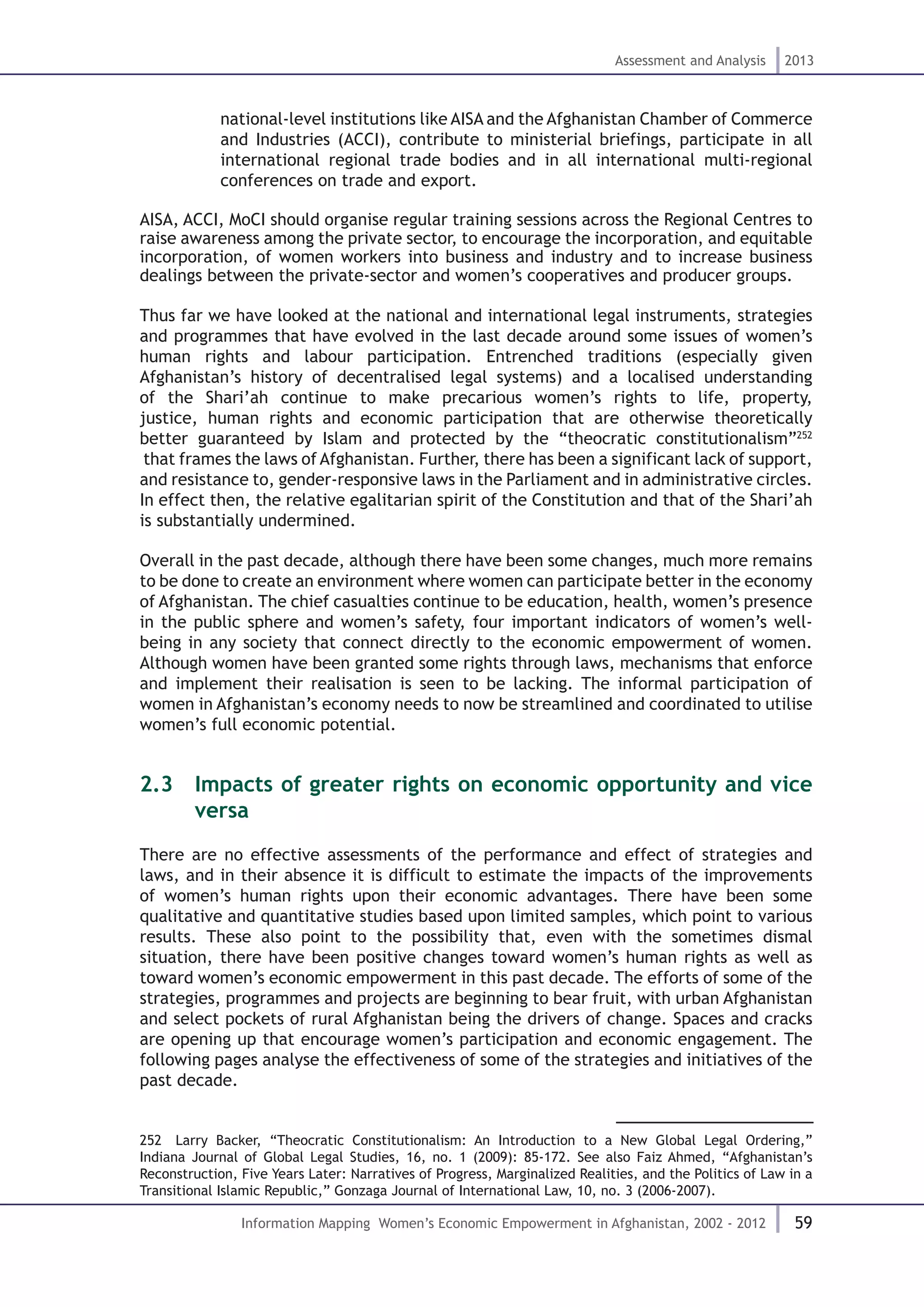 59
Assessment and Analysis 2013
Information Mapping Women’s Economic Empowerment in Afghanistan, 2002 - 2012
national-level institutions like AISA and the Afghanistan Chamber of Commerce
and Industries (ACCI), contribute to ministerial briefings, participate in all
international regional trade bodies and in all international multi-regional
conferences on trade and export.
AISA, ACCI, MoCI should organise regular training sessions across the Regional Centres to
raise awareness among the private sector, to encourage the incorporation, and equitable
incorporation, of women workers into business and industry and to increase business
dealings between the private-sector and women’s cooperatives and producer groups.
Thus far we have looked at the national and international legal instruments, strategies
and programmes that have evolved in the last decade around some issues of women’s
human rights and labour participation. Entrenched traditions (especially given
Afghanistan’s history of decentralised legal systems) and a localised understanding
of the Shari’ah continue to make precarious women’s rights to life, property,
justice, human rights and economic participation that are otherwise theoretically
better guaranteed by Islam and protected by the “theocratic constitutionalism”252
that frames the laws of Afghanistan. Further, there has been a significant lack of support,
and resistance to, gender-responsive laws in the Parliament and in administrative circles.
In effect then, the relative egalitarian spirit of the Constitution and that of the Shari’ah
is substantially undermined.
Overall in the past decade, although there have been some changes, much more remains
to be done to create an environment where women can participate better in the economy
of Afghanistan. The chief casualties continue to be education, health, women’s presence
in the public sphere and women’s safety, four important indicators of women’s well-
being in any society that connect directly to the economic empowerment of women.
Although women have been granted some rights through laws, mechanisms that enforce
and implement their realisation is seen to be lacking. The informal participation of
women in Afghanistan’s economy needs to now be streamlined and coordinated to utilise
women’s full economic potential.
2.3  Impacts of greater rights on economic opportunity and vice
versa
There are no effective assessments of the performance and effect of strategies and
laws, and in their absence it is difficult to estimate the impacts of the improvements
of women’s human rights upon their economic advantages. There have been some
qualitative and quantitative studies based upon limited samples, which point to various
results. These also point to the possibility that, even with the sometimes dismal
situation, there have been positive changes toward women’s human rights as well as
toward women’s economic empowerment in this past decade. The efforts of some of the
strategies, programmes and projects are beginning to bear fruit, with urban Afghanistan
and select pockets of rural Afghanistan being the drivers of change. Spaces and cracks
are opening up that encourage women’s participation and economic engagement. The
following pages analyse the effectiveness of some of the strategies and initiatives of the
past decade.
252  Larry Backer, “Theocratic Constitutionalism: An Introduction to a New Global Legal Ordering,”
Indiana Journal of Global Legal Studies, 16, no. 1 (2009): 85-172. See also Faiz Ahmed, “Afghanistan’s
Reconstruction, Five Years Later: Narratives of Progress, Marginalized Realities, and the Politics of Law in a
Transitional Islamic Republic,” Gonzaga Journal of International Law, 10, no. 3 (2006-2007).
 