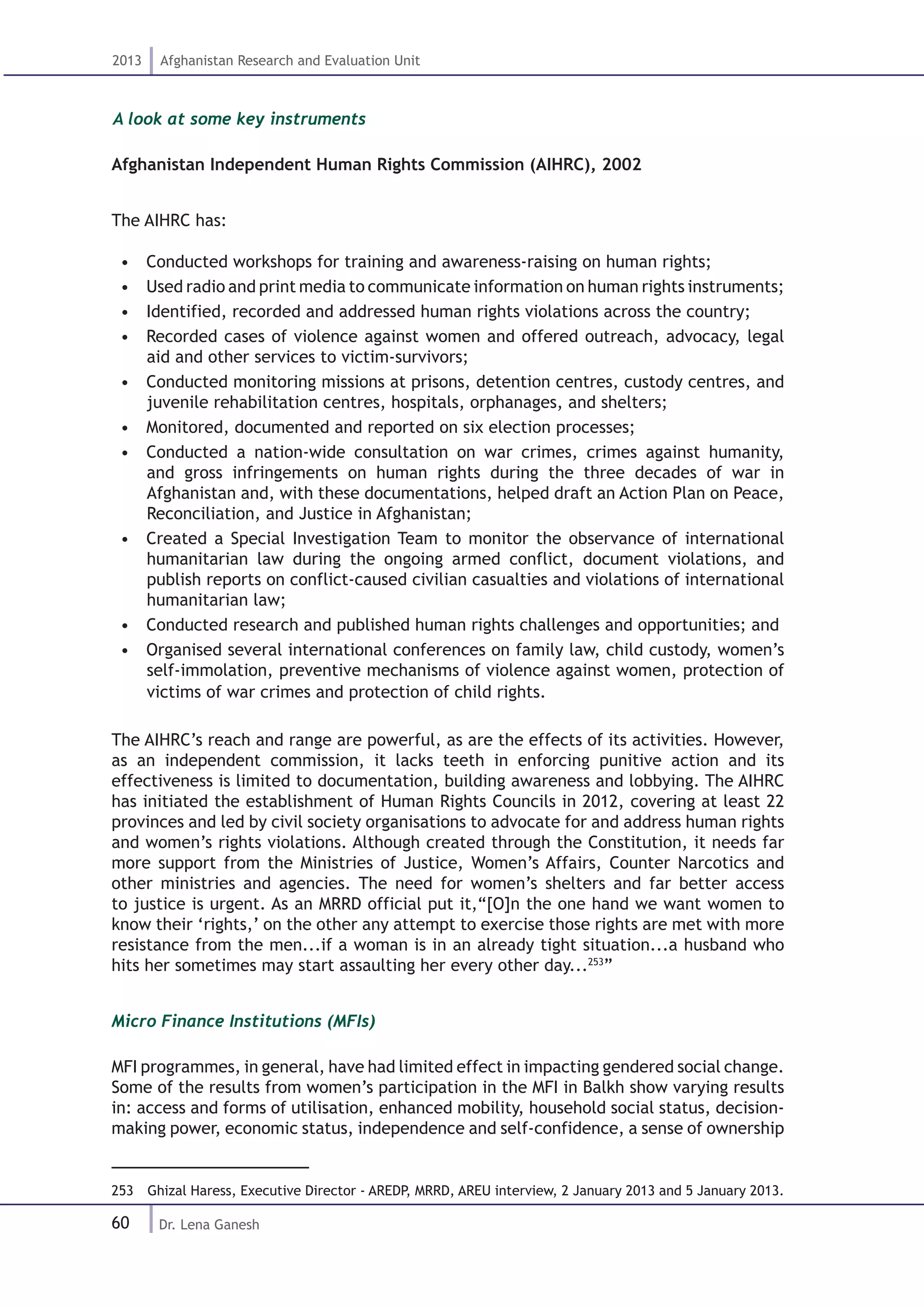 60
2013 Afghanistan Research and Evaluation Unit
Dr. Lena Ganesh
A look at some key instruments
Afghanistan Independent Human Rights Commission (AIHRC), 2002
The AIHRC has:
•  Conducted workshops for training and awareness-raising on human rights;
•  Used radio and print media to communicate information on human rights instruments;
•  Identified, recorded and addressed human rights violations across the country;
•  Recorded cases of violence against women and offered outreach, advocacy, legal
aid and other services to victim-survivors;
•  Conducted monitoring missions at prisons, detention centres, custody centres, and
juvenile rehabilitation centres, hospitals, orphanages, and shelters;
•  Monitored, documented and reported on six election processes;
•  Conducted a nation-wide consultation on war crimes, crimes against humanity,
and gross infringements on human rights during the three decades of war in
Afghanistan and, with these documentations, helped draft an Action Plan on Peace,
Reconciliation, and Justice in Afghanistan;
•  Created a Special Investigation Team to monitor the observance of international
humanitarian law during the ongoing armed conflict, document violations, and
publish reports on conflict-caused civilian casualties and violations of international
humanitarian law;
•  Conducted research and published human rights challenges and opportunities; and
•  Organised several international conferences on family law, child custody, women’s
self-immolation, preventive mechanisms of violence against women, protection of
victims of war crimes and protection of child rights.
The AIHRC’s reach and range are powerful, as are the effects of its activities. However,
as an independent commission, it lacks teeth in enforcing punitive action and its
effectiveness is limited to documentation, building awareness and lobbying. The AIHRC
has initiated the establishment of Human Rights Councils in 2012, covering at least 22
provinces and led by civil society organisations to advocate for and address human rights
and women’s rights violations. Although created through the Constitution, it needs far
more support from the Ministries of Justice, Women’s Affairs, Counter Narcotics and
other ministries and agencies. The need for women’s shelters and far better access
to justice is urgent. As an MRRD official put it,“[O]n the one hand we want women to
know their ‘rights,’ on the other any attempt to exercise those rights are met with more
resistance from the men...if a woman is in an already tight situation...a husband who
hits her sometimes may start assaulting her every other day...253
”
Micro Finance Institutions (MFIs)
MFI programmes, in general, have had limited effect in impacting gendered social change.
Some of the results from women’s participation in the MFI in Balkh show varying results
in: access and forms of utilisation, enhanced mobility, household social status, decision-
making power, economic status, independence and self-confidence, a sense of ownership
253  Ghizal Haress, Executive Director - AREDP, MRRD, AREU interview, 2 January 2013 and 5 January 2013.
 