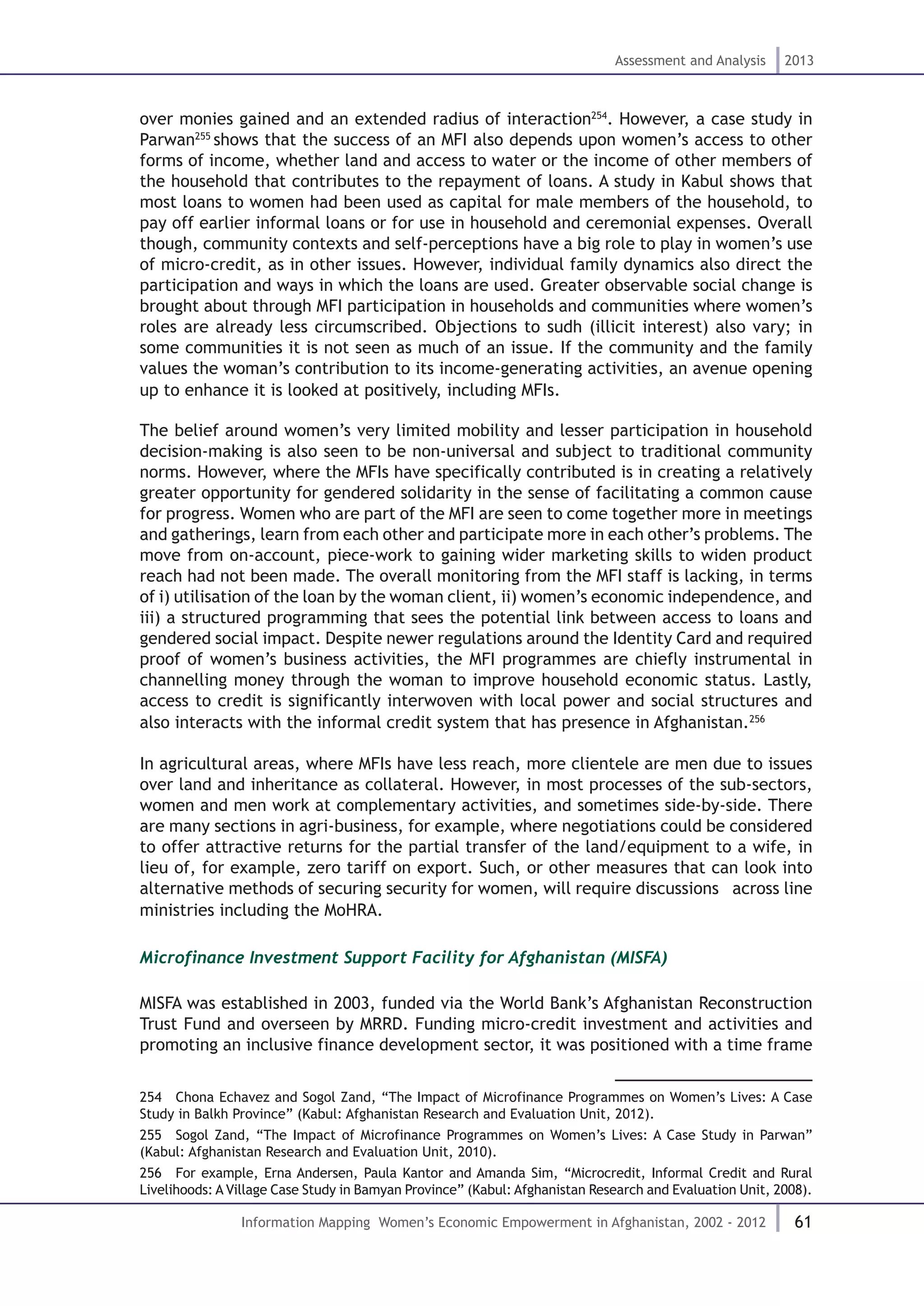61
Assessment and Analysis 2013
Information Mapping Women’s Economic Empowerment in Afghanistan, 2002 - 2012
over monies gained and an extended radius of interaction254
. However, a case study in
Parwan255
shows that the success of an MFI also depends upon women’s access to other
forms of income, whether land and access to water or the income of other members of
the household that contributes to the repayment of loans. A study in Kabul shows that
most loans to women had been used as capital for male members of the household, to
pay off earlier informal loans or for use in household and ceremonial expenses. Overall
though, community contexts and self-perceptions have a big role to play in women’s use
of micro-credit, as in other issues. However, individual family dynamics also direct the
participation and ways in which the loans are used. Greater observable social change is
brought about through MFI participation in households and communities where women’s
roles are already less circumscribed. Objections to sudh (illicit interest) also vary; in
some communities it is not seen as much of an issue. If the community and the family
values the woman’s contribution to its income-generating activities, an avenue opening
up to enhance it is looked at positively, including MFIs.
The belief around women’s very limited mobility and lesser participation in household
decision-making is also seen to be non-universal and subject to traditional community
norms. However, where the MFIs have specifically contributed is in creating a relatively
greater opportunity for gendered solidarity in the sense of facilitating a common cause
for progress. Women who are part of the MFI are seen to come together more in meetings
and gatherings, learn from each other and participate more in each other’s problems. The
move from on-account, piece-work to gaining wider marketing skills to widen product
reach had not been made. The overall monitoring from the MFI staff is lacking, in terms
of i) utilisation of the loan by the woman client, ii) women’s economic independence, and
iii) a structured programming that sees the potential link between access to loans and
gendered social impact. Despite newer regulations around the Identity Card and required
proof of women’s business activities, the MFI programmes are chiefly instrumental in
channelling money through the woman to improve household economic status. Lastly,
access to credit is significantly interwoven with local power and social structures and
also interacts with the informal credit system that has presence in Afghanistan.256
In agricultural areas, where MFIs have less reach, more clientele are men due to issues
over land and inheritance as collateral. However, in most processes of the sub-sectors,
women and men work at complementary activities, and sometimes side-by-side. There
are many sections in agri-business, for example, where negotiations could be considered
to offer attractive returns for the partial transfer of the land/equipment to a wife, in
lieu of, for example, zero tariff on export. Such, or other measures that can look into
alternative methods of securing security for women, will require discussions across line
ministries including the MoHRA.
Microfinance Investment Support Facility for Afghanistan (MISFA)
MISFA was established in 2003, funded via the World Bank’s Afghanistan Reconstruction
Trust Fund and overseen by MRRD. Funding micro-credit investment and activities and
promoting an inclusive finance development sector, it was positioned with a time frame
254  Chona Echavez and Sogol Zand, “The Impact of Microfinance Programmes on Women’s Lives: A Case
Study in Balkh Province” (Kabul: Afghanistan Research and Evaluation Unit, 2012).
255  Sogol Zand, “The Impact of Microfinance Programmes on Women’s Lives: A Case Study in Parwan”
(Kabul: Afghanistan Research and Evaluation Unit, 2010).
256  For example, Erna Andersen, Paula Kantor and Amanda Sim, “Microcredit, Informal Credit and Rural
Livelihoods: A Village Case Study in Bamyan Province” (Kabul: Afghanistan Research and Evaluation Unit, 2008).
 