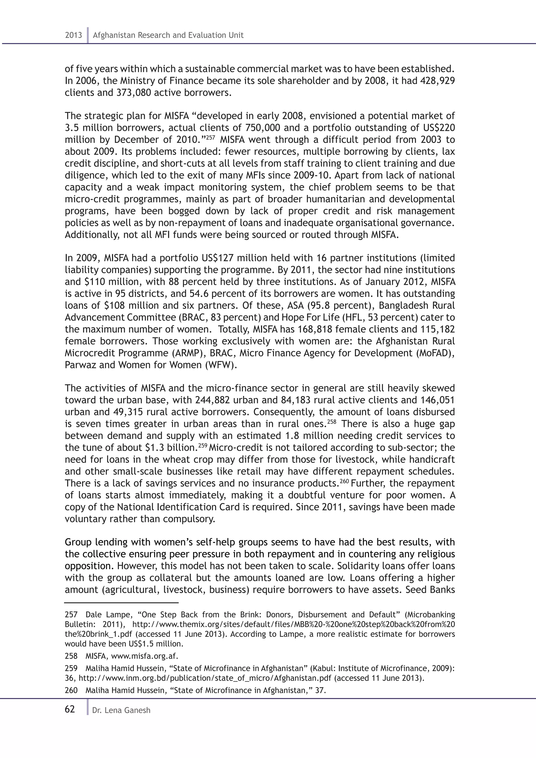 62
2013 Afghanistan Research and Evaluation Unit
Dr. Lena Ganesh
of five years within which a sustainable commercial market was to have been established.
In 2006, the Ministry of Finance became its sole shareholder and by 2008, it had 428,929
clients and 373,080 active borrowers.
The strategic plan for MISFA “developed in early 2008, envisioned a potential market of
3.5 million borrowers, actual clients of 750,000 and a portfolio outstanding of US$220
million by December of 2010.”257
MISFA went through a difficult period from 2003 to
about 2009. Its problems included: fewer resources, multiple borrowing by clients, lax
credit discipline, and short-cuts at all levels from staff training to client training and due
diligence, which led to the exit of many MFIs since 2009-10. Apart from lack of national
capacity and a weak impact monitoring system, the chief problem seems to be that
micro-credit programmes, mainly as part of broader humanitarian and developmental
programs, have been bogged down by lack of proper credit and risk management
policies as well as by non-repayment of loans and inadequate organisational governance.
Additionally, not all MFI funds were being sourced or routed through MISFA.
In 2009, MISFA had a portfolio US$127 million held with 16 partner institutions (limited
liability companies) supporting the programme. By 2011, the sector had nine institutions
and $110 million, with 88 percent held by three institutions. As of January 2012, MISFA
is active in 95 districts, and 54.6 percent of its borrowers are women. It has outstanding
loans of $108 million and six partners. Of these, ASA (95.8 percent), Bangladesh Rural
Advancement Committee (BRAC, 83 percent) and Hope For Life (HFL, 53 percent) cater to
the maximum number of women. Totally, MISFA has 168,818 female clients and 115,182
female borrowers. Those working exclusively with women are: the Afghanistan Rural
Microcredit Programme (ARMP), BRAC, Micro Finance Agency for Development (MoFAD),
Parwaz and Women for Women (WFW).
The activities of MISFA and the micro-finance sector in general are still heavily skewed
toward the urban base, with 244,882 urban and 84,183 rural active clients and 146,051
urban and 49,315 rural active borrowers. Consequently, the amount of loans disbursed
is seven times greater in urban areas than in rural ones.258
There is also a huge gap
between demand and supply with an estimated 1.8 million needing credit services to
the tune of about $1.3 billion.259
Micro-credit is not tailored according to sub-sector; the
need for loans in the wheat crop may differ from those for livestock, while handicraft
and other small-scale businesses like retail may have different repayment schedules.
There is a lack of savings services and no insurance products.260
Further, the repayment
of loans starts almost immediately, making it a doubtful venture for poor women. A
copy of the National Identification Card is required. Since 2011, savings have been made
voluntary rather than compulsory.
Group lending with women’s self-help groups seems to have had the best results, with
the collective ensuring peer pressure in both repayment and in countering any religious
opposition. However, this model has not been taken to scale. Solidarity loans offer loans
with the group as collateral but the amounts loaned are low. Loans offering a higher
amount (agricultural, livestock, business) require borrowers to have assets. Seed Banks
257  Dale Lampe, “One Step Back from the Brink: Donors, Disbursement and Default” (Microbanking
Bulletin: 2011), http://www.themix.org/sites/default/files/MBB%20-%20one%20step%20back%20from%20
the%20brink_1.pdf (accessed 11 June 2013). According to Lampe, a more realistic estimate for borrowers
would have been US$1.5 million.
258  MISFA, www.misfa.org.af.
259  Maliha Hamid Hussein, “State of Microfinance in Afghanistan” (Kabul: Institute of Microfinance, 2009):
36, http://www.inm.org.bd/publication/state_of_micro/Afghanistan.pdf (accessed 11 June 2013).
260  Maliha Hamid Hussein, “State of Microfinance in Afghanistan,” 37.
 