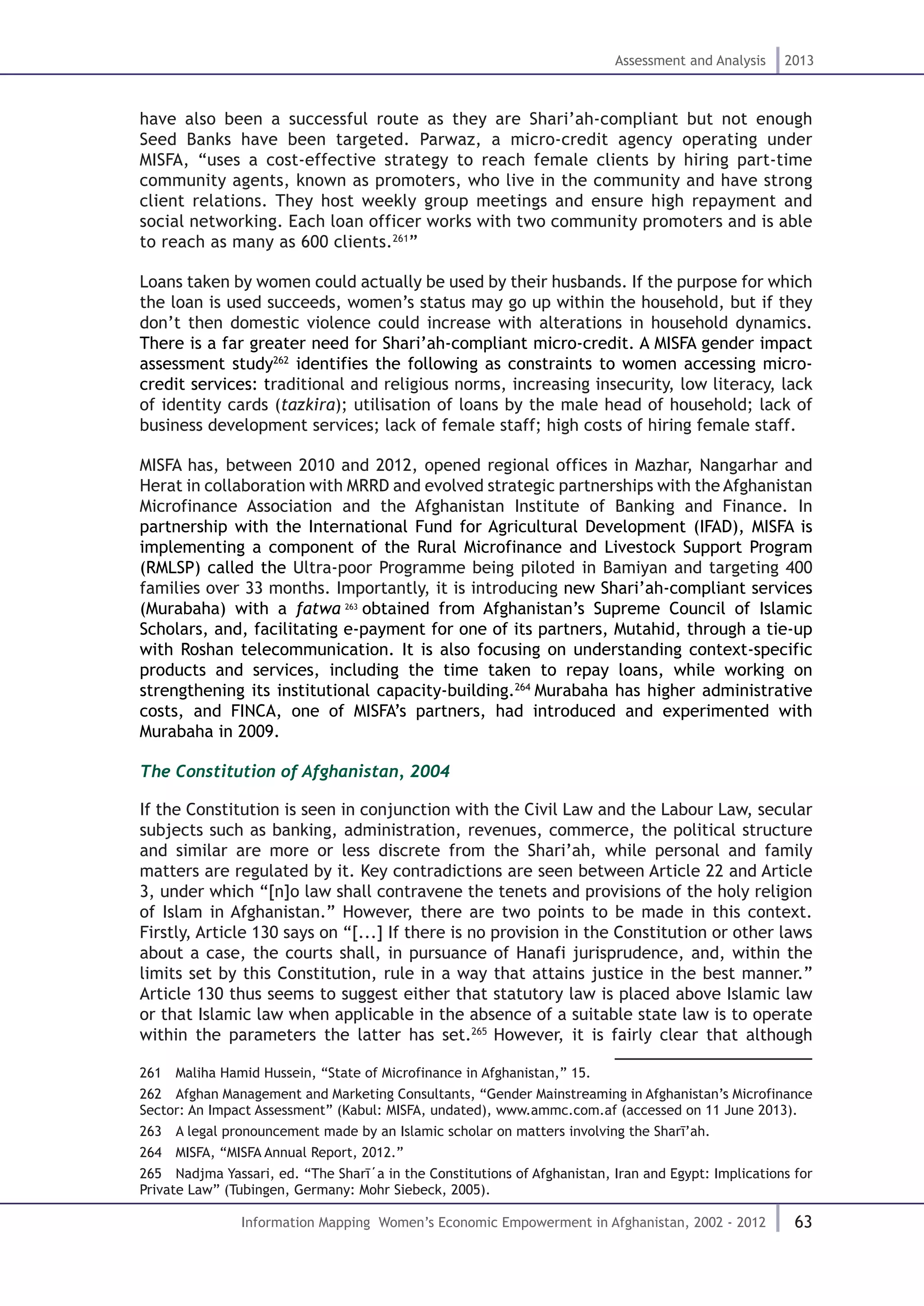 63
Assessment and Analysis 2013
Information Mapping Women’s Economic Empowerment in Afghanistan, 2002 - 2012
have also been a successful route as they are Shari’ah-compliant but not enough
Seed Banks have been targeted. Parwaz, a micro-credit agency operating under
MISFA, “uses a cost-effective strategy to reach female clients by hiring part-time
community agents, known as promoters, who live in the community and have strong
client relations. They host weekly group meetings and ensure high repayment and
social networking. Each loan officer works with two community promoters and is able
to reach as many as 600 clients.261
”
Loans taken by women could actually be used by their husbands. If the purpose for which
the loan is used succeeds, women’s status may go up within the household, but if they
don’t then domestic violence could increase with alterations in household dynamics.
There is a far greater need for Shari’ah-compliant micro-credit. A MISFA gender impact
assessment study262
identifies the following as constraints to women accessing micro-
credit services: traditional and religious norms, increasing insecurity, low literacy, lack
of identity cards (tazkira); utilisation of loans by the male head of household; lack of
business development services; lack of female staff; high costs of hiring female staff.
MISFA has, between 2010 and 2012, opened regional offices in Mazhar, Nangarhar and
Herat in collaboration with MRRD and evolved strategic partnerships with the Afghanistan
Microfinance Association and the Afghanistan Institute of Banking and Finance. In
partnership with the International Fund for Agricultural Development (IFAD), MISFA is
implementing a component of the Rural Microfinance and Livestock Support Program
(RMLSP) called the Ultra-poor Programme being piloted in Bamiyan and targeting 400
families over 33 months. Importantly, it is introducing new Shari’ah-compliant services
(Murabaha) with a fatwa 263
obtained from Afghanistan’s Supreme Council of Islamic
Scholars, and, facilitating e-payment for one of its partners, Mutahid, through a tie-up
with Roshan telecommunication. It is also focusing on understanding context-specific
products and services, including the time taken to repay loans, while working on
strengthening its institutional capacity-building.264
Murabaha has higher administrative
costs, and FINCA, one of MISFA’s partners, had introduced and experimented with
Murabaha in 2009.
The Constitution of Afghanistan, 2004
If the Constitution is seen in conjunction with the Civil Law and the Labour Law, secular
subjects such as banking, administration, revenues, commerce, the political structure
and similar are more or less discrete from the Shari’ah, while personal and family
matters are regulated by it. Key contradictions are seen between Article 22 and Article
3, under which “[n]o law shall contravene the tenets and provisions of the holy religion
of Islam in Afghanistan.” However, there are two points to be made in this context.
Firstly, Article 130 says on “[...] If there is no provision in the Constitution or other laws
about a case, the courts shall, in pursuance of Hanafi jurisprudence, and, within the
limits set by this Constitution, rule in a way that attains justice in the best manner.”
Article 130 thus seems to suggest either that statutory law is placed above Islamic law
or that Islamic law when applicable in the absence of a suitable state law is to operate
within the parameters the latter has set.265
However, it is fairly clear that although
261  Maliha Hamid Hussein, “State of Microfinance in Afghanistan,” 15.
262  Afghan Management and Marketing Consultants, “Gender Mainstreaming in Afghanistan’s Microfinance
Sector: An Impact Assessment” (Kabul: MISFA, undated), www.ammc.com.af (accessed on 11 June 2013).
263  A legal pronouncement made by an Islamic scholar on matters involving the Sharī’ah.
264  MISFA, “MISFA Annual Report, 2012.”
265  Nadjma Yassari, ed. “The Sharī΄a in the Constitutions of Afghanistan, Iran and Egypt: Implications for
Private Law” (Tubingen, Germany: Mohr Siebeck, 2005).
 