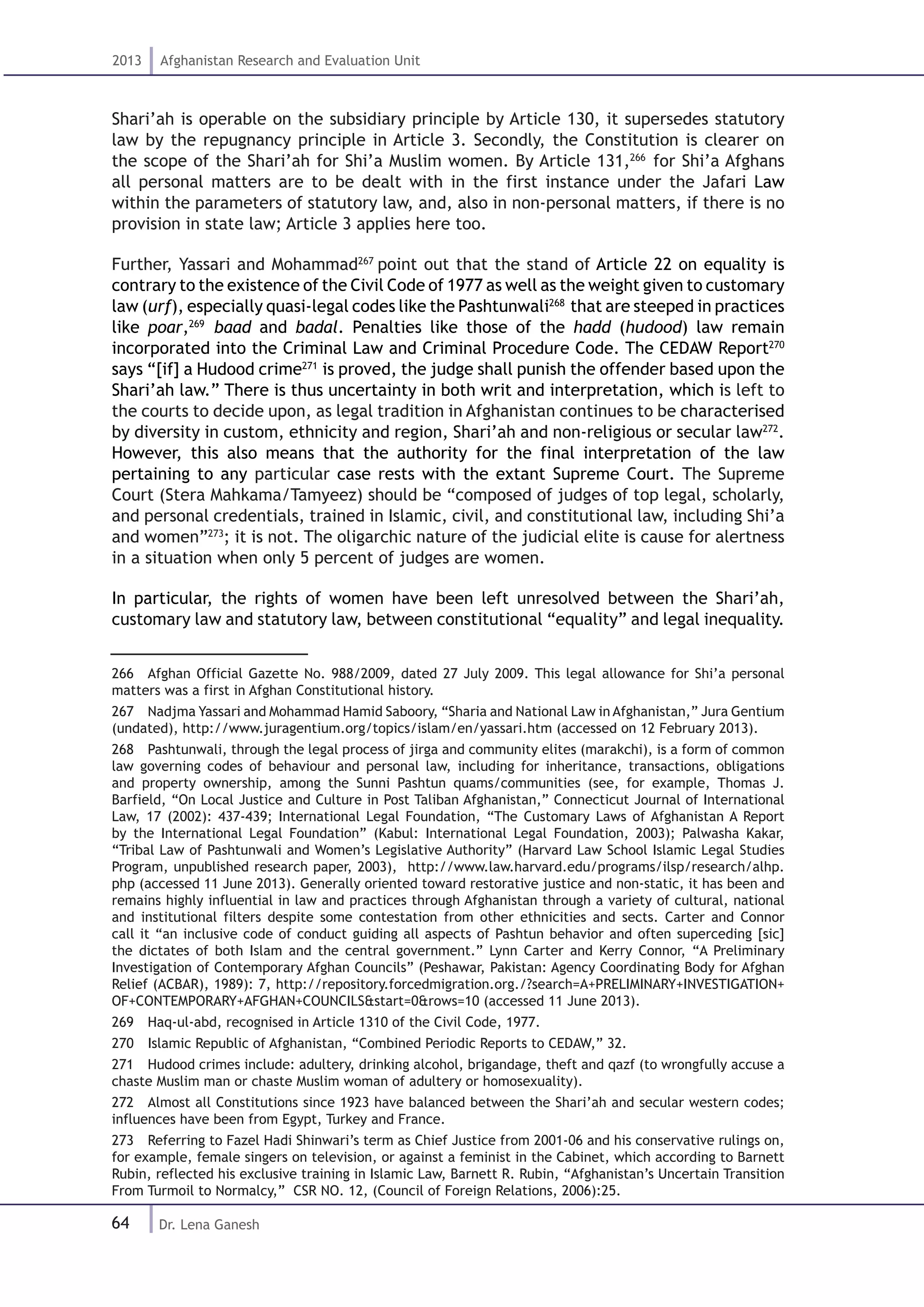 64
2013 Afghanistan Research and Evaluation Unit
Dr. Lena Ganesh
Shari’ah is operable on the subsidiary principle by Article 130, it supersedes statutory
law by the repugnancy principle in Article 3. Secondly, the Constitution is clearer on
the scope of the Shari’ah for Shi’a Muslim women. By Article 131,266
for Shi’a Afghans
all personal matters are to be dealt with in the first instance under the Jafari Law
within the parameters of statutory law, and, also in non-personal matters, if there is no
provision in state law; Article 3 applies here too.
Further, Yassari and Mohammad267
point out that the stand of Article 22 on equality is
contrary to the existence of the Civil Code of 1977 as well as the weight given to customary
law (urf), especially quasi-legal codes like the Pashtunwali268
that are steeped in practices
like poar,269
baad and badal. Penalties like those of the hadd (hudood) law remain
incorporated into the Criminal Law and Criminal Procedure Code. The CEDAW Report270
says “[if] a Hudood crime271
is proved, the judge shall punish the offender based upon the
Shari’ah law.” There is thus uncertainty in both writ and interpretation, which is left to
the courts to decide upon, as legal tradition in Afghanistan continues to be characterised
by diversity in custom, ethnicity and region, Shari’ah and non-religious or secular law272
.
However, this also means that the authority for the final interpretation of the law
pertaining to any particular case rests with the extant Supreme Court. The Supreme
Court (Stera Mahkama/Tamyeez) should be “composed of judges of top legal, scholarly,
and personal credentials, trained in Islamic, civil, and constitutional law, including Shi’a
and women”273
; it is not. The oligarchic nature of the judicial elite is cause for alertness
in a situation when only 5 percent of judges are women.
In particular, the rights of women have been left unresolved between the Shari’ah,
customary law and statutory law, between constitutional “equality” and legal inequality.
266  Afghan Official Gazette No. 988/2009, dated 27 July 2009. This legal allowance for Shi’a personal
matters was a first in Afghan Constitutional history.
267  Nadjma Yassari and Mohammad Hamid Saboory, “Sharia and National Law in Afghanistan,” Jura Gentium
(undated), http://www.juragentium.org/topics/islam/en/yassari.htm (accessed on 12 February 2013).
268  Pashtunwali, through the legal process of jirga and community elites (marakchi), is a form of common
law governing codes of behaviour and personal law, including for inheritance, transactions, obligations
and property ownership, among the Sunni Pashtun quams/communities (see, for example, Thomas J.
Barfield, “On Local Justice and Culture in Post Taliban Afghanistan,” Connecticut Journal of International
Law, 17 (2002): 437-439; International Legal Foundation, “The Customary Laws of Afghanistan A Report
by the International Legal Foundation” (Kabul: International Legal Foundation, 2003); Palwasha Kakar,
“Tribal Law of Pashtunwali and Women’s Legislative Authority” (Harvard Law School Islamic Legal Studies
Program, unpublished research paper, 2003), http://www.law.harvard.edu/programs/ilsp/research/alhp.
php (accessed 11 June 2013). Generally oriented toward restorative justice and non-static, it has been and
remains highly influential in law and practices through Afghanistan through a variety of cultural, national
and institutional filters despite some contestation from other ethnicities and sects. Carter and Connor
call it “an inclusive code of conduct guiding all aspects of Pashtun behavior and often superceding [sic]
the dictates of both Islam and the central government.” Lynn Carter and Kerry Connor, “A Preliminary
Investigation of Contemporary Afghan Councils” (Peshawar, Pakistan: Agency Coordinating Body for Afghan
Relief (ACBAR), 1989): 7, http://repository.forcedmigration.org./?search=A+PRELIMINARY+INVESTIGATION+
OF+CONTEMPORARY+AFGHAN+COUNCILS&start=0&rows=10 (accessed 11 June 2013).
269  Haq-ul-abd, recognised in Article 1310 of the Civil Code, 1977.
270  Islamic Republic of Afghanistan, “Combined Periodic Reports to CEDAW,” 32.
271  Hudood crimes include: adultery, drinking alcohol, brigandage, theft and qazf (to wrongfully accuse a
chaste Muslim man or chaste Muslim woman of adultery or homosexuality).
272  Almost all Constitutions since 1923 have balanced between the Shari’ah and secular western codes;
influences have been from Egypt, Turkey and France.
273  Referring to Fazel Hadi Shinwari’s term as Chief Justice from 2001-06 and his conservative rulings on,
for example, female singers on television, or against a feminist in the Cabinet, which according to Barnett
Rubin, reflected his exclusive training in Islamic Law, Barnett R. Rubin, “Afghanistan’s Uncertain Transition
From Turmoil to Normalcy,” CSR NO. 12, (Council of Foreign Relations, 2006):25.
 