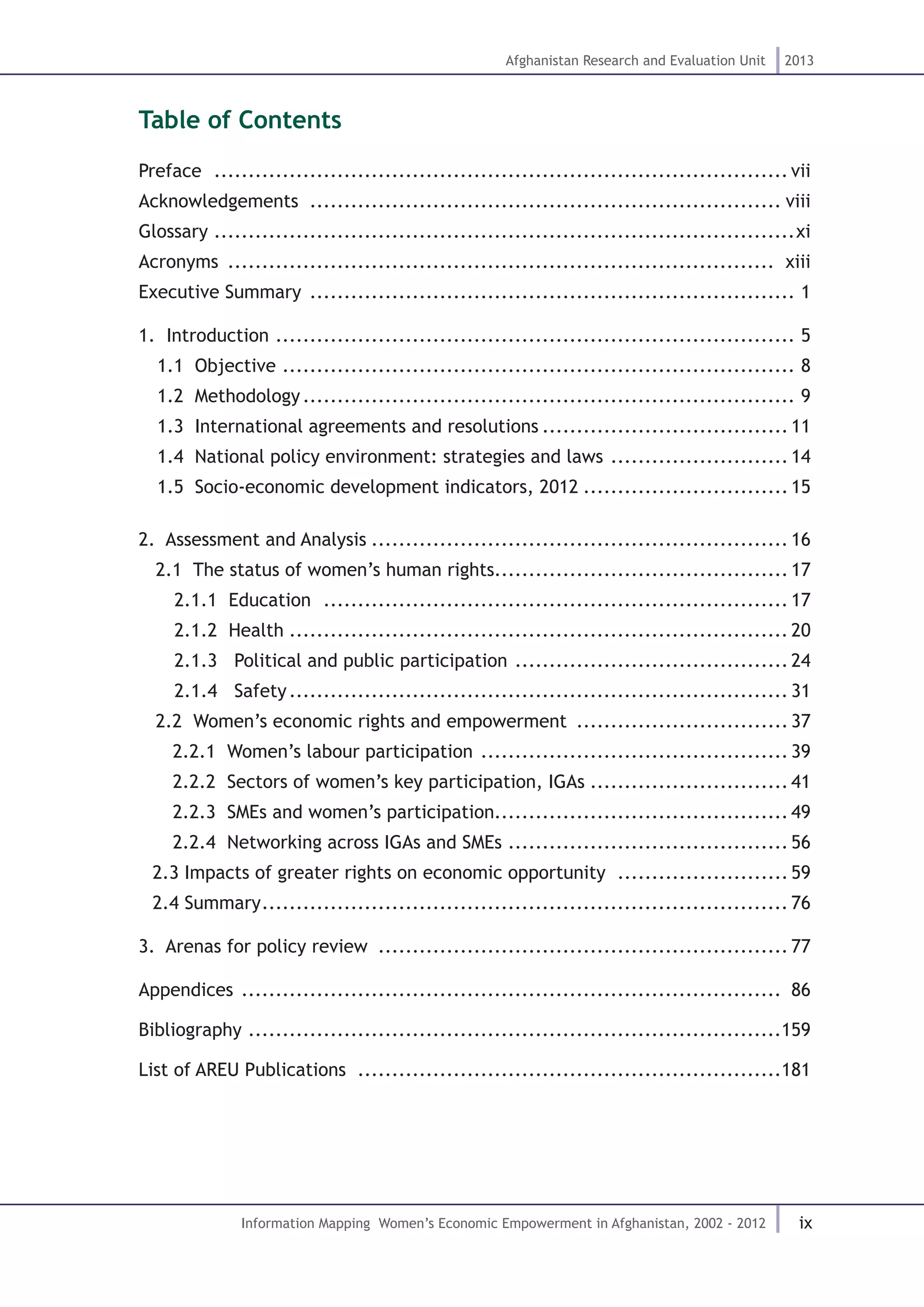 ix
Afghanistan Research and Evaluation Unit 2013
Information Mapping Women’s Economic Empowerment in Afghanistan, 2002 - 2012
Table of Contents
Preface ..................................................................................... vii
Acknowledgements ...................................................................... viii
Glossary......................................................................................xi
Acronyms ................................................................................. xiii
Executive Summary ........................................................................ 1
1. Introduction ............................................................................. 5
1.1 Objective ............................................................................ 8
1.2 Methodology......................................................................... 9
1.3 International agreements and resolutions..................................... 11
1.4 National policy environment: strategies and laws ........................... 14
1.5 Socio-economic development indicators, 2012............................... 15
2. Assessment and Analysis.............................................................. 16
2.1 The status of women’s human rights........................................... 17
2.1.1 .Education ..................................................................... 17
2.1.2.Health.......................................................................... 20
2.1.3. Political and public participation ......................................... 24
2.1.4. Safety.......................................................................... 31
2.2 Women’s economic rights and empowerment ................................ 37
2.2.1 .Women’s labour participation .............................................. 39
2.2.2 .Sectors of women’s key participation, IGAs.............................. 41
2.2.3 .SMEs and women’s participation........................................... 49
2.2.4 .Networking across IGAs and SMEs .......................................... 56
2.3 Impacts of greater rights on economic opportunity .......................... 59
2.4 Summary.............................................................................. 76
3. Arenas for policy review ............................................................. 77
Appendices ................................................................................ 86
Bibliography ...............................................................................159
List of AREU Publications ...............................................................181
 