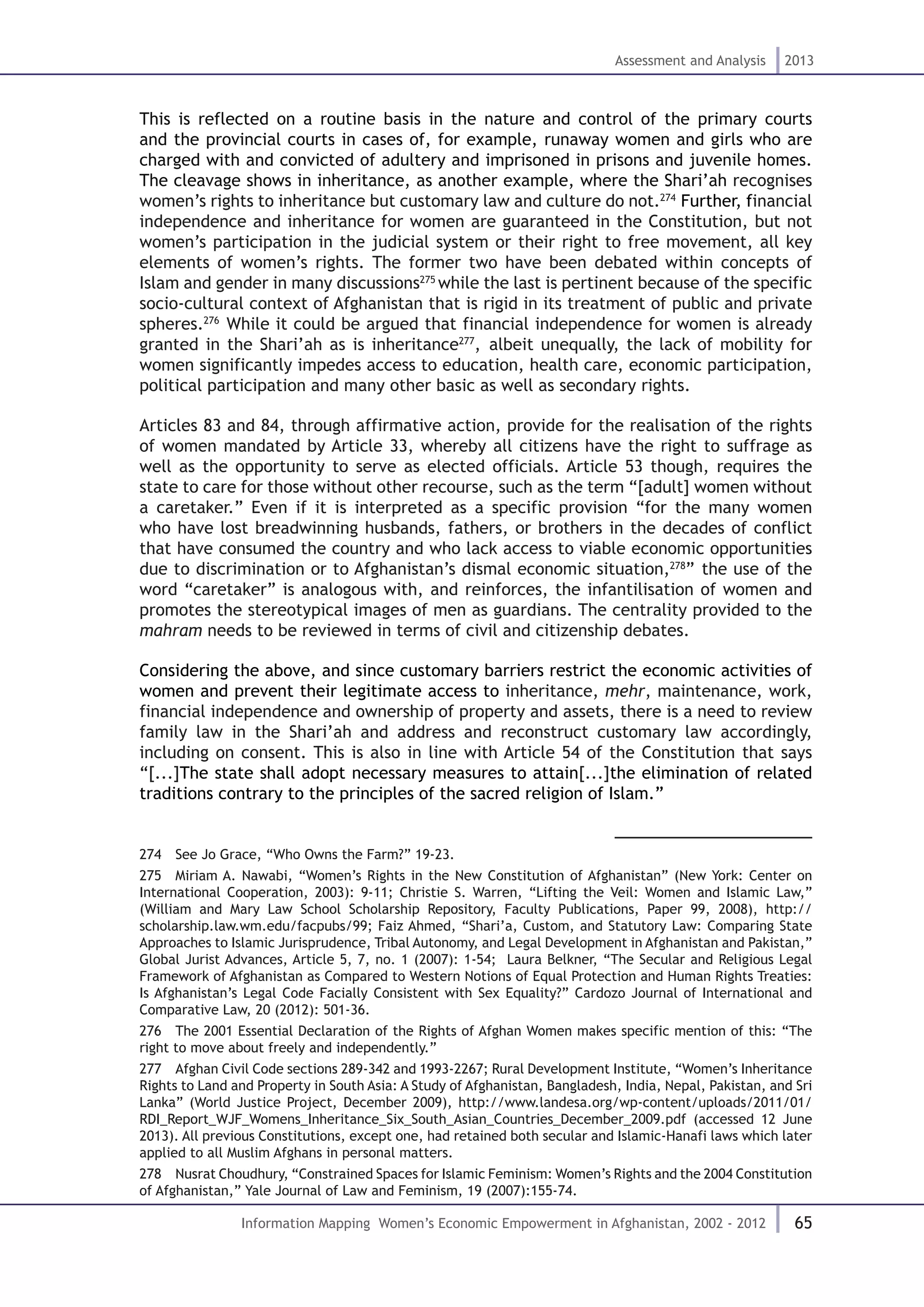 65
Assessment and Analysis 2013
Information Mapping Women’s Economic Empowerment in Afghanistan, 2002 - 2012
This is reflected on a routine basis in the nature and control of the primary courts
and the provincial courts in cases of, for example, runaway women and girls who are
charged with and convicted of adultery and imprisoned in prisons and juvenile homes.
The cleavage shows in inheritance, as another example, where the Shari’ah recognises
women’s rights to inheritance but customary law and culture do not.274
Further, financial
independence and inheritance for women are guaranteed in the Constitution, but not
women’s participation in the judicial system or their right to free movement, all key
elements of women’s rights. The former two have been debated within concepts of
Islam and gender in many discussions275
while the last is pertinent because of the specific
socio-cultural context of Afghanistan that is rigid in its treatment of public and private
spheres.276
While it could be argued that financial independence for women is already
granted in the Shari’ah as is inheritance277
, albeit unequally, the lack of mobility for
women significantly impedes access to education, health care, economic participation,
political participation and many other basic as well as secondary rights.
Articles 83 and 84, through affirmative action, provide for the realisation of the rights
of women mandated by Article 33, whereby all citizens have the right to suffrage as
well as the opportunity to serve as elected officials. Article 53 though, requires the
state to care for those without other recourse, such as the term “[adult] women without
a caretaker.” Even if it is interpreted as a specific provision “for the many women
who have lost breadwinning husbands, fathers, or brothers in the decades of conflict
that have consumed the country and who lack access to viable economic opportunities
due to discrimination or to Afghanistan’s dismal economic situation,278
” the use of the
word “caretaker” is analogous with, and reinforces, the infantilisation of women and
promotes the stereotypical images of men as guardians. The centrality provided to the
mahram needs to be reviewed in terms of civil and citizenship debates.
Considering the above, and since customary barriers restrict the economic activities of
women and prevent their legitimate access to inheritance, mehr, maintenance, work,
financial independence and ownership of property and assets, there is a need to review
family law in the Shari’ah and address and reconstruct customary law accordingly,
including on consent. This is also in line with Article 54 of the Constitution that says
“[...]The state shall adopt necessary measures to attain[...]the elimination of related
traditions contrary to the principles of the sacred religion of Islam.”
274  See Jo Grace, “Who Owns the Farm?” 19-23.
275  Miriam A. Nawabi, “Women’s Rights in the New Constitution of Afghanistan” (New York: Center on
International Cooperation, 2003): 9-11; Christie S. Warren, “Lifting the Veil: Women and Islamic Law,”
(William and Mary Law School Scholarship Repository, Faculty Publications, Paper 99, 2008), http://
scholarship.law.wm.edu/facpubs/99; Faiz Ahmed, “Shari’a, Custom, and Statutory Law: Comparing State
Approaches to Islamic Jurisprudence, Tribal Autonomy, and Legal Development in Afghanistan and Pakistan,”
Global Jurist Advances, Article 5, 7, no. 1 (2007): 1-54; Laura Belkner, “The Secular and Religious Legal
Framework of Afghanistan as Compared to Western Notions of Equal Protection and Human Rights Treaties:
Is Afghanistan’s Legal Code Facially Consistent with Sex Equality?” Cardozo Journal of International and
Comparative Law, 20 (2012): 501-36.
276  The 2001 Essential Declaration of the Rights of Afghan Women makes specific mention of this: “The
right to move about freely and independently.”
277  Afghan Civil Code sections 289-342 and 1993-2267; Rural Development Institute, “Women’s Inheritance
Rights to Land and Property in South Asia: A Study of Afghanistan, Bangladesh, India, Nepal, Pakistan, and Sri
Lanka” (World Justice Project, December 2009), http://www.landesa.org/wp-content/uploads/2011/01/
RDI_Report_WJF_Womens_Inheritance_Six_South_Asian_Countries_December_2009.pdf (accessed 12 June
2013). All previous Constitutions, except one, had retained both secular and Islamic-Hanafi laws which later
applied to all Muslim Afghans in personal matters.
278  Nusrat Choudhury, “Constrained Spaces for Islamic Feminism: Women’s Rights and the 2004 Constitution
of Afghanistan,” Yale Journal of Law and Feminism, 19 (2007):155-74.
 