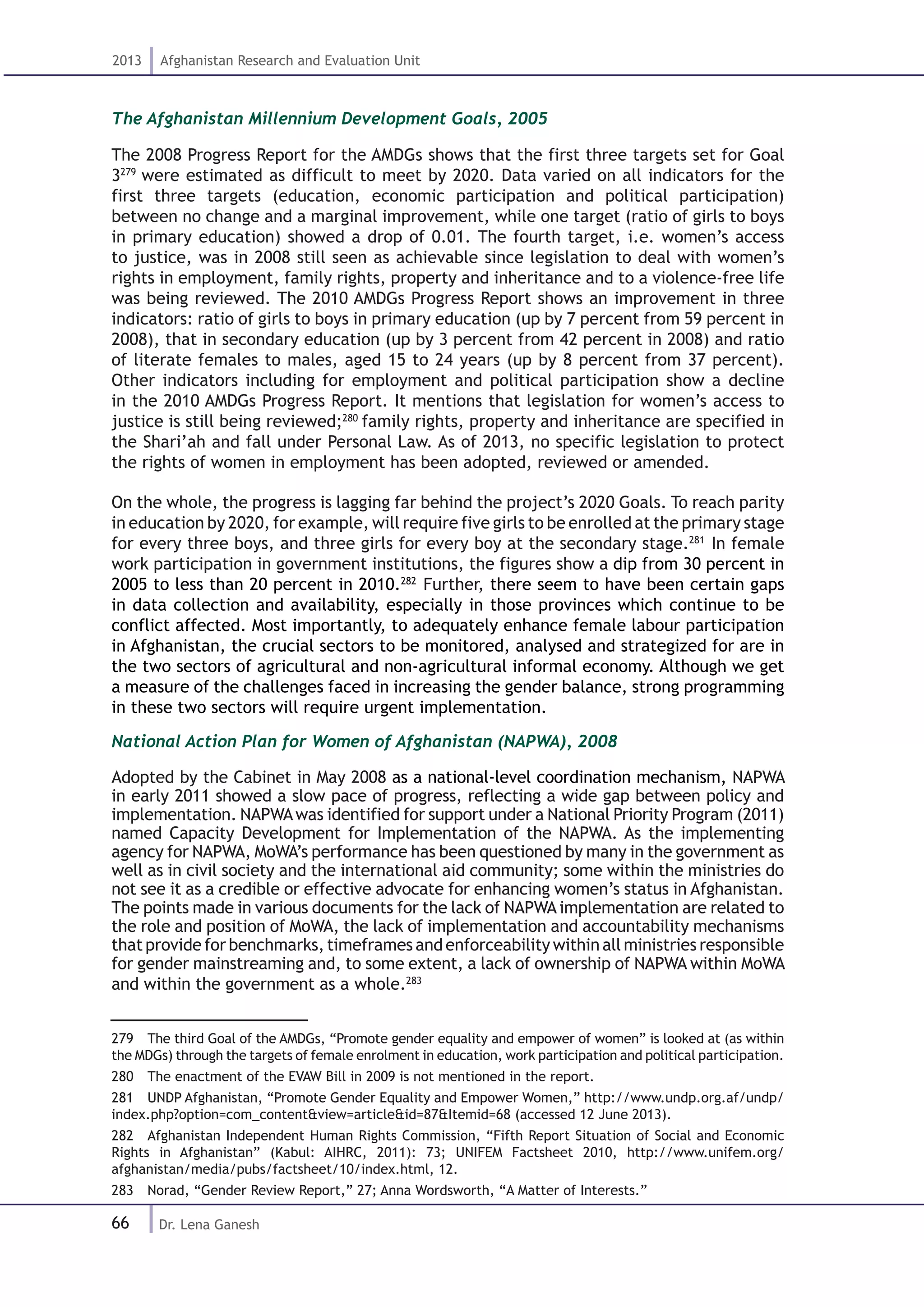 66
2013 Afghanistan Research and Evaluation Unit
Dr. Lena Ganesh
The Afghanistan Millennium Development Goals, 2005
The 2008 Progress Report for the AMDGs shows that the first three targets set for Goal
3279
were estimated as difficult to meet by 2020. Data varied on all indicators for the
first three targets (education, economic participation and political participation)
between no change and a marginal improvement, while one target (ratio of girls to boys
in primary education) showed a drop of 0.01. The fourth target, i.e. women’s access
to justice, was in 2008 still seen as achievable since legislation to deal with women’s
rights in employment, family rights, property and inheritance and to a violence-free life
was being reviewed. The 2010 AMDGs Progress Report shows an improvement in three
indicators: ratio of girls to boys in primary education (up by 7 percent from 59 percent in
2008), that in secondary education (up by 3 percent from 42 percent in 2008) and ratio
of literate females to males, aged 15 to 24 years (up by 8 percent from 37 percent).
Other indicators including for employment and political participation show a decline
in the 2010 AMDGs Progress Report. It mentions that legislation for women’s access to
justice is still being reviewed;280
family rights, property and inheritance are specified in
the Shari’ah and fall under Personal Law. As of 2013, no specific legislation to protect
the rights of women in employment has been adopted, reviewed or amended.
On the whole, the progress is lagging far behind the project’s 2020 Goals. To reach parity
in education by 2020, for example, will require five girls to be enrolled at the primary stage
for every three boys, and three girls for every boy at the secondary stage.281
In female
work participation in government institutions, the figures show a dip from 30 percent in
2005 to less than 20 percent in 2010.282
Further, there seem to have been certain gaps
in data collection and availability, especially in those provinces which continue to be
conflict affected. Most importantly, to adequately enhance female labour participation
in Afghanistan, the crucial sectors to be monitored, analysed and strategized for are in
the two sectors of agricultural and non-agricultural informal economy. Although we get
a measure of the challenges faced in increasing the gender balance, strong programming
in these two sectors will require urgent implementation.
National Action Plan for Women of Afghanistan (NAPWA), 2008
Adopted by the Cabinet in May 2008 as a national-level coordination mechanism, NAPWA
in early 2011 showed a slow pace of progress, reflecting a wide gap between policy and
implementation. NAPWAwas identified for support under a National Priority Program (2011)
named Capacity Development for Implementation of the NAPWA. As the implementing
agency for NAPWA, MoWA’s performance has been questioned by many in the government as
well as in civil society and the international aid community; some within the ministries do
not see it as a credible or effective advocate for enhancing women’s status in Afghanistan.
The points made in various documents for the lack of NAPWA implementation are related to
the role and position of MoWA, the lack of implementation and accountability mechanisms
that provide for benchmarks, timeframes and enforceability within all ministries responsible
for gender mainstreaming and, to some extent, a lack of ownership of NAPWA within MoWA
and within the government as a whole.283
279  The third Goal of the AMDGs, “Promote gender equality and empower of women” is looked at (as within
the MDGs) through the targets of female enrolment in education, work participation and political participation.
280  The enactment of the EVAW Bill in 2009 is not mentioned in the report.
281  UNDP Afghanistan, “Promote Gender Equality and Empower Women,” http://www.undp.org.af/undp/
index.php?option=com_content&view=article&id=87&Itemid=68 (accessed 12 June 2013).
282  Afghanistan Independent Human Rights Commission, “Fifth Report Situation of Social and Economic
Rights in Afghanistan” (Kabul: AIHRC, 2011): 73; UNIFEM Factsheet 2010, http://www.unifem.org/
afghanistan/media/pubs/factsheet/10/index.html, 12.
283  Norad, “Gender Review Report,” 27; Anna Wordsworth, “A Matter of Interests.”
 