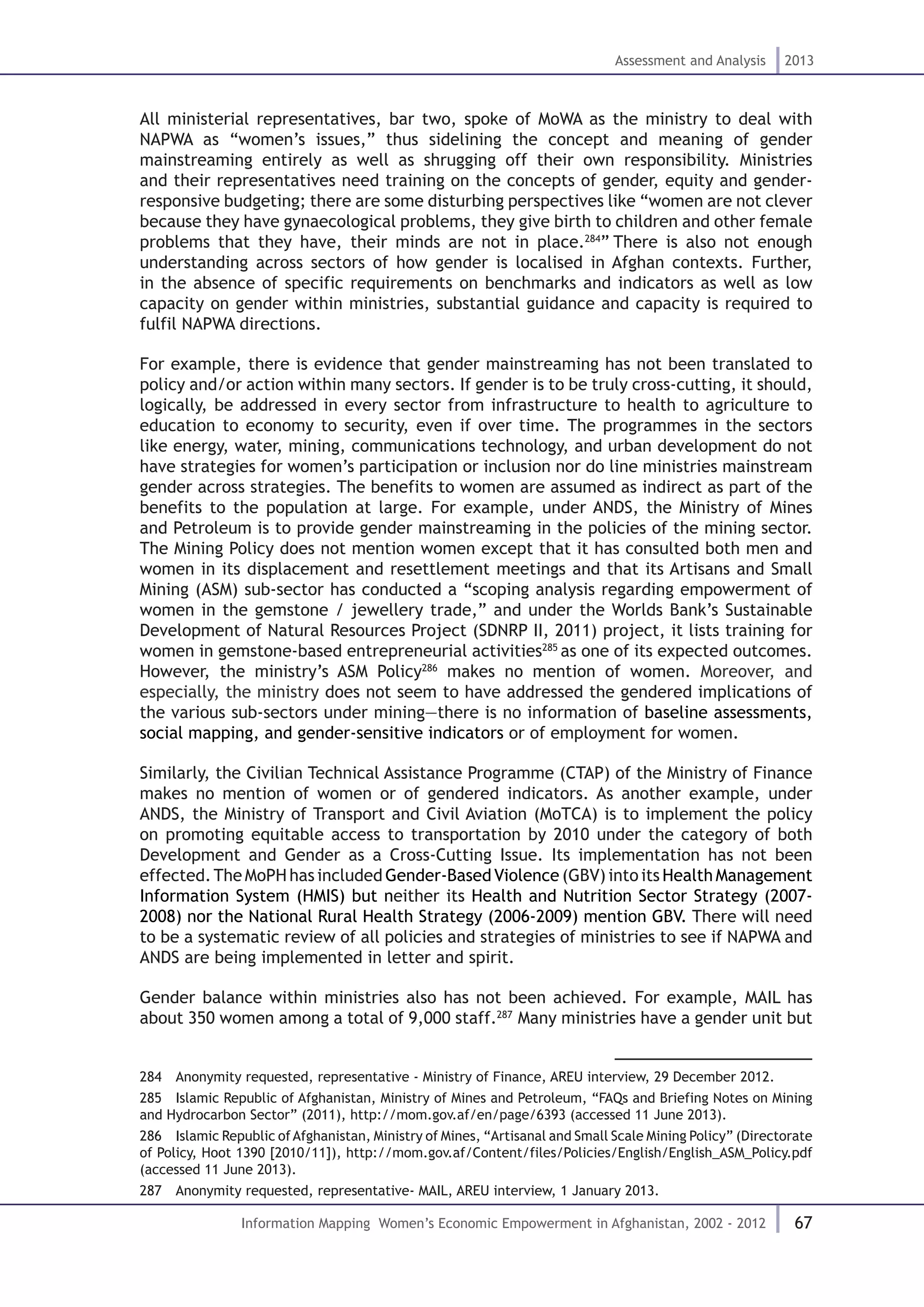 67
Assessment and Analysis 2013
Information Mapping Women’s Economic Empowerment in Afghanistan, 2002 - 2012
All ministerial representatives, bar two, spoke of MoWA as the ministry to deal with
NAPWA as “women’s issues,” thus sidelining the concept and meaning of gender
mainstreaming entirely as well as shrugging off their own responsibility. Ministries
and their representatives need training on the concepts of gender, equity and gender-
responsive budgeting; there are some disturbing perspectives like “women are not clever
because they have gynaecological problems, they give birth to children and other female
problems that they have, their minds are not in place.284
” There is also not enough
understanding across sectors of how gender is localised in Afghan contexts. Further,
in the absence of specific requirements on benchmarks and indicators as well as low
capacity on gender within ministries, substantial guidance and capacity is required to
fulfil NAPWA directions.
For example, there is evidence that gender mainstreaming has not been translated to
policy and/or action within many sectors. If gender is to be truly cross-cutting, it should,
logically, be addressed in every sector from infrastructure to health to agriculture to
education to economy to security, even if over time. The programmes in the sectors
like energy, water, mining, communications technology, and urban development do not
have strategies for women’s participation or inclusion nor do line ministries mainstream
gender across strategies. The benefits to women are assumed as indirect as part of the
benefits to the population at large. For example, under ANDS, the Ministry of Mines
and Petroleum is to provide gender mainstreaming in the policies of the mining sector.
The Mining Policy does not mention women except that it has consulted both men and
women in its displacement and resettlement meetings and that its Artisans and Small
Mining (ASM) sub-sector has conducted a “scoping analysis regarding empowerment of
women in the gemstone / jewellery trade,” and under the Worlds Bank’s Sustainable
Development of Natural Resources Project (SDNRP II, 2011) project, it lists training for
women in gemstone-based entrepreneurial activities285
as one of its expected outcomes.
However, the ministry’s ASM Policy286
makes no mention of women. Moreover, and
especially, the ministry does not seem to have addressed the gendered implications of
the various sub-sectors under mining—there is no information of baseline assessments,
social mapping, and gender-sensitive indicators or of employment for women.
Similarly, the Civilian Technical Assistance Programme (CTAP) of the Ministry of Finance
makes no mention of women or of gendered indicators. As another example, under
ANDS, the Ministry of Transport and Civil Aviation (MoTCA) is to implement the policy
on promoting equitable access to transportation by 2010 under the category of both
Development and Gender as a Cross-Cutting Issue. Its implementation has not been
effected.The MoPH has included Gender-Based Violence (GBV) into its Health Management
Information System (HMIS) but neither its Health and Nutrition Sector Strategy (2007-
2008) nor the National Rural Health Strategy (2006-2009) mention GBV. There will need
to be a systematic review of all policies and strategies of ministries to see if NAPWA and
ANDS are being implemented in letter and spirit.
Gender balance within ministries also has not been achieved. For example, MAIL has
about 350 women among a total of 9,000 staff.287
Many ministries have a gender unit but
284  Anonymity requested, representative - Ministry of Finance, AREU interview, 29 December 2012.
285  Islamic Republic of Afghanistan, Ministry of Mines and Petroleum, “FAQs and Briefing Notes on Mining
and Hydrocarbon Sector” (2011), http://mom.gov.af/en/page/6393 (accessed 11 June 2013).
286  Islamic Republic ofAfghanistan, Ministry of Mines, “Artisanal and Small Scale Mining Policy” (Directorate
of Policy, Hoot 1390 [2010/11]), http://mom.gov.af/Content/files/Policies/English/English_ASM_Policy.pdf
(accessed 11 June 2013).
287  Anonymity requested, representative- MAIL, AREU interview, 1 January 2013.
 